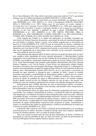 2 Monitoramento e manejo
Marcelo Pompêo. Monitoramento e manejo de macrófitas aquáticas em reservatórios tropicais brasileiros. 21
Paiva Castro (Mairiporã, SP). Neste último reservatório, passa uma vazão de 33 m3
/s, que permite
abastecer cerca de 9 milhões de habitantes da RMSP (WHATELY; CUNHA, 2006).
No caso paulista, também há reservatórios em cascata distribuídos em sequência nos rios
Tietê (RODGHER et al., 2005; SMITH et al., 2014) e Paranapanema (JORCIN; NOGUEIRA,
2005a, b; NOGUEIRA et al., 2007). Nesses casos de reservatórios em cascata, segundo o
Cascading Reservoir Continuum Concept (CRCC) (BARBOSA et al., 1999), para compreender o
que ocorre num reservatório à jusante, é importante entender o que se passa nos reservatórios à
montante, já que estes impactam a qualidade da água à jusante (STRAŠKRABA, 1990;
STRAŠKRABA et al., 1993; BARBOSA et al., 1999; JORCIN; NOGUEIRA, 2005a, b;
RODGHER et al., 2005; STRAŠKRABA; TUNDISI; NOGUEIRA et al. 2007; MATSUMURA-
TUNDISI, 2008; TUNDISI, 2013; LIMA; SEVERI, 2014; SMITH et al., 2014).
Como sugerido por Pompêo et al. (dados não publicados), os resultados levantados nos
reservatórios do Sistema Cantareira demonstram a necessidade de ações de controle principalmente
nos reservatórios à montante, Jaguari e Jacareí, como também sugerido para os reservatórios da
bacia do rio Tietê (BARBOSA et al., 1999). No caso de reservatórios em cascata, a realização de
intervenções em primeiro lugar nas bacias à montante, se necessárias, otimizará esforços e recursos
financeiros, pois, com base no CRCC, impactará positivamente os reservatórios à jusante. Por outro
lado, não há impedimento de as intervenções serem realizadas em um reservatório intermediário,
visto a necessidade de ações de controle.
Particularmente para algumas regiões do Brasil o processo de gestão das águas pode ser muito
mais complexo ainda, dependendo do recorte regional apresentado. A Macrometrópole Paulista
compreende, total ou parcialmente, áreas de oito Unidades de Gerenciamento de Recursos Hídricos
(UGRHIs), que compõem a organização estadual para a gestão de recursos hídricos (SÃO PAULO,
2013). Nessa Macrometrópole estão inseridas quatro Regiões Metropolitanas (São Paulo, Baixada
Santista, Campinas e a do Vale do Paraíba e Litoral Norte), três aglomerações urbanas (Jundiaí,
Piracicaba e Sorocaba) e duas microrregiões (São Roque e Bragantina) (Figura 5). A delimitação do
território macrometropolitano foi objeto de estudo do Plano Diretor de Aproveitamento de Recursos
Hídricos para a Macrometrópole Paulista (SÃO PAULO, op cit.), que projeta o crescimento da
demanda por água, apresenta as alternativas para a expansão da oferta e propõe as medidas
necessárias para garantir a sustentabilidade do abastecimento público e demais usos dos recursos
hídricos na região até 2035, com previsão de atingir 37 milhões de habitantes. Dessa maneira, o
processo de gestão da qualidade das águas na Macrometrópole passa a ser bastante complexo
devido à grande extensão da área, aos múltiplos interesses nos usos da água e dos espaços, mas
também por causa das complexas interligações dos sistemas com múltiplas transposições de bacias.
Particularmente para a RMSP, decorrente da crise no abastecimento público vivenciado a
partir de 2013, novas obras de interligações foram iniciadas, representando outras transposições de
bacias hidrográficas, além das comentadas.
Como demonstrado acima, em alguns casos há substanciais transposições de bacias a serem
consideradas. Isso complica a interpretação do sistema e a avaliação da ordem de importância de
cada transposição e da influência da respectiva bacia hidrográfica para cada reservatório, refletindo
na qualidade da água, na estrutura (compartimentação horizontal e vertical) e no funcionamento de
dado reservatório, bem como na composição de espécies animais e vegetais e nos usos múltiplos do
sistema. Sem dúvida, a complexidade do sistema também refletirá na complexidade e competência
necessárias da equipe multidisciplinar responsável pelos programas de gestão, monitoramento e
manejo e na sofisticação dos estudos de monitoramento e respectivos procedimentos de manejo que
se fizerem necessários (POMPÊO et al., 2015).
A discussão sobre o ponto de corte relativo à definição da bacia hidrográfica a ser considerada
torna todo processo de análise, discussão e tomada de decisão muito mais complexo, dependendo
do ponto de referência adotado, e deve ser objeto de grande reflexão.
Para se ter sucesso na preservação das áreas da bacia hidrográfica, de forma a contribuir na
manutenção de uma boa qualidade da água em dado reservatório, um plano de gerenciamento de
uma bacia hidrográfica deveria englobar inúmeros aspectos, entre eles:
 