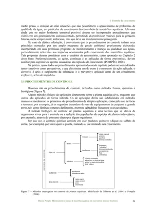 3 Controle do crescimento
Marcelo Pompêo. Monitoramento e manejo de macrófitas aquáticas em reservatórios tropicais brasileiros. 26
médio prazo, o enfoque de criar situações que não possibilitem o aparecimento de problemas de
qualidade da água, em particular do crescimento descontrolado de macrófitas aquáticas. Afirmam
ainda que no maior horizonte temporal possível devem ser incorporados procedimentos que
viabilizem um gerenciamento autossustentado, permitindo disponibilizar recursos para as gerações
futuras, meta sempre muito ambiciosa, mas que deve ser insistentemente perseguida.
No caso da efetiva infestação, é conveniente que os procedimentos de controle tenham seus
princípios norteados por um amplo programa de gestão ambiental previamente elaborado,
incorporando em suas premissas propostas de monitoramento e manejo da qualidade das águas,
particularmente referentes aos impactos ocasionados pelo crescimento das macrófitas aquáticas.
Tais propostas devem considerar usos e usuários do reservatório, como apontado no Capítulo 2
deste livro. Preferencialmente, as ações, contínuas e as aplicadas de forma preventivas, devem
auxiliar para suprimir os agentes causadores da explosão de crescimento (POMPÊO, 2008).
Na prática, quase todos os procedimentos apresentados neste capítulo podem ser considerados
tanto corretivos como preventivos; o que discrimina um do outro é o momento da ação aplicada: o
corretivo é após o surgimento da infestação e o preventivo aplicado antes de um crescimento
explosivo, a fim de impedi-lo.
3.1 PROCEDIMENTOS DE CONTROLE
Diversos são os procedimentos de controle, definidos como métodos físicos, químicos e
biológicos (Figura 7).
Alguns métodos físicos são aplicados diretamente sobre a planta aquática alvo, enquanto que
outros são aplicados de forma indireta. Os de aplicação direta são subdivididos em métodos
manuais e mecânicos: os primeiros são procedimentos de simples aplicação, como pelo uso de facas
e tesouras, por exemplo; já os segundos dependem do uso de equipamentos de pequeno a grande
porte, tais como lâminas cortantes deslizantes, enormes ceifadeiras flutuantes ou escavadeiras.
O método biológico de controle de plantas aquáticas é uma técnica que se utiliza de
organismos vivos para o controle ou a redução das populações de espécies de plantas indesejáveis,
por exemplo, através do consumo direto por algum organismo.
Por sua vez, o controle químico consiste em usar produtos químicos (diquat ou sulfato de
cobre, por exemplo) que intoxiquem a planta, matando-a, ou limitando seu crescimento.
Figura 7 – Métodos empregados no controle de plantas aquáticas. Modificado de Gibbons et al. (1994) e Pompêo
(2008).
 