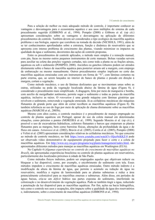 3 Controle do crescimento
Marcelo Pompêo. Monitoramento e manejo de macrófitas aquáticas em reservatórios tropicais brasileiros. 27
Para a seleção do melhor ou mais adequado método de controle, é importante conhecer as
vantagens e desvantagens para o ecossistema aquático e aos usos múltiplos do sistema de cada
procedimento sugerido (GIBBONS et al., 1994). Pompêo (2008) e Gibbons et al. (op cit.)
apresentam considerações sobre as vantagens e desvantagens na aplicação de diferentes
procedimentos de controle. Também devem ser considerados o tipo ecológico da macrófita aquática
problema e sua biologia, aspecto que corrobora na tomada de decisão (NICHOLS, 1991), além de
se ter conhecimentos aprofundados sobre a estrutura, função e dinâmica do reservatório que se
apresenta com intenso problema de crescimento das plantas, visando minimizar os impactos na
qualidade da água e sedimento, decorrentes das ações de controle propostas.
Entre os procedimentos de controle aplicados, o método mais simples é a remoção manual,
com pás, facas ou mesmo outros pequenos instrumentos de corte manuais. Bolsas vazadas servem
para auxiliar na coleta das porções vegetais cortadas, tais como toda a planta ou as frações aéreas,
aquáticas ou sob o sedimento (POMPÊO, 2008). Ancinhos ou ganchos robustos podem ser atirados
diretamente sobre o banco de macrófita aquática para posterior arrasto até a margem, com emprego
de embarcação ou mesmo manualmente. Outros procedimentos simples implicam no corte das
macrófitas aquáticas enraizadas com um instrumento em forma de “V”, com lâminas cortantes na
parte externa, que, ao serem lançados no interior do banco de plantas e puxado em direção à
margem, cortam a vegetação.
Como método mecânico, o uso de lâminas deslizantes que se movimentam umas sobre as
outras, utilizadas na poda da vegetação localizada abaixo da lâmina de água (Figura 8), é
considerado o procedimento mais simplificado. A dragagem, feita por meio de mangueira e bomba,
com auxílio de mergulhador autônomo, permite sugar o sedimento e todas as partes da macrófita
aquática, inclusive as raízes. O rotovation é uma grande máquina com lâminas giratórias que
revolvem o sedimento, removendo a vegetação enraizada. Já as ceifadeiras mecânicas são máquinas
flutuantes de grande porte que além de cortar recolhem as macrófitas aquáticas (Figura 8). Há
também referência ao uso do fogo por meio de aplicação de chama diretamente sobre as macrófitas
aquáticas (MARCHI et al., 2005b).
Mesmo com altos custos, o controle mecânico é o procedimento de manejo empregado no
controle de plantas aquáticas em Portugal, apesar do uso da coleta manual em determinadas
situações, como próximo a pontes (MOREIRA et al., 1999). Segundo Moreira et al. (op cit.), é
possível o uso de escavadeiras hidráulicas, coletores flutuantes e barcos que empurram as plantas
flutuantes para as margens, bem como barreiras físicas, alterações da profundidade da água e de
fluxo em canais. Antuniassi et al. (2002), Bravin et al. (2005), Corrêa et al. (2005), Pompêo (2008)
e Velini et al. (2005) apresentam considerações relativas às ceifadeiras mecânicas. No que concerne
ao método de controle mecânico, no link https://www.youtube.com/watch?v=Hjnz9cKKZ-8 pode
ser observado vídeo demonstrativo de equipamento projetado para fazer o corte e a coleta de
macrófitas aquáticas. Em http://www.ecy.wa.gov/programs/wq/plants/management/index.html, são
apresentados diferentes métodos para manejar as macrófitas aquáticas em Washington (EUA).
No Capítulo 4 (Algumas experiências no controle do crescimento de macrófitas aquáticas no
Brasil), são apresentadas experiências brasileiras no controle de plantas aquáticas em reservatórios,
particularmente dos localizados próximos à cidade de São Paulo.
Como métodos físicos indiretos, podem ser empregados aqueles que objetivam reduzir ou
bloquear a luz disponível, como, por exemplo, o encobrimento do sedimento com tela. Esses
métodos impedem o crescimento de macrófitas aquáticas enraizadas. Outro método indireto é a
modificação da altura da lâmina de água, que permite o acúmulo ou redução de água no
reservatório, modifica o regime de luminosidade para as plantas submersas e reduz a área
potencialmente colonizável para as macrófitas emersas e submersas. Além disso, em períodos de
águas baixas, cria-se um déficit hídrico nas partes expostas do sedimento, interferindo na
colonização e no desenvolvimento da vegetação aquática. Pode-se também tingir a água, reduzindo
a penetração da luz disponível para as macrófitas aquáticas. Por fim, ações na bacia hidrográfica,
tais como o controle nos usos e ocupações, têm impacto sobre a qualidade da água dos reservatórios
e, indiretamente, sobre o crescimento de macrófitas aquáticas (GIBBONS et al., 1994).
 