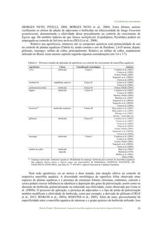 3 Controle do crescimento
Marcelo Pompêo. Monitoramento e manejo de macrófitas aquáticas em reservatórios tropicais brasileiros. 29
(BORGES NETO; PITELLI, 2004; BORGES NETO et al., 2004). Estes últimos autores
verificaram os efeitos da adição de adjuvantes e herbicidas na infecciosidade do fungo Fusarium
graminearum, demonstrando a efetividade desse procedimento no controle do crescimento de
Egeria spp. Há também indícios de que Samea multiplicalis (Lepidoptera, Pyralidae) poderá ser
empregada no controle de Salvinia molesta (PELLI et al., 2008).
Relativo aos agrotóxicos, inúmeros são os compostos químicos com potencialidade de uso
no controle de plantas aquáticas (Tabela 6), sendo comum o uso de fluridone, 2,4-D amina, diquat,
glifosato, imazapyr, sulfato de cobre, principalmente. Relativo ao sulfato de cobre, amplamente
utilizado no Brasil, neste mesmo capítulo seguirão algumas considerações (em 3.6 e 3.7).
Tabela 6 – Diversos estudos de aplicação de agrotóxico no controle do crescimento de macrófitas aquáticas.
Agrotóxico Classe Classificação toxicológica Autores
2,4 d herbicida Classe I Cardoso et al. (2003)
Costa et al. (2005)
Foloni; Pitelli (2005)
Negrisoli et al. (2003b)
Terra et al. (2003)
aterbane br espalhante adesivo Classe IV Costa et al. (2005)
Terra et al. (2003)
carfentrazone-ethyl herbicida Classe IV Foloni; Pitelli (2005)
diquat herbicida Classe II Cardoso et al. (2003)
Costa et al. (2005)
Martins; Pitelli (2005)
Martins et al. (2007)
Negrisoli et al. (2003a)
Negrisoli et al. (2003b)
Terra et al. (2003)
fluridone(*)
herbicida sistêmico Classe III Marcondes et al. (2002)
Marcondes et al. (2003)
Martins et al. (2007)
Anvisa **
(sem data, b)
glifosato herbicida Classe IV Cardoso et al. (2003)
Cícero et al. (2007)
Costa et al. (2005)
Cruz et al. (2015)
Foloni; Pitelli (2005)
Negrisoli et al. (2003b)
Terra et al. (2003)
imazapyr herbicida Classe I Cardoso et al. (2003)
Costa et al. (2005)
Foloni; Pitelli (2005)
Negrisoli et al. (2003b)
Terra et al. (2003)
sulfato de cobre herbicida
algicida
Mal et al. (2002)
McIntosh (1974)
Muller et al. (2001)
Ware (1966)
* - Emprego autorizado: ambientes aquáticos. Modalidade de emprego: herbicida para controle de macrófitas aquáticas
das espécies Egeria densa e Egeria najas em reservatórios de hidrelétricas (AGÊNCIA NACIONAL DE
VIGILÂNCIA SANITÁRIA, sem data, b). ** ANVISA: Agência Nacional de Vigilância Sanitária.
Nem todo agrotóxico, ou ao menos a dose testada, tem atuação efetiva no controle da
respectiva macrófita aquática. A diversidade morfológica da superfície foliar observada entre
espécies de plantas aquáticas e a presença de estruturas foliares (tricomas, estômatos, cutícula e
ceras) podem exercer influência na aderência e deposição das gotas de pulverização, assim como na
absorção do herbicida, potencializando ou reduzindo sua efetividade, como observado por Costa et
al. (2005b). O processo de aplicação, a presença de adjuvantes e o tipo de ponta de pulverização
também modificam a efetividade do herbicida, como por exemplo, a derivada do glifosato (CRUZ
et al., 2015; MARCHI et al., 2005a; MARTINS et al., 2005). Além do mais, provavelmente há
especificidade entre a macrófita aquática de interesse e o grupo químico do herbicida utilizado. Isso
 