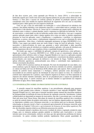 3 Controle do crescimento
Marcelo Pompêo. Monitoramento e manejo de macrófitas aquáticas em reservatórios tropicais brasileiros. 30
de fato deve ocorrer, pois, como apontado por Oliveira Jr.; Inoue (2011), a seletividade de
herbicidas (aquele que é muito mais tóxico para algumas plantas do que para outras dentro de certos
limites) é a base para o sucesso do controle químico de plantas na produção agrícola, sendo
considerada como uma medida da resposta diferencial do organismo alvo (no caso as macrófitas
aquáticas) para o dado agente ativo do respectivo herbicida.
Uma vez que a base da seletividade aos herbicidas é o nível diferencial de tolerância das
culturas e das plantas daninhas a um tratamento específico, a seletividade trata-se, portanto, de um
fator relativo e não absoluto. Oliveira Jr.; Inoue (op cit.) comentam que quanto maior a diferença de
tolerância entre a cultura e a planta daninha, maior a segurança na aplicação do herbicida. No caso
do reservatório, a seletividade ou não do herbicida assume maior relevância, visto que o composto
químico aplicado atuará tanto sobre a planta aquática alvo como em todos os demais organismos
presentes no local da aplicação, como o fitoplâncton, o zooplâncton, o perifíton, os organismos
bentônicos, os peixes, entre outros, e indiretamente impactará as aves, que se alimentam de vários
desses organismos. Além disso, o herbicida empregado permanece na água (NEGRISOLI et al.,
2003b), o que sugere que poderá atuar por muito tempo e longe do local de aplicação. Assim, é
necessário o desenvolvimento de testes que garantam a maior seletividade a dada macrófita
aquática, com baixo grau de tolerância ao composto químico aplicado e alto grau de tolerância aos
demais organismos não alvo que compõem a biota e a qualidade da água do reservatório.
Há estudo que sugere a viabilidade da aplicação conjunta de agrotóxicos, como glifosato e
diquat, por exemplo, e Fusarium (MENDES et al., 2004), já que as concentrações testadas não
apresentaram efeito inibitório sobre os fungos. Segundo Mendes et al. (op cit.), a aplicação conjunta
potencializaria a ação do fungo, controlando mais rapidamente o crescimento das plantas aquáticas,
provavelmente com menor aplicação de defensivo e de inóculo de fungo. Também é possível
aplicar diferentes agrotóxicos, potencializando seus efeitos e controlando mais rapidamente o
intenso crescimento das plantas.
Já Berti (2013) construiu matrizes de interação. Por meio da interpolação de seus dados, essa
autora analisou o grau de impacto em função do uso de diversos métodos de controle, comparando
os valores do Índice de Caso de Referência (ICR) obtidos para cada aspecto. Berti concluiu que o
método de controle menos impactante é o biológico, embora apresente como desvantagem a
necessidade de um controle rigoroso da introdução de uma nova espécie no meio. Já o método de
controle mais impactante foi o químico, cujos impactos negativos na fauna e na flora superaram os
impactos dos demais métodos analisados, além de ser prejudicial para o aspecto da qualidade da
água em longo prazo. A autora concluiu que os demais métodos se equivaleriam nos impactos
ambientais na água, flora e fauna aquáticas.
3.2 CONSIDERAÇÕES SOBRE OS PROCEDIMENTOS DE CONTROLE
A remoção manual de macrófitas aquáticas é um procedimento adequado para pequenos
bancos; já para grandes áreas cobertas, a remoção mecânica é mais indicada (POMPÊO, 2008).
Segundo Pompêo (op cit.), tanto para a remoção mecânica quanto manual das macrófitas aquáticas
há obrigatoriedade na definição de áreas de descarte da vegetação removida. Inicialmente, a planta
colhida poderá ser depositada na margem do reservatório, mas não é conveniente que o seu descarte
final seja nesse local. Dessa forma, todo plano de manejo de macrófitas aquáticas deve considerar
as ações de controle dentro do próprio reservatório, mas em hipótese alguma podem ser esquecidos
os importantes cuidados com a biomassa removida e o seu destino para uso ou descarte. Questões
relacionadas ao descarte inicial e final e ao potencial aproveitamento da biomassa removida serão
apresentadas no Capítulo 5 (Descarte e aproveitamento da biomassa de macrófitas aquáticas). Por
ora, são discutidos aspectos relativos aos diferentes processos de controle.
Na remoção manual e mecânica, deve-se ter o cuidado de retirar a vegetação cortada do corpo
d’água, pois os inúmeros pedaços gerados poderão se distribuir pelo reservatório e se tornar
inóculos para novas colonizações, inclusive em áreas que não apresentavam problemas de intenso
crescimento. As partes cortadas também poderão rapidamente libera grande quantidade de
 
