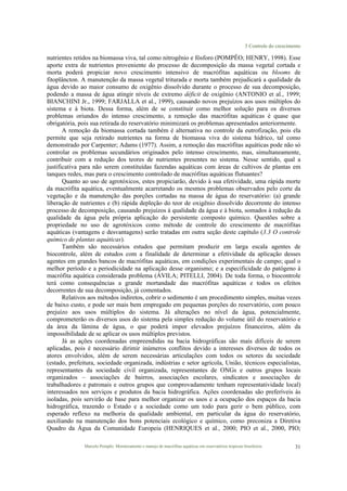 3 Controle do crescimento
Marcelo Pompêo. Monitoramento e manejo de macrófitas aquáticas em reservatórios tropicais brasileiros. 31
nutrientes retidos na biomassa viva, tal como nitrogênio e fósforo (POMPÊO; HENRY, 1998). Esse
aporte extra de nutrientes proveniente do processo de decomposição da massa vegetal cortada e
morta poderá propiciar novo crescimento intensivo de macrófitas aquáticas ou blooms de
fitoplâncton. A manutenção da massa vegetal triturada e morta também prejudicará a qualidade da
água devido ao maior consumo de oxigênio dissolvido durante o processo de sua decomposição,
podendo a massa de água atingir níveis de extremo déficit de oxigênio (ANTONIO et al., 1999;
BIANCHINI Jr., 1999; FARJALLA et al., 1999), causando novos prejuízos aos usos múltiplos do
sistema e à biota. Dessa forma, além de se constituir como melhor solução para os diversos
problemas oriundos do intenso crescimento, a remoção das macrófitas aquáticas é quase que
obrigatória, pois sua retirada do reservatório minimizará os problemas apresentados anteriormente.
A remoção da biomassa cortada também é alternativa no controle da eutrofização, pois ela
permite que seja retirado nutrientes na forma de biomassa viva do sistema hídrico, tal como
demonstrado por Carpenter; Adams (1977). Assim, a remoção das macrófitas aquáticas pode não só
controlar os problemas secundários originados pelo intenso crescimento, mas, simultaneamente,
contribuir com a redução dos teores de nutrientes presentes no sistema. Nesse sentido, qual a
justificativa para não serem constituídas fazendas aquáticas com áreas de cultivos de plantas em
tanques redes, mas para o crescimento controlado de macrófitas aquáticas flutuantes?
Quanto ao uso de agrotóxicos, estes propiciarão, devido à sua efetividade, uma rápida morte
da macrófita aquática, eventualmente acarretando os mesmos problemas observados pelo corte da
vegetação e da manutenção das porções cortadas na massa de água do reservatório: (a) grande
liberação de nutrientes e (b) rápida depleção do teor de oxigênio dissolvido decorrente do intenso
processo de decomposição, causando prejuízos à qualidade da água e à biota, somados à redução da
qualidade da água pela própria aplicação do persistente composto químico. Questões sobre a
propriedade no uso de agrotóxicos como método de controle do crescimento de macrófitas
aquáticas (vantagens e desvantagens) serão tratadas em outra seção deste capítulo (3.3 O controle
químico de plantas aquáticas).
Também são necessários estudos que permitam produzir em larga escala agentes de
biocontrole, além de estudos com a finalidade de determinar a efetividade da aplicação desses
agentes em grandes bancos de macrófitas aquáticas, em condições experimentais de campo; qual o
melhor período e a periodicidade na aplicação desse organismo; e a especificidade do patógeno à
macrófita aquática considerada problema (ÁVILA; PITELLI, 2004). De toda forma, o biocontrole
terá como consequências a grande mortandade das macrófitas aquáticas e todos os efeitos
decorrentes de sua decomposição, já comentados.
Relativos aos métodos indiretos, cobrir o sedimento é um procedimento simples, muitas vezes
de baixo custo, e pode ser mais bem empregado em pequenas porções do reservatório, com pouco
prejuízo aos usos múltiplos do sistema. Já alterações no nível da água, potencialmente,
comprometerão os diversos usos do sistema pela simples redução do volume útil do reservatório e
da área da lâmina de água, o que poderá impor elevados prejuízos financeiros, além da
impossibilidade de se aplicar os usos múltiplos previstos.
Já as ações coordenadas empreendidas na bacia hidrográficas são mais difíceis de serem
aplicadas, pois é necessário dirimir inúmeros conflitos devido a interesses diversos de todos os
atores envolvidos, além de serem necessárias articulações com todos os setores da sociedade
(estado, prefeitura, sociedade organizada, indústrias e setor agrícola, União, técnicos especialistas,
representantes da sociedade civil organizada, representantes de ONGs e outros grupos locais
organizados – associações de bairros, associações escolares, sindicatos e associações de
trabalhadores e patronais e outros grupos que comprovadamente tenham representatividade local)
interessados nos serviços e produtos da bacia hidrográfica. Ações coordenadas são preferíveis às
isoladas, pois servirão de base para melhor organizar os usos e a ocupação dos espaços da bacia
hidrográfica, trazendo o Estado e a sociedade como um todo para gerir o bem público, com
esperado reflexo na melhoria da qualidade ambiental, em particular da água do reservatório,
auxiliando na manutenção dos bons potenciais ecológico e químico, como preconiza a Diretiva
Quadro da Água da Comunidade Europeia (HENRIQUES et al., 2000; PIO et al., 2000, PIO;
 