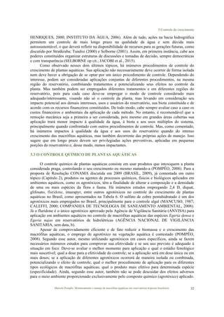 3 Controle do crescimento
Marcelo Pompêo. Monitoramento e manejo de macrófitas aquáticas em reservatórios tropicais brasileiros. 32
HENRIQUES, 2000; INSTITUTO DA ÁGUA, 2006). Além de tudo, ações na bacia hidrográfica
permitem um controle de mais longo prazo na qualidade da água e sem dúvida mais
autossustentável, o que deverá refletir na disponibilidade de recursos para as gerações futuras, como
discutido por Straškraba; Tundisi (2000) e Selborne (2001). Assim, em primeira instância, cabe aos
poderes constituídos organizar estruturas de discussões e tomadas de decisão, sempre democráticas
e com transparência (SELBORNE op cit.; JACOBI et al., 2015).
Como observado nesses dois últimos tópicos, há inúmeros procedimentos de controle do
crescimento de plantas aquáticas. Sua aplicação não necessariamente deve ocorrer de forma isolada
nem deve haver a obrigação de se optar por um único procedimento de controle. Dependendo do
interesse, podem ser consideradas aplicações conjuntas de diferentes procedimentos, na mesma
região do reservatório, combinando tratamentos e potencializando seus efeitos no controle da
planta. Mas também podem ser empregados diferentes tratamentos e em diferentes regiões do
reservatório, pois para cada caso deve-se empregar o modo de controle considerado mais
adequado/interessante, visando não só o controle da planta, mas levando em consideração seu
impacto potencial aos demais interesses, usos e usuários do reservatório, sua biota constituída e de
acordo com os recursos financeiros constituídos. De todo modo, cabe sempre avaliar caso a caso os
custos financeiros e ambientais da aplicação de cada método. No entanto, é recomendável que a
remoção mecânica seja a primeira a ser considerada, pois mesmo em grandes áreas cobertas sua
aplicação trará menor impacto à qualidade da água, à biota e aos usos múltiplos do sistema,
principalmente quando confrontado com outros procedimentos de controle. Mas, como comentado,
há inúmeros impactos à qualidade da água e aos usos do reservatório quando do intenso
crescimento das macrófitas aquáticas, mas também decorrente das próprias ações de manejo. Isso
sugere que em longo prazo devem ser privilegiadas ações preventivas, aplicadas em pequenas
porções do reservatório e, desse modo, menos impactantes.
3.3 O CONTROLE QUÍMICO DE PLANTAS AQUÁTICAS
O controle químico de plantas aquáticas consiste em usar produtos que intoxiquem a planta
considerada praga, controlando o seu crescimento ou mesmo matando-a (POMPÊO, 2008). Para a
proposta de Resolução CONAMA discutida em 2009 (BRASIL, 2009), já comentada em outro
tópico (Capítulo 2), produtos ou agentes de processos químicos, físicos e biológicos aplicados em
ambientes aquáticos, como os agrotóxicos, têm a finalidade de alterar a composição e a densidade
de uma ou mais espécies da flora e fauna. Há inúmeros estudos empregando 2,4 D, diquat,
glifosato, fluridone, imazapyr, entre outros agrotóxicos no controle do crescimento de plantas
aquáticas no Brasil, como apresentados na Tabela 6. O sulfato de cobre pentahidratado é um dos
agrotóxicos mais empregados no Brasil, principalmente para o controle algal (MANCUSO, 1987;
CALEFFI, 2000; COMPANHIA DE TECNOLOGIA DE SANEAMENTO AMBIENTAL, 2008).
Já o fluridone é o único agrotóxico aprovado pela Agência de Vigilância Sanitária (ANVISA) para
aplicação em ambientes aquáticos no controle de macrófitas aquáticas das espécies Egeria densa e
Egeria najas em reservatórios de hidrelétricas (AGÊNCIA NACIONAL DE VIGILÂNCIA
SANITÁRIA, sem data, b).
Apesar de comprovadamente eficiente e de fato reduzir a biomassa e o crescimento das
macrófitas aquáticas, o emprego de agrotóxico na vegetação aquática é contestado (POMPÊO,
2008). Segundo esse autor, mesmo utilizando agrotóxicos em casos específicos, ainda se fazem
necessários inúmeros estudos para comprovar sua efetividade e se seu uso previsto é adequado à
situação em foco. Deve-se avaliar o melhor momento para aplicação e qual o estádio fenológico
mais suscetível; qual a dose para a efetividade do controle; se a aplicação será em dose única ou em
mais doses; se a aplicação de diferentes agrotóxicos ocorrerá de maneira isolada ou combinada,
potencializando o efeito de controle; qual o melhor procedimento de aplicação para os diferentes
tipos ecológicos de macrófitas aquáticas; qual o produto mais efetivo para determinada espécie
(especificidade). Ainda, segundo esse autor, também não se pode descuidar dos efeitos adversos
para o meio ambiente proporcionado exclusivamente pelo composto químico (agrotóxico) aplicado.
 