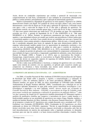 3 Controle do crescimento
Marcelo Pompêo. Monitoramento e manejo de macrófitas aquáticas em reservatórios tropicais brasileiros. 33
Assim, devem ser conduzidos experimentos que avaliem o potencial de intoxicação e/ou
comprometimento de toda biota, considerando os usos múltiplos do ecossistema (abastecimento
público e contato primário, principalmente), após a aplicação de determinado agrotóxico.
Relativo à permanência e degradação do agrotóxico no meio aquático, Negrisoli et al. (2003b)
desenvolveram estudos com diquat. Em condição de caixas com água, planta e solo, esses autores
determinaram a meia-vida do diquat em 29 dias após a aplicação do agrotóxico. Utilizando caixas
com água e solo, a meia-vida do diquat foi de 23 dias após a aplicação do agrotóxico. No
experimento controle, em caixas contendo apenas água, a meia-vida foi de 18 dias, e mesmo após
112 dias esses autores observaram que ainda havia 7,2% do produto em água. Em experimentos
ocorridos nos EUA, o período de degradação foi de 27 dias (GRZENDA et al., 1966 apud
NEGRISOLI et al., 2003a). Portanto, os agrotóxicos permanecem por longo tempo no meio
aquático, o que demandará esforços em estudos que avaliem suas persistências e efeitos tardios para
o ecossistema aquático e sua biota. Esses estudos devem ser estendidos aos usos que o homem faz
do reservatório, como contato primário e abastecimento público. Além do mais, o controle químico
não é considerado adequado para locais de captação de água para abastecimento público. Seu
emprego indiscriminado também poderá levar ao aparecimento de populações resistentes a ele,
como no caso da continuada aplicação de sulfato de cobre para o controle de clorofíceas e
cianobactérias (RAMAN; COOK, 1988; BEGHELLI et al., 2015), necessitando a ampliação das
doses e a redução do período de aplicações com a potencialidade de comprometer sobremaneira os
usos múltiplos de lagos e reservatório, e impactando a qualidade do sedimento, como observado por
Mariani & Pompêo (2008) e Pompêo et al. (2013), para os reservatórios Rio Grande e
Guarapiranga, respectivamente, ambos os reservatórios na Região Metropolitana de São Paulo.
Também não devem ser esquecidos aspectos de segurança de trabalho durante a aplicação do
herbicida (MACHADO NETO et al., 2006).
Devido a todas essas problemáticas e incertezas, o emprego de agrotóxico deve ser a última
opção como método de controle e de uso esporádico, só aplicado após exaustivos estudos que
comprovem sua eficiência e baixa toxicidade, mas mesmo assim somente quando outros
procedimentos menos agressivos não se mostrarem eficientes.
3.4 PROPOSTA DE RESOLUÇÃO CONAMA – GT – AGROTÓXICOS
Em 2008, o Conselho Nacional de Meio Ambiente (CONAMA) iniciou discussão de Proposta
de Resolução que dispõe sobre a pesquisa, o registro, a comercialização e a utilização de
agrotóxicos e afins em ambientes hídricos e dá outras providências (BRASIL, 2009). Após
inúmeras reuniões, em agosto de 2009, em ofício encaminhado ao CONAMA pelas Entidades
Ambientalistas da Região Nordeste (BRASIL, 2009), “considerando que a liberação do uso de
agrotóxicos aplicados diretamente na água pode causar graves transtornos toxicológicos e eco-
toxicológicos à população e ao meio ambiente, resolve: Aprovar moção que recomenda ao
Conselho Nacional do Meio Ambiente – CONAMA, o encerramento do Grupo de Trabalho criado
para propor resolução que regulamenta a utilização de agrotóxicos em ambientes hídricos (3)
, uma
vez que o processo de criação do GT Agrotóxicos (também denominado GT Monsanto) registra a
ausência de justificativa científica que comprove a inexistência de riscos à saúde humana e à
biodiversidade aquática no uso pretendido de agrotóxicos nos corpos d’água. Repudia, também, a
medida do Instituto Brasileiro do Meio Ambiente e dos Recursos Naturais Renováveis – IBAMA,
de ter proposto a criação do GT Agrotóxicos sem a ampla discussão com a sociedade civil”. O Sr.
Guilherme Luiz Guimarães (GUIMARÃES, 2009), Coordenador do GT-Agrotóxicos, em ofício
endereçado ao diretor do CONAMA, argumenta: “Devido às especificidades de conhecimento
técnico envolvidos neste tema, houve diversos impasses envolvendo as discussões, pelo fato do
total desconhecimento da maioria dos participantes sobre a legislação pertinente, as demandas
nacionais para este tipo de controle e as bases técnico-científicas relacionadas à matéria. Outro
3
Destaque nosso.
 