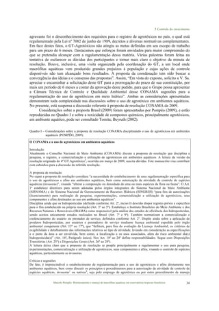 3 Controle do crescimento
Marcelo Pompêo. Monitoramento e manejo de macrófitas aquáticas em reservatórios tropicais brasileiros. 34
agravante foi o desconhecimento dos requisitos para o registro de agrotóxicos no país, o qual está
regulamentado pela Lei nº 7082 de junho de 1989, decretos e diversas normativas complementares.
Em face destes fatos, o GT-Agrotóxicos não atingiu as metas definidas em seu escopo de trabalho
para um prazo de 6 meses. Destacamos que esforços foram envidados para maior compreensão do
que se pretendia alcançar com a regulamentação dessa matéria. Várias palestras foram feitas na
tentativa de esclarecer as dúvidas dos participantes e tornar mais claro o objetivo da minuta de
resolução. Houve, inclusive, uma visita organizada pela coordenação do GT, a um local onde
macrófitas aquáticas vem produzido grandes prejuízos à população e cujas ações de controle
disponíveis não tem alcançado bons resultados. A proposta da coordenação tem sido buscar a
convergência das ideias e o consenso das propostas”. Assim, “Em vista do exposto, solicito a V. Sa.
apreciar e encaminhar a solicitação deste GT para a prorrogação do prazo de sua constituição, por
mais um período de 6 meses a contar da aprovação deste pedido, para que o Grupo possa apresentar
a Câmara Técnica de Controle e Qualidade Ambiental desse CONAMA sugestões para a
regulamentação do uso de agrotóxicos em meio hídrico”. Ambas as considerações apresentadas
demonstram toda complexidade nas discussões sobre o uso de agrotóxico em ambientes aquáticos.
No presente, está suspensa a discussão referente à proposta de resolução CONAMA de 2009.
Considerações sobre a proposta Brasil (2009) foram apresentadas por Pompêo (2009), e estão
reproduzidas no Quadro I e sobre a toxicidade de compostos químicos, principalmente agrotóxicos,
em ambiente aquático, pode ser consultado Tomita; Beyruth (2002).
Quadro I – Considerações sobre a proposta de resolução CONAMA disciplinando o uso de agrotóxicos em ambientes
aquáticos (POMPÊO, 2009).
O CONAMA e o uso de agrotóxicos em ambientes aquáticos
Introdução
Atualmente o Conselho Nacional de Meio Ambiente (CONAMA) discute a proposta de resolução que disciplina a
pesquisa, o registro, a comercialização e utilização de agrotóxicos em ambientes aquáticos. A leitura da versão da
resolução originada do 4º GT Agrotóxico3
, ocorrida em março de 2009, suscita dúvidas. Este manuscrito visa contribuir
com subsídios para a discussão da referida resolução.
A proposta de resolução
No caput a proposta de resolução considera “a necessidade do estabelecimento de uma regulamentação específica para
o uso de agrotóxicos e afins em ambientes aquáticos, bem como autorização da atividade de controle de espécies
aquáticas (invasoras)”, visando “alterar a composição ou densidade de uma ou mais espécies da flora ou fauna”. O Art.
1º estabelece diretrizes para serem adotadas pelos órgãos integrantes do Sistema Nacional de Meio Ambiente
(SISNAMA) e do Sistema Nacional de Gerenciamento de Recursos Hídricos (SINGREH) “para fins de autorizações
(licenciamento) para realização de pesquisa, experimentações, comercialização e utilização de agrotóxicos, seus
componentes e afins destinados ao uso em ambientes aquáticos”.
Disciplina ainda que os hidropesticidas (definido conforme Art. 2º, inciso I) deverão dispor registro prévio e específico
para o fim estabelecido na própria resolução (Art. 3º ao 5º). Estabelece o Instituto Brasileiro do Meio Ambiente e dos
Recursos Naturais e Renováveis (IBAMA) como responsável pela análise dos estudos de eficiência dos hidropesticidas,
sendo aceitos unicamente estudos realizados no Brasil (Art. 7º e 9º). Também normatizam a comercialização e
credenciamento do usuário ou prestador de serviço, definidos conforme Art. 2º. Dispõe ainda sobre a aplicação de
produtos hidropesticidas, por usuários e prestadores de serviço mediante licença ambiental expedida pelo órgão
ambiental competente (Art. 13º ao 17º), que “definirá, para fins da avaliação da Licença Ambiental, os critérios de
exigibilidade e detalhamento das informações relativas ao tipo de atividade, levando em consideração as especificações
e o porte da área a ser envolvida, bem como, a localização e os usos associados, além do risco ambiental do(s)
hidropesticida(s)” (Art. 14º, Parágrafo único). Nos Art. 18º ao 24º define responsabilidades. Segue com Disposições
Transitórias (Art. 25º) e Disposições Gerais (Art. 26º ao 28º).
A leitura deixa claro que a proposta de resolução se propõe principalmente a regulamentar o uso para pesquisa,
experimentações, comercialização e utilização de agrotóxicos, seus componentes e afins, visando o controle de espécies
aquáticas, particularmente as invasoras.
Críticas e sugestões
De fato, é imprescindível o estabelecimento de regulamentação para o uso de agrotóxicos e afins diretamente nos
ambientes aquáticos, bem como discutir os princípios e procedimentos para a autorização da atividade de controle de
espécies aquáticas, invasoras1
ou nativas4
, seja pelo emprego de agrotóxico ou por outro procedimento de manejo
 
