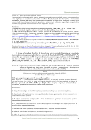 3 Controle do crescimento
Marcelo Pompêo. Monitoramento e manejo de macrófitas aquáticas em reservatórios tropicais brasileiros. 36
deveria ser a última opção como método de manejo5
.
As considerações apresentadas acima sugerem que a aprovação da proposta de resolução como se encontra poderá ter
sérias implicações na saúde de nossos mananciais e sua biota. O atual debate não deve ficar restrito, e sim incorporar
sugestões de inúmeros especialistas que transitam em diferentes áreas do conhecimento subsidiando a construção de
uma resolução mais sólida, prioritariamente garantindo a saúde do meio ambiente e da população, em particular a
manutenção da qualidade de nossos mananciais para as próximas gerações.
Referências
1 - BARATA, G. Sugerindo uma nova definição para espécies invasoras. Cienc. Cult., v. 61, n. 1, p. 46-47, 2009.
2 – CF. Constituição da República Federativa do Brasil, 1988. Diário Oficial, 05 out. 1988.
3 – CONAMA. Conselho Nacional do Meio Ambiente. Ministério do Meio Ambiente. 4ª Reunião do Grupo Trabalho.
19 e 20 de março de 2009. Dispõe sobre a pesquisa, o registro, a comercialização e utilização de agrotóxicos em
ambientes aquáticos, Versão Com Emendas. Disponível em:
http://www.mma.gov.br/port/conama/processos/E392D222/PropResolAgrotoxicosVSuja4Reuniao_20mar09.pdf>.
Acesso em: 31 mar. 2009.
4 – IBGE. Instituto Brasileiro de Geografia e Estatística. Vocabulário básico de recursos naturais e meio ambiente.
2º ed. Rio de Janeiro, 2004.
5 - POMPÊO, M. Monitoramento e manejo de macrófitas aquáticas. Oecol. Brás., v. 12, n. 3, p. 406-424, 2008.
Este texto foi escrito por Marcelo Pompêo e retirado na íntegra de “Correio da Cidadania”, de 13 de abril de 2009.
Disponível em: < http://www.correiocidadania.com.br/content/view/3156/9/>.
À época, a Sociedade Brasileira de Limnologia, hoje Associação Brasileira de Limnologia,
também demonstrou preocupação relativa à proposta de Resolução COMANA (BRASIL, 2009). As
discussões que ocorreram no XII Congresso Brasileiro de Limnologia, realizado em Gramado (RS)
no ano de 2009, suscitou na redação de uma moção enviada ao Diretor do CONAMA
(ASSOCIAÇÃO BRASILEIRA DE LIMNOLOGIA, 2009), reproduzida no Quadro II.
Quadro II – Cópia da moção enviada ao Diretor do CONAMA pela Sociedade Brasileira de Limnologia referente à
proposta de resolução que dispõe sobre a pesquisa, o registro, a comercialização e a utilização de
agrotóxicos e afins em ambientes hídricos e dá outras providências, a Brasil (2009).
Moção
XII Congresso Brasileiro de Limnologia, Gramado, Rio Grande do Sul, 2009.
Sociedade Brasileira de Limnologia
Utilização de agrotóxicos para controle de macrófitas aquáticas
Entre os dias 10 e 13 de novembro de 2008, o IBAMA promoveu o "II Workshop - Controle de Plantas Aquáticas".
Ao final do evento (14/11/2008), foi criado um Grupo de Trabalho no CONAMA para discussão da proposta de
Resolução apresentada pelo DIQUA/IBAMA que "Dispõe sobre a pesquisa, o registro, a comercialização e a
utilização de agrotóxicos em ambientes hídricos e dá outras providências".
Considerando:
1) A importância ecológica das macrófitas aquáticas para a estrutura e função dos ecossistemas aquáticos;
2) A carência de informações objetivas sobre a qualificação das situações que necessitem de intervenção direta para
controle das macrófitas aquáticas;
3) A carência de informações ecológicas sobre o efeito da utilização dos agrotóxicos em ecossistemas aquáticos,
sobretudo nos ambientes tropicais;
4) O comprometimento da qualidade dos recursos hídricos para os usos múltiplos e as implicações do uso de
agrotóxicos para as condições sanitárias;
5) A existência de formas alternativas ao controle químico para o manejo de macrófitas aquáticas;
6) A falta de especificidade dos agrotóxicos discriminando espécies alvo;
7) O fato de agrotóxicos utilizados no ambiente terrestre já causarem atualmente problemas em vários ecossistemas
 