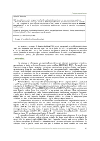 3 Controle do crescimento
Marcelo Pompêo. Monitoramento e manejo de macrófitas aquáticas em reservatórios tropicais brasileiros. 37
aquáticos brasileiros;
8) O fato de diversos países europeus terem banido a utilização de agrotóxicos em seus ecossistemas aquáticos;
A Sociedade Brasileira de Limnologia, reunida no XII Congresso Brasileiro de Limnologia, realizado em Gramado-
RS (23 a 27 de agosto de 2009) manifesta sua preocupação com o tema e, no contexto acima descrito, se posiciona
contrariamente*
ao uso de agrotóxicos em ecossistemas aquáticos para controle de macrófitas e consequente
regulamentação.
Em adição, a Sociedade Brasileira de Limnologia solicita sua participação nas discussões futuras promovidas pelo
CONAMA, IBAMA e MMA que venham a tratar do assunto.
Gramado-RS, 26 de agosto de 2009.
* Destaque da Sociedade Brasileira de Limnologia
No presente, a proposta de Resolução CONAMA, como apresentada pelo GT-Agrotóxico em
2009, está suspensa, mas, em seu lugar, em 16 de julho de 2015, foi publicada a Resolução
CONAMA 467 (BRASIL, 2015). Esta Resolução disciplina as aplicações de agentes ou processos
físicos, químicos ou biológicos para o controle do crescimento da fauna e flora na massa de água.
Neste livro, no Capítulo 2, foi apresentada breve análise crítica acerca dessa resolução.
3.5 O COBRE
Na natureza, o cobre pode ser encontrado em vários sais minerais e complexos orgânicos,
apresentando-se tanto na forma elementar como metálica (PEDROZO, 2003). De acordo com
Pedrozo, o cobre na forma elementar é encontrado como sulfetos, arsenitos, cloretos e carbonatos.
A combinação única das propriedades do cobre, tais como durabilidade, condutividade elétrica e
térmica e maleabilidade, determina uma ampla gama de aplicações. O cobre é aplicado em ligas
metálicas, na manufatura de fios e condutores, na galvanoplastia, na confecção de utensílios de
cozinha, em tubulações residenciais e para linhas de serviço, na manufatura de moedas, na
preparação de agrotóxicos e desinfetantes, em tintas anti-incrustantes, em baterias, eletrodos e como
pigmento (GROSSI, 1993 apud PEDROZO, op cit.).
As várias formas solúveis de cobre presentes nas águas doces e salgadas são Cu2+
, Cu(HCO3)
e Cu(OH)2, e, sob valores de pH e concentrações de carbonatos características de águas naturais, a
maior parte do Cu(II) dissolvido acha-se preponderantemente na forma de complexos e não como
íon cúprico livre (WHO, 1998 apud PEDROZO, 2003; BARCELOUX, 1999). Assim, somente uma
parte do cobre está na forma livre como Cu+2
, já que grande parte está adsorvida a partículas em
suspensão ou complexada com vários ligantes, principalmente hidróxidos e carbonatos. Entretanto,
a maior parte do cobre está ligada a compostos orgânicos como os ácidos húmicos e fúlvicos
(PEDROZO, op cit.). Segundo Turekian; Wedepohl (1961), os valores de background para
folhelhos na crosta terrestre são da ordem de 45 mg de cobre por kg de peso seco.
Do grupo químico inorgânico, o sulfato de cobre é classificado como fungicida e bactericida e
com classificação toxicológica Classe IV (Pouco Tóxico) (ANVISA, 2006, sem data, a). Com
registro na ANVISA, o sulfato de cobre é considerado adequado para aplicação foliar de inúmeras
culturas (ANVISA sem data, a), tais como abacate, abóbora, agrião, alface, alho, cebola, melão,
morango, tomate, uva, entre outras. Já quanto à toxidade humana, os agrotóxicos obedecem à
seguinte classificação (SAVOY, 2011): a) classe I – extremamente tóxico; b) classe II – altamente
tóxico; c) classe III – medianamente tóxico e d) classe IV – pouco tóxico.
A exposição crônica ao cobre pode levar a um espessamento e esverdeamento de pele, dentes
e cabelo. Ao nível pulmonar, pode-se observar irritação das fossas nasais, úlceras e perfuração do
septo, além de hepatoxicidade (PEDROZO, 2003). Segundo Pedrozo, pode ocorrer redução da
fertilidade em animais de laboratório e há evidências de carcinoma pulmonar em trabalhadores de
fundição. Para os peixes, muito mais que para o homem, as doses elevadas de cobre são
 