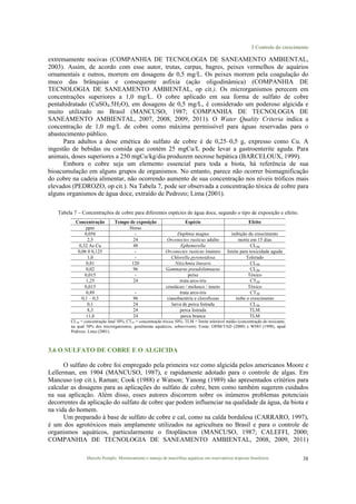 3 Controle do crescimento
Marcelo Pompêo. Monitoramento e manejo de macrófitas aquáticas em reservatórios tropicais brasileiros. 38
extremamente nocivas (COMPANHIA DE TECNOLOGIA DE SANEAMENTO AMBIENTAL,
2003). Assim, de acordo com esse autor, trutas, carpas, bagres, peixes vermelhos de aquários
ornamentais e outros, morrem em dosagens de 0,5 mg/L. Os peixes morrem pela coagulação do
muco das brânquias e consequente asfixia (ação oligodinâmica) (COMPANHIA DE
TECNOLOGIA DE SANEAMENTO AMBIENTAL, op cit.). Os microrganismos perecem em
concentrações superiores a 1,0 mg/L. O cobre aplicado em sua forma de sulfato de cobre
pentahidratado (CuSO4.5H2O), em dosagens de 0,5 mg/L, é considerado um poderoso algicida e
muito utilizado no Brasil (MANCUSO, 1987; COMPANHIA DE TECNOLOGIA DE
SANEAMENTO AMBIENTAL, 2007, 2008, 2009, 2011). O Water Quality Criteria indica a
concentração de 1,0 mg/L de cobre como máxima permissível para águas reservadas para o
abastecimento público.
Para adultos a dose emética do sulfato de cobre é de 0,25–0,5 g, expresso como Cu. A
ingestão de bebidas ou comida que contém 25 mgCu/L pode levar a gastroenterite aguda. Para
animais, doses superiores a 250 mgCu/kg/dia produzem necrose hepática (BARCELOUX, 1999).
Embora o cobre seja um elemento essencial para toda a biota, há referência de sua
bioacumulação em alguns grupos de organismos. No entanto, parece não ocorrer biomagnificação
do cobre na cadeia alimentar, não ocorrendo aumento de sua concentração nos níveis tróficos mais
elevados (PEDROZO, op cit.). Na Tabela 7, pode ser observada a concentração tóxica de cobre para
alguns organismos de água doce, extraído de Pedrozo; Lima (2001).
Tabela 7 – Concentrações de cobre para diferentes espécies de água doce, segundo o tipo de exposição e efeito.
Concentração Tempo de exposição Espécie Efeito
ppm Horas
0,056 - Daphnia magna inibição do crescimento
2,5 24 Orconectes rusticus adulto morte em 15 dias
0,32 As Cu 48 Ephemerella CL50
0,06 0 0,125 - Orconectes rusticus imaturo limite para toxicidade aguda
1,0 - Chlorella pyrenoidosa Tolerado
0,81 120 Nitzchmia linearis CL50
0,02 96 Gammarus pseudolimnaeus CL50
0,015 - peixe Tóxico
1,25 24 truta arco-íris CT50
0,015 crustáceo / molusco / inseto Tóxico
0,89 - truta arco-íris CT50
0,1 – 0,3 96 cianobactéria e clorofíceas inibe o crescimento
0,1 24 larva de perca listrada CL50
8,3 24 perca listrada TLM
11,8 24 perca branca TLM
CL50 = concentração letal 50%; CT50 = concentração tóxica 50%; TLM = limite tolerável médio (concentração do toxicante,
na qual 50% dos microrganismos, geralmente aquáticos, sobrevivem). Fonte: OHM/TAD (2000) e WHO (1998), apud
Pedrozo; Lima (2001).
3.6 O SULFATO DE COBRE E O ALGICIDA
O sulfato de cobre foi empregado pela primeira vez como algicida pelos americanos Moore e
Lellerman, em 1904 (MANCUSO, 1987), e rapidamente adotado para o controle de algas. Em
Mancuso (op cit.), Raman; Cook (1988) e Watson; Yanong (1989) são apresentados critérios para
calcular as dosagens para as aplicações do sulfato de cobre, bem como também sugerem cuidados
na sua aplicação. Além disso, esses autores discorrem sobre os inúmeros problemas potenciais
decorrentes da aplicação do sulfato de cobre que podem influenciar na qualidade da água, da biota e
na vida do homem.
Um preparado à base de sulfato de cobre e cal, como na calda bordalesa (CARRARO, 1997),
é um dos agrotóxicos mais amplamente utilizados na agricultura no Brasil e para o controle de
organismos aquáticos, particularmente o fitoplâncton (MANCUSO, 1987; CALEFFI, 2000;
COMPANHIA DE TECNOLOGIA DE SANEAMENTO AMBIENTAL, 2008, 2009, 2011)
 