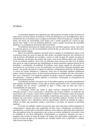 v
Prefácio
As macrófitas aquáticas são organismos que estão presentes em todos os tipos de massas de
água, mesmo em baixa riqueza ou biomassa. E lá devem permanecer, pois são fundamentais, para o
metabolismo dos ecossistemas, para a ciclagem de nutrientes e fluxo de energia, por exemplo. Desta
forma, não devem ser exterminadas como pragas com o simples propósito de a massa de água
parecer mais “limpa” e livre de problemas potenciais, como o grande crescimento das macrófitas
aquáticas e as consequências decorrentes deste crescimento.
Os problemas decorrentes da simples presença das macrófitas aquáticas muitas vezes estão
nos olhos de quem as vê e não necessariamente existem de fato ou, pelo menos, não são tão graves
como fazem parecer alguns.
Bancos de macrófitas aquáticas crescendo sobre as margens ou imediatamente sobre ou sob
os primeiros metros da massa de água são, para muitos, um grande transtorno, pois interferem na
vida do homem, dificultando, por exemplo, o acesso ao corpo de água. No entanto, do ponto de
vista ambiental, sua presença nas margens não causa e nem revela distúrbio algum, pelo contrário,
revela um ambiente saudável. Nesse caso em particular, basta reservar uma área livre de plantas
para acesso ao corpo de água para que imediatamente as demais macrófitas aquáticas deixem de ser
percebidas e consideradas um problema. O problema existe apenas quando há sobressaltos no
crescimento de sua biomassa ou área de colonização em reservatórios altamente manejados pelo
homem, com grande descontrole no aporte de nutrientes, principalmente decorrente do lançamento
in natura dos esgotos domésticos e industriais. Neste caso as macrófitas aquáticas rapidamente
podem colonizar extensas áreas e de fato trazerem prejuízos aos múltiplos usos dos reservatórios.
Mas isso é contornável. Com adequado programa de gestão é possível monitorar, antecipando-se
aos problemas, e manejar as plantas aquáticas, se necessário, minimizando as consequências do
grande crescimento potencial.
Os problemas que hoje vivenciamos com as macrófitas aquáticas são gerados principalmente
pelas próprias atividades humanas. Assim, cabe ao homem equacioná-los com o mínimo transtorno
aos múltiplos usos do sistema, à qualidade da água e à biota, cada vez mais com vistas à
sustentabilidade em longo prazo.
A Limnologia, ciência que estuda as águas interiores, diretamente envolvida com a
utilização racional e com a conservação e recuperação dos recursos hídricos, em particular dos
reservatórios, não é recente e muito menos incipiente no Brasil. Há inúmeros centros de pesquisas
distribuídos pelo território nacional com múltiplas competências para estudar a estrutura, função e
dinâmica dos reservatórios, inclusive com ênfase nas macrófitas aquáticas. Portanto, há no Brasil
condições objetivas, isto é, laboratórios, técnicos especializados, domínio de métodos de campo e
análises de dados, que permitirão estudar o reservatório e sua biota, em especial as macrófitas
aquáticas.
Com base em múltiplos estudos será possível, para cada reservatório, definir programas de
monitoramento e manejo para cada componente da biota, como o fitoplâncton, em particular as
cianobactérias, e mesmo para as macrófitas aquáticas, nosso objeto de apreciação deste manuscrito.
Mas não podemos deixar de compreender o que se passa no entorno imediato do reservatório e nem
na totalidade de sua bacia hidrográfica, compreendendo as respectivas alterações nos usos e
ocupações que ocorrem ao longo do tempo e no espaço, pois para melhor compreender o que se
observa na massa de água ou no sedimento, por exemplo, muitas vezes a explicação e a solução
estão fora do corpo de água.
 