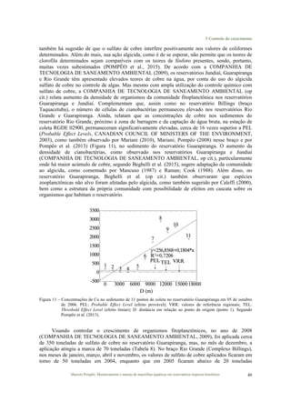 3 Controle do crescimento
Marcelo Pompêo. Monitoramento e manejo de macrófitas aquáticas em reservatórios tropicais brasileiros. 40
também há sugestão de que o sulfato de cobre interfere positivamente nos valores de coliformes
determinados. Além do mais, sua ação algicida, como é de se esperar, não permite que os teores de
clorofila determinados sejam compatíveis com os teores de fósforo presentes, sendo, portanto,
muitas vezes subestimados (POMPÊO et al., 2015). De acordo com a COMPANHIA DE
TECNOLOGIA DE SANEAMENTO AMBIENTAL (2009), os reservatórios Jundiaí, Guarapiranga
e Rio Grande têm apresentado elevados teores de cobre na água, por conta do uso do algicida
sulfato de cobre no controle de algas. Mas mesmo com ampla utilização do controle químico com
sulfato de cobre, a COMPANHIA DE TECNOLOGIA DE SANEAMENTO AMBIENTAL (op
cit.) relata aumento da densidade de organismos da comunidade fitoplanctônica nos reservatórios
Guarapiranga e Jundiaí. Complementam que, assim como no reservatório Billings (braço
Taquacetuba), o número de células de cianobactérias permaneceu elevado nos reservatórios Rio
Grande e Guarapiranga. Ainda, relatam que as concentrações de cobre nos sedimentos do
reservatório Rio Grande, próximo à zona de barragem e da captação de água bruta, na estação de
coleta RGDE 02900, permaneceram significativamente elevadas, cerca de 16 vezes superior a PEL
(Probable Effect Levels, CANADIAN COUNCIL OF MINISTERS OF THE ENVIRONMENT,
2003), como também observado por Mariani (2010), Mariani; Pompêo (2008) nesse braço e por
Pompêo et al. (2013) (Figura 11), no sedimento do reservatório Guarapiranga. O aumento da
densidade de cianobactérias, como observado nos reservatórios Guarapiranga e Jundiaí
(COMPANHIA DE TECNOLOGIA DE SANEAMENTO AMBIENTAL, op cit.), particularmente
onde há maior acúmulo de cobre, segundo Beghelli et al. (2015), sugere adaptação da comunidade
ao algicida, como comentado por Mancuso (1987) e Raman; Cook (1988). Além disso, no
reservatório Guarapiranga, Beghelli et al. (op cit.) também observaram que espécies
zooplanctônicas não alvo foram afetadas pelo algicida, como também sugerido por Caleffi (2000),
bem como a estrutura da própria comunidade com possibilidade de efeitos em cascata sobre os
organismos que habitam o reservatório.
Figura 11 – Concentrações de Cu no sedimento de 11 pontos de coleta no reservatório Guarapiranga em 05 de outubro
de 2006. PEL: Probable Effect Level (efeito provável); VRR: valores de referência regionais; TEL:
Threshold Effect Level (efeito limiar); D: distância em relação ao ponto de origem (ponto 1). Segundo
Pompêo et al. (2013).
Visando controlar o crescimento de organismos fitoplanctônicos, no ano de 2008
(COMPANHIA DE TECNOLOGIA DE SANEAMENTO AMBIENTAL, 2009), foi aplicada cerca
de 350 toneladas de sulfato de cobre no reservatório Guarapiranga, mas, no mês de dezembro, a
aplicação atingiu a marca de 70 toneladas (Tabela 8). No braço Rio Grande (Complexo Billings),
nos meses de janeiro, março, abril e novembro, os valores de sulfato de cobre aplicados ficaram em
torno de 50 toneladas em 2004, enquanto que em 2005 ficaram abaixo de 20 toneladas
 