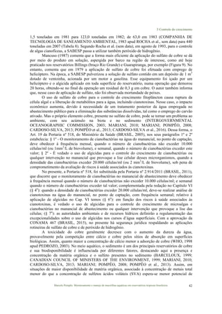 3 Controle do crescimento
Marcelo Pompêo. Monitoramento e manejo de macrófitas aquáticas em reservatórios tropicais brasileiros. 42
1,5 toneladas em 1981 para 123,0 toneladas em 1982; de 63,0 em 1983 (COMPANHIA DE
TECNOLOGIA DE SANEAMENTO AMBIENTAL, 1983 apud ROCHA et al., sem data) para 440
toneladas em 2007 (Tabela 8). Segundo Rocha et al. (sem data), em agosto de 1993, para o controle
de algas cianofíceas, a SABESP passa a utilizar também peróxido de hidrogênio.
Mancuso (1987) comenta que a forma mais eficiente da aplicação do sulfato de cobre se dá
por meio do produto em solução, aspergida por barco na região de interesse, como até hoje
praticado nos reservatórios Billings (braço Rio Grande) e Guarapiranga, por exemplo (Figura 9). No
entanto, comenta que em 1979 a aplicação de sulfato de cobre foi efetuada com emprego de
helicóptero. Na época, a SABESP pulverizou a solução de sulfato contido em um depósito de 1 m3
dotado de ventoinha, acionada por um motor a gasolina. Esse equipamento foi içado por um
helicóptero e o algicida aplicado em toda superfície do reservatório, numa operação que demorou
20 horas, obtendo-se no final da operação um residual de 0,3 g em cobre. O autor também informa
que, nesse caso de aplicação de sulfato, não foi observada mortandade de peixes.
O uso de sulfato de cobre para o controle do crescimento fitoplâncton causa ruptura da
célula algal e a liberação de metabólitos para a água, incluindo cianotoxinas. Nesse caso, o impacto
econômico aumenta, devido à necessidade de um tratamento posterior da água empregada no
abastecimento público para a eliminação das substâncias dissolvidas, tal como o emprego do carvão
ativado. Mas o próprio elemento cobre, presente no sulfato de cobre, pode se tornar um problema ao
ambiente, com seu acúmulo na biota e no sedimento (INTERGOVERNMENTAL
OCEANOGRAPHIC COMMISSION, 2003; MARIANI, 2010; MARIANI; POMPÊO, 2008;
CARDOSO-SILVA, 2013; POMPÊO et al., 2013; CARDOSO-SILVA et al., 2016). Dessa forma, o
Art. 19 da Portaria nº 518, do Ministério da Saúde (BRASIL, 2005), nos seus parágrafos 1º e 2º
estabelecia: § 1º - O monitoramento de cianobactérias na água do manancial, no ponto de captação,
deve obedecer à frequência mensal, quando o número de cianobactérias não exceder 10.000
células/ml (ou 1mm3
/L de biovolume), e semanal, quando o número de cianobactérias exceder este
valor; § 2º - É vedado o uso de algicidas para o controle do crescimento de cianobactérias ou
qualquer intervenção no manancial que provoque a lise celular desses microrganismos, quando a
densidade das cianobactérias exceder 20.000 células/ml (ou 2 mm3
/L de biovolume), sob pena de
comprometimento da avaliação de riscos à saúde associados às cianotoxinas.
No presente, a Portaria nº 518, foi substituída pela Portaria nº 2.914/2011 (BRASIL, 2011),
que discorre que o monitoramento de cianobactérias no manancial de abastecimento deve obedecer
à frequência mensal quando o número de cianobactérias não exceder 10.000 células/ml; e semanal
quando o número de cianobactérias exceder tal valor; complementada pela redação no Capítulo VI
(§ 4o
): quando a densidade de cianobactérias exceder 20.000 células/ml, deve-se realizar análise de
cianotoxinas na água do manancial, no ponto de captação, com frequência semanal; relativo à
aplicação de algicidas no Cap. VI temos (§ 6o
): em função dos riscos à saúde associados às
cianotoxinas, é vedado o uso de algicidas para o controle do crescimento de microalgas e
cianobactérias no manancial de abastecimento ou qualquer intervenção que provoque a lise das
células; (§ 7o
): as autoridades ambientais e de recursos hídricos definirão a regulamentação das
excepcionalidades sobre o uso de algicidas nos cursos d’água superficiais. Com a aprovação da
CONAMA 467 (BRASIL, 2015), no presente há segurança jurídica respaldando as aplicações
rotineiras de sulfato de cobre e de peróxido de hidrogênio.
A toxicidade do cobre geralmente decresce com o aumento da dureza da água,
provavelmente pela competição entre cálcio e cobre pelos sítios de absorção em superfícies
biológicas. Assim, quanto maior a concentração de cálcio menor a adsorção de cobre (WHO, 1998
apud PEDROZO, 2003). No meio aquático, o sedimento é um dos principais reservatórios de cobre
e sua biodisponibilidade é influenciada por diferentes fatores, destacando aqui a presença e
concentração da matéria orgânica e o sulfeto presentes no sedimento (BARCELOUX, 1999;
CANADIAN COUNCIL OF MINISTERS OF THE ENVIRONMENT, 1999; MARIANI, 2010;
CARDOSO-SILVA, 2013; MARIANI; POMPÊO, 2008; POMPÊO et al., 2013). Assim, em
situações de maior disponibilidade de matéria orgânica, associado à concentração de metais total
menor do que a concentração de sulfetos ácidos voláteis (SVA) espera-se menor potencial de
 