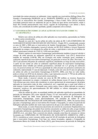 3 Controle do crescimento
Marcelo Pompêo. Monitoramento e manejo de macrófitas aquáticas em reservatórios tropicais brasileiros. 43
toxicidade dos metais presentes no sedimento, como sugerido nos reservatórios Billings (braço Rio
Grande) e Guarapiranga (MARIANI, op cit., MARIANI; POMPÊO, op cit.; POMPÊO et al., op
cit.). Para os reservatórios Rio Grande, Guarapiranga e Paiva Castro, Silva (2013a) observou
toxicidade potencial maior no sedimento do que na coluna de água desses reservatórios, sendo o
braço Rio Grande potencialmente mais tóxico, seguido da Guarapiranga e por último o Paiva
Castro, este considerado de melhor qualidade, quando comparado com os demais.
3.7 CONSIDERAÇÕES SOBRE AS APLICAÇÕES DE SULFATO DE COBRE NA
GUARAPIRANGA
Relativo aos valores de sulfato de cobre aplicados nos reservatórios, apresentados na Tabela
8, cabem outras considerações.
Baseado no custo de 1 kg de sulfato de cobre, da ordem de R$ 11,60 (COMPANHIA DE
SANEAMENTO BÁSICO DO ESTADO DE SÃO PAULO - Pregão 2011), considerando somente
os anos de 2005 a 2008 para os reservatórios de Jundiaí, Guarapiranga e Taiaçupeba (Tabela 8),
para as 1761 toneladas empregadas é possível calcular em R$ 20,43 milhões o recurso financeiro
empregado na compra e no transporte do sulfato de cobre, o equivalente a cerca de 5,6 milhões de
dólares americanos (cotação de 13/05/16: 3,650 reais por dólar).
Relativo apenas ao reservatório Guarapiranga, particularmente também é possível calcular o
estoque de cobre presente no sedimento superficial do reservatório. Leal (2017) desenvolveu
trabalho de mestrado (USP/IB, PPG em Ecologia) sob minha orientação geral, estudando o
sedimento superficial do reservatório Guarapiranga, em particular os teores de cobre. Para tanto, em
2015 Leal amostrou 80 pontos do sedimento superficial, distribuídos ao longo de todo reservatório.
A partir do teor médio de cobre no sedimento superficial planar do reservatório Guarapiranga,
determinado nesse trabalho por método geoestatístico, calculado em 1,11 gCu/kg de sedimento
seco, foi possível estimar em 1159 ton a quantidade de cobre presente nos primeiros centímetros do
sedimento, representando 11 anos de deposição. Contudo, como são cerca de 43 anos de aplicações
de sulfato de cobre no reservatório Guarapiranga (CALEFFI, 2000), com base no valor médio,
pode-se estimar em 4530 ton do elemento cobre, o que representa cerca de 17.794 ton de sulfato de
cobre pentahidratado aplicados no reservatório nesse período.
Deste modo, é possível calcular em cerca de R$ 200 milhões os recursos financeiros
empregados unicamente na compra e transporte do sulfato durante nesses 43 anos de aplicações.
Vale reforçar que estes valores não consideram os custos operacionais de armazenagem e da própria
aplicação no reservatório (mão de obra, combustível, etc.), sugerindo que o custo total relativo a
todo manejo é muito superior. Estimando estes outros custos, como o dobre aplicado na compra e
transporte, resulta-se em aproximadamente R$ 400 milhões os valores empregados em todo
processo de sulfatação.
Além do sulfato de cobre, na atualidade também são aplicadas significativas quantidades de
peróxido de hidrogênio 50% como algicida (Figura 13) nos reservatórios sob gerenciamento da
SABESP. Apenas em 2008, foram aplicadas 620 toneladas de peróxido de hidrogênio no
reservatório Guarapiranga, contra aproximadamente 350 toneladas de sulfato de cobre
(COMPANHIA DE TECNOLOGIA DE SANEAMENTO AMBIENTAL, 2009). Da mesma forma
que para a Guarapiranga, para os reservatórios Rio Grande e Taiaçupeba, os valores de peróxido de
hidrogênio aplicados também são muito mais expressivos do que os de sulfato de cobre aplicados.
Deste modo, os custos financeiros decorrentes do controle do crescimento fitoplanctônico no
reservatório Guarapiranga não podem ficar restritos unicamente ao sulfato de cobre, já que também
são aplicadas substanciais quantidades de peróxido de hidrogênio 50 %, particularmente após 1993
(ROCHA et al., sem data). Para o exercício de cálculo, tomando como base de consumo os valores
levantados por COMPANHIA DE TECNOLOGIA DE SANEAMENTO AMBIENTAL (2009 e
2011), considerou-se como consumo médio anual de 641,48 toneladas de peróxido de hidrogênio
para o reservatório Guarapiranga. Com base nos valores levantados, segundo a Companhia de
Saneamento Básico do Estado de São Paulo (2015), para fornecimento de peróxido de hidrogênio
 