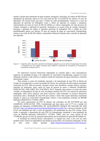 3 Controle do crescimento
Marcelo Pompêo. Monitoramento e manejo de macrófitas aquáticas em reservatórios tropicais brasileiros. 44
líquido a granel para tratamento de água (compra, transporte e descarga), da ordem de R$ 0,96 por
quilograma de peróxido, obteve-se um custo total de R$ 14.163.836,50 nos últimos 23 anos de
aplicações. Da mesma forma que para o sulfato de cobre pentahidratado, estimou-se o custo da
aplicação do peróxido de hidrogênio como o dobro do aplicado na compra e transporte,
representando um total em torno de R$ 28 milhões os valores empregados em todo processo de
compra, transporte e aplicação do peróxido. Somando-se os custos totais de compra, transporte,
descarga e aplicação de ambos os algicidas (peróxido de hidrogênio 50% e sulfato de cobre
pentahidratado) gastos nos últimos 43 anos de manejo de algas no reservatório Guarapiranga,
estima-se um valor de R$ 428 milhões o desembolso financeiro durante todo o período de aplicação
dos algicidas.
kgCu/ano
! sulfato de cobre ! peróxido de hidrogênio
Figura 13 – Algicidas sulfato de cobre e peróxido de hidrogênio aplicados nos reservatórios Guarapiranga, Rio Grande
e Taiaçupeba em 2011 (dados fornecidos pela SABESP), modificado de Companhia de Tecnologia de
Saneamento Ambiental (2011).
Os expressivos recursos financeiros empregados no controle algal e suas consequências
negativas na qualidade da água e do sedimento no reservatório Guarapiranga, sugerem ser mais
adequado construir a rede coletora e a própria estação de tratamento do esgoto doméstico, conforme
apresentado a seguir.
Para estimar os custos de instalação, operação e de manutenção de uma ETE no Brasil são
levados em consideração os custos da compra do terreno, da construção da rede coletora, da própria
construção da ETE, além do pessoal, encargos sociais mais benefícios, energia elétrica, serviços,
materiais de tratamento, água, rateio de custo de pessoal de apoio e materiais (SAMPAIO;
GONÇALVES, 1999; LIMA, 2011; PACHECO, 2011). Segundo esses autores, os custos são muito
variados, na dependência do tipo de solo, da própria estrutura da ETE e do sistema de tratamento
empregado, entre outros aspectos, mas neste exercício, serão estimados os recursos financeiros
necessários para a instalação de uma ETE para coletar e tratar todo esgoto doméstico atualmente
lançado in natura no reservatório Guarapiranga, relativo a uma população estimada em 800.000
habitantes (WHATELY; CUNHA, 2006).
Os custos operacionais da ETE de Barueri são estimados em R$ 953.504,00 por mês
(SAMPAIO; GONÇALVES, 1999). Considerando que hoje opera com 8.177 L/s e atende 4,4
milhões de habitantes (COMPANHIA DE SANEAMENTO BÁSICO DO ESTADO DE SÃO
PAULO, http://site.sabesp.com.br/site/interna/Default.aspx?secaoId=56), é possível calcular em R$
0,2167 por habitante por mês o custo de operação e de manutenção de uma ETE similar. Deste
modo, a operação e manutenção de uma ETE na Guarapiranga, atendendo a uma população de
cerca de 800.000 habitantes (WHATELY; CUNHA, 2006), teria um custo mensal de R$
173.000,00, que por 43 anos de operação representaria um investimento de quase R$ 90 milhões (i).
A instalação de coletores-tronco, interceptores e a ligação das casas a eles tem um custo
também muito variável na dependência das distâncias percorridas, da tecnologia empregada, do tipo
de solo, entre outras questões (http://infraestruturaurbana.pini.com.br/solucoes-
 