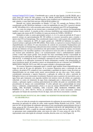 3 Controle do crescimento
Marcelo Pompêo. Monitoramento e manejo de macrófitas aquáticas em reservatórios tropicais brasileiros. 45
tecnicas/3/artigo215121-2.aspx). Considerando que o custo de uma ligação é de R$ 280,00, que o
custo linear por metro da rede coletora é de R$ 280,00 (AGÊNCIA INTERMUNICIPAL DE
REGULAÇÃO, sem data), para 200.000 ligações (uma residência tem 4 habitantes) e em 20 km de
rede coletora, o custo final total sairá por volta de R$ 60 milhões (ii).
Baseado nos valores apresentados no Quadro 3.12 (pg. 55), anotado em Pacheco (2011),
considerando em R$ 200,00 por habitante o custo de implantação de uma ETE, é possível calcular
em R$ 160 milhões (iii) o valor necessário para colocar em operação uma ETE na Guarapiranga.
Já o custo da compra de um terreno para a construção da ETE no entorno da Guarapiranga
também é muito variável. A consulta on-line a diversas imobiliárias que comercializam terreno na
região sugere não menos de R$ 10 milhões (iv) para um terreno de 50.000 a 100.000 m2
.
Somando-se todos os custos apresentados acima (i, ii, iii e iv), para um período de 43 anos é
possível estimar em aproximadamente R$ 320 milhões os recursos necessários para a instalar e
operar uma ETE na Guarapiranga. Mas considerando imprevistos e outros gastos não contabilizados
para a coleta e tratamento de 100% do esgoto gerado por 1.000.000 de habitantes na região, é
razoável estimar a aplicação de R$ 400 milhões. Deste modo, os expressivos recursos financeiros já
disponibilizados nos últimos 43 anos decorrentes do controle do crescimento fitoplanctônico por
meio de algicidas na Guarapiranga estão próximos desse montante. Considerando perdas financeiras
devido aos inúmeros serviços ecossistêmicos não aproveitados, decorrentes do intenso crescimento
fitoplanctônico e de macrófitas aquáticas e dos expressivos teores de cobre no sedimento, somados
aos recursos para remediá-los, passa a ser economicamente viável e ambientalmente saudável
coletar e tratar todo esgoto gerado. Esta posição fica mais consolidada devido à necessidade de
incontáveis novas aplicações de algicidas a seguir ocorrendo por anos a fio em decorrência da atual
falta da ETE. A estratégia de trocar a instalação e operação de uma ETE pela aplicação de algicidas
só se justifica se as aplicações ocorrerem de forma estritamente eventual, com pouquíssimas ou
raras ocorrências anuais, do contrário a meta a ser alcançada deveria ser o descarte zero (POMPÊO;
MOSCHINI-CARLOS, 2015) com 100% do esgoto coletado e eficientemente tratado.
Os recursos financeiros empregados para o controle algal também foram disponibilizados ao
longo de mais de 40 anos de aplicações. Já os recursos financeiros para a construção da rede
coletora e da própria ETE compatível com a quantidade e qualidade do esgoto a tratar deveriam ser
disponibilizados em um tempo muito menor, provavelmente em uns cinco anos. Neste sentido,
considerando unicamente o aspecto financeiro, a aplicação do sulfato de cobre e peróxido de
hidrogênio torna-se um interessante investimento financeiro para os gestores do reservatório, pois a
água bruta após tratamento com algicidas também terá menores teores de sólidos em suspensão,
reduzindo os custos do tratamento da água bruta empregada para o abastecimento público. No
entanto, a aplicação regular e contínua particularmente de sulfato não pode ser considerada sólido
procedimento de manejo com sustentabilidade. O cobre aplicado tem a potencialidade de tornar
tóxico o sedimento, comprometendo a biota e os usos do sistema (MANCUSO 1987; RAMAN;
COOK, 1988; WATSON; YANONG, 1989; CALEFFI, 2000; MARIANI; POMPÊO, 2008;
POMPÊO et al., 2013; SILVA, 2013a), já comentado, além de serem necessárias contínuas
aplicações em função dos recorrentes blooms de algas, num sem fim de crescimento e controle.
3.8 TOXICIDADE POTENCIAL DO COBRE NO SEDIMENTO DO RESERVATÓRIO
GUARAPIRANGA
Para se ter ideia da extensão do comprometimento do sedimento do reservatório Guarapiranga
decorrente da aplicação do sulfato de cobre, ainda segundo Philipe Riskalla Leal (LEAL , 2015),
mais de 36% da área planar do sedimento apresenta-se com concentrações potencialmente tóxicas à
biota, acima de PEL (Probable Effect Level - CANADIAN COUNCIL OF MINISTERS OF THE
ENVIRONMENT, 2003), a região de coloração abóbora, descrita como bad na Figura 13. Já 43%
se apresentam mais comprometida ainda, com teores de cobre 10 vezes acima do valor de PEL,
representado como toda região de coloração vermelha, descrita como very bad (Figura 14).
 