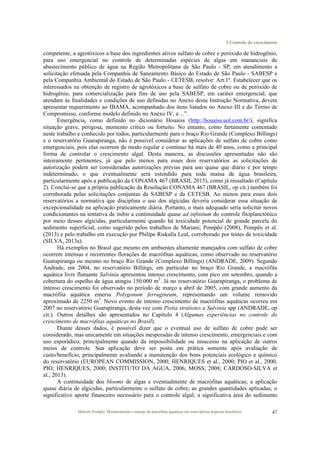 3 Controle do crescimento
Marcelo Pompêo. Monitoramento e manejo de macrófitas aquáticas em reservatórios tropicais brasileiros. 47
competente, a agrotóxicos a base dos ingredientes ativos sulfato de cobre e peróxido de hidrogênio,
para uso emergencial no controle de determinadas espécies de algas em mananciais de
abastecimento público de água na Região Metropolitana de São Paulo - SP, em atendimento a
solicitação efetuada pela Companhia de Saneamento Básico do Estado de São Paulo - SABESP e
pela Companhia Ambiental do Estado de São Paulo - CETESB, resolve: Art.1º. Estabelecer que os
interessados na obtenção de registro de agrotóxicos a base de sulfato de cobre ou de peróxido de
hidrogênio, para comercialização para fins de uso pela SABESP, em caráter emergencial, que
atendam às finalidades e condições de uso definidas no Anexo desta Instrução Normativa, devem
apresentar requerimento ao IBAMA, acompanhado dos itens listados no Anexo III e do Termo de
Compromisso, conforme modelo definido no Anexo IV, a ...”.
Emergência, como definido no dicionário Houaiss (http://houaiss.uol.com.br/), significa
situação grave, perigosa, momento crítico ou fortuito. No entanto, como fartamente comentado
neste trabalho e conhecido por todos, particularmente para o braço Rio Grande (Complexo Billings)
e o reservatório Guarapiranga, não é possível considerar as aplicações de sulfato de cobre como
emergenciais, pois elas ocorrem de modo regular e contínuo há mais de 40 anos, como a principal
forma de controlar o crescimento algal. Desta maneira, as discussões apresentadas não são
inteiramente pertinentes, já que pelo menos para esses dois reservatórios as solicitações de
autorização podem ser consideradas autorizações prévias para uso quase que diário e por tempo
indeterminado, o que eventualmente será estendido para toda massa de água brasileira,
particularmente após a publicação da CONAMA 467 (BRASIL 2015), como já ressaltado (Capítulo
2). Conclui-se que a própria publicação da Resolução CONAMA 467 (BRASIL, op cit.) também foi
corroborada pelas solicitações conjuntas da SABESP e da CETESB. Ao menos para esses dois
reservatórios a normativa que disciplina o uso dos algicidas deveria considerar essa situação de
excepcionalidade na aplicação praticamente diária. Portanto, o mais adequado seria solicitar novos
condicionantes na tentativa de inibir a continuidade quase ad infinitum do controle fitoplanctônico
por meio desses algicidas, particularmente quando há toxicidade potencial de grande parcela do
sedimento superficial, como sugerido pelos trabalhos de Mariani; Pompêo (2008), Pompêo et al.
(2013) e pelo trabalho em execução por Philipe Riskalla Leal, corroborado por testes de toxicidade
(SILVA, 2013a).
Há exemplos no Brasil que mesmo em ambientes altamente manejados com sulfato de cobre
ocorrem intensas e recorrentes florações de macrófitas aquáticas, como observado no reservatório
Guarapiranga ou mesmo no braço Rio Grande (Complexo Billings) (ANDRADE, 2009). Segundo
Andrade, em 2004, no reservatório Billings, em particular no braço Rio Grande, a macrófita
aquática livre flutuante Salvinia apresentou intenso crescimento, com pico em setembro, quando a
cobertura do espelho de água atingiu 150.000 m2
. Já no reservatório Guarapiranga, o problema de
intenso crescimento foi observado no período de março a abril de 2005, com grande aumento da
macrófita aquática emersa Polygonum ferrugineum, representando um volume removido
aproximado de 2250 m3
. Novo evento de intenso crescimento de macrófitas aquáticas ocorreu em
2007 no reservatório Guarapiranga, desta vez com Pistia stratiotes e Salvinia spp (ANDRADE, op
cit.). Outros detalhes são apresentados no Capítulo 4 (Algumas experiências no controle do
crescimento de macrófitas aquáticas no Brasil).
Diante desses dados, é possível dizer que o eventual uso de sulfato de cobre pode ser
considerado, mas unicamente em situações inesperadas de intenso crescimento, emergenciais e com
uso esporádico, principalmente quando da impossibilidade ou insucesso na aplicação de outros
meios de controle. Sua aplicação deve ser posta em prática somente após avaliação de
custo/benefício, principalmente avaliando a manutenção dos bons potenciais ecológico e químico
do reservatório (EUROPEAN COMMISSION, 2000; HENRIQUES et al., 2000; PIO et al., 2000,
PIO; HENRIQUES, 2000; INSTITUTO DA ÁGUA, 2006; MOSS, 2008; CARDOSO-SILVA et
al., 2013).
A continuidade dos blooms de algas e eventualmente de macrófitas aquáticas; a aplicação
quase diária de algicidas, particularmente o sulfato de cobre; as grandes quantidades aplicadas; o
significativo aporte financeiro necessário para o controle algal; a significativa área do sedimento
 