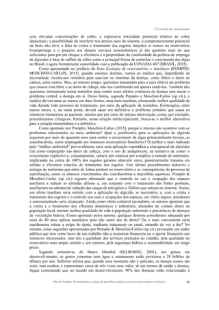 3 Controle do crescimento
Marcelo Pompêo. Monitoramento e manejo de macrófitas aquáticas em reservatórios tropicais brasileiros. 48
com elevadas concentrações de cobre; a expressiva toxicidade potencial relativa ao cobre
depositado; a possibilidade de interferir nos demais usos do sistema; o comprometimento potencial
da biota não alvo; a falta de coleta e tratamento dos esgotos lançados in natura no reservatório
Guarapiranga e o prejuízo aos demais serviços ecossistêmicos já são questões mais do que
suficientes para por em cheque a eficiência e a propriedade da continuidade da política de emprego
de algicidas à base de sulfato de cobre como a principal forma de controlar o crescimento das algas
no Brasil, e agora formalmente consolidado com a publicação da CONAMA 467 (BRASIL, 2015).
Como apresentado no prefácio do livro Ecologia de reservatórios e interfaces (POMPÊO;
MOSCHINI-CARLOS, 2015), quando estamos doentes, vamos ao médico que, dependendo da
necessidade, receita-nos remédios para suavizar os sintomas da doença, como febres e dores de
cabeça, entre outros. Mas, ao mesmo tempo, queremos tratamento para a cura efetiva do problema
que causou essa febre e as dores de cabeça, não nos confortando em apenas contê-los. Também não
queremos eternamente tomar remédios para conter esses efeitos colaterais da doença sem atacar o
problema central, a doença em si. Dessa forma, segundo Pompêo e Moschini-Carlos (op cit.), o
médico deverá atuar ao menos em duas frentes, uma mais imediata, oferecendo melhor qualidade de
vida durante todo processo de tratamento, por meio da aplicação de remédios, fisioterapias, entre
outros meios, e, na outra ponta, deverá sanar em definitivo o problema primário que causa os
inúmeros transtornos ao paciente, mesmo que por meio de intensa intervenção, como, por exemplo,
procedimentos cirúrgicos. Portanto, nessa relação médico/paciente, busca-se a melhor alternativa
para a solução momentânea e a definitiva.
Como apontado por Pompêo; Moschini-Carlos (2015), porque o mesmo não acontece com os
problemas relacionados ao meio ambiente? Qual a justificativa para as aplicações de algicida
seguirem por mais de quarenta anos para conter o crescimento de algas potencialmente tóxicas, as
cianobactérias, como empregado em inúmeros reservatórios brasileiros? O melhor e mais indicado
pelo “médico ambiental” provavelmente seria uma aplicação esporádica e emergencial de algicidas
(tal como empregado nas dores de cabeça, com o uso de analgésicos), na tentativa de conter o
crescimento explosivo e, conjuntamente, optaria por estancar por completo a entrada de nutrientes,
implicando na coleta de 100% dos esgotos gerados (descarte zero), posteriormente tratados em
sólidas e eficientes estações de tratamento dos esgotos. Este último procedimento reduziria o
estoque de nutrientes que entra de forma pontual no reservatório e as consequências do processo de
eutrofização, como os intensos crescimentos das cianobactérias e macrófitas aquáticas. Pompêo &
Moschini-Carlos (op cit.) seguem afirmando que o controle no uso e ocupação dos espaços
auxiliaria a reduzir as entradas difusas e, em conjunto com o tratamento das fontes pontuais,
auxiliariam na substancial redução das cargas de nitrogênio e fósforo que entram no sistema. Assim,
um efeito imediato seria sentido com a aplicação do algicida, se necessário, e, com a coleta e
tratamento dos esgotos e o controle nos usos e ocupações dos espaços, um efeito seguro, duradouro
e autossustentado seria alcançado. Ainda como efeito colateral secundário, os autores apontam que
a coleta e o tratamento dos efluentes domésticos e industriais, afastados do contato direto da
população local, trariam melhor qualidade de vida à população reduzindo a prevalência de doenças
de veiculação hídrica. Como apontado pelos autores, qualquer dentista consideraria adequado por
mais de 40 anos aplicar anestésico para não sentir dor de dente? Ou o mais conveniente seria
rapidamente retirar a polpa do dente, mediante tratamento no canal, sanando de vez a dor? No
entanto, essas sugestões apresentadas por Pompêo & Moschini-Carlos (op cit.) pressupõe um poder
público que tem como lucro de seu trabalho não a economia financeira ou o aporte financeiro aos
inúmeros interessados, mas sim a qualidade dos serviços prestados ao cidadão, pela qualidade do
reservatório num amplo sentido e seu entorno, pela segurança hídrica e sustentabilidade em longo
prazo.
Segundo estimativas do Banco Mundial (SELBORNE, 2001), nos países em
desenvolvimento, os gastos correntes com água e saneamento estão próximos a 28 bilhões de
dólares por ano. Selborne afirma que, quando esse montante não é aplicado, os demais custos são
reais, mas ocultos, e representam cerca de três vezes esse valor, só em termos de saúde e doença.
Segue comentando que no mundo em desenvolvimento, 90% das doenças estão relacionadas à
 