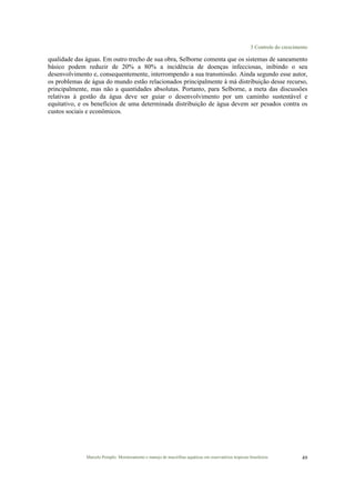 3 Controle do crescimento
Marcelo Pompêo. Monitoramento e manejo de macrófitas aquáticas em reservatórios tropicais brasileiros. 49
qualidade das águas. Em outro trecho de sua obra, Selborne comenta que os sistemas de saneamento
básico podem reduzir de 20% a 80% a incidência de doenças infecciosas, inibindo o seu
desenvolvimento e, consequentemente, interrompendo a sua transmissão. Ainda segundo esse autor,
os problemas de água do mundo estão relacionados principalmente à má distribuição desse recurso,
principalmente, mas não a quantidades absolutas. Portanto, para Selborne, a meta das discussões
relativas à gestão da água deve ser guiar o desenvolvimento por um caminho sustentável e
equitativo, e os benefícios de uma determinada distribuição de água devem ser pesados contra os
custos sociais e econômicos.
 