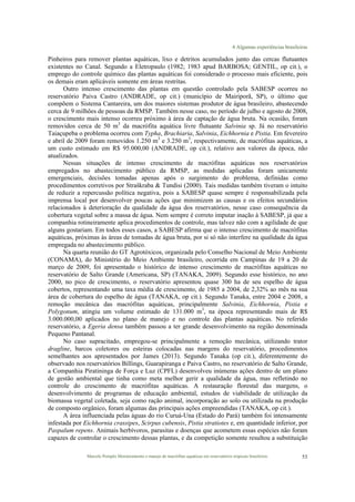 4 Algumas experiências brasileiras
Marcelo Pompêo Monitoramento e manejo de macrófitas aquáticas em reservatórios tropicais brasileiros. 53
Pinheiros para remover plantas aquáticas, lixo e detritos acumulados junto das cercas flutuantes
existentes no Canal. Segundo a Eletropaulo (1982; 1983 apud BARBOSA; GENTIL, op cit.), o
emprego do controle químico das plantas aquáticas foi considerado o processo mais eficiente, pois
os demais eram aplicáveis somente em áreas restritas.
Outro intenso crescimento das plantas em questão controlado pela SABESP ocorreu no
reservatório Paiva Castro (ANDRADE, op cit.) (município de Mairiporã, SP), o último que
compõem o Sistema Cantareira, um dos maiores sistemas produtor de água brasileiro, abastecendo
cerca de 9 milhões de pessoas da RMSP. Também nesse caso, no período de julho e agosto de 2008,
o crescimento mais intenso ocorreu próximo à área de captação de água bruta. Na ocasião, foram
removidos cerca de 50 m3
da macrófita aquática livre flutuante Salvinia sp. Já no reservatório
Taiaçupeba o problema ocorreu com Typha, Brachiaria, Salvinia, Eichhornia e Pistia. Em fevereiro
e abril de 2009 foram removidos 1.250 m3
e 3.250 m3
, respectivamente, de macrófitas aquáticas, a
um custo estimado em R$ 95.000,00 (ANDRADE, op cit.), relativo aos valores da época, não
atualizados.
Nessas situações de intenso crescimento de macrófitas aquáticas nos reservatórios
empregados no abastecimento público da RMSP, as medidas aplicadas foram unicamente
emergenciais, decisões tomadas apenas após o surgimento do problema, definidas como
procedimentos corretivos por Straškraba & Tundisi (2000). Tais medidas também tiveram o intuito
de reduzir a repercussão política negativa, pois a SABESP quase sempre é responsabilizada pela
imprensa local por desenvolver poucas ações que minimizem as causas e os efeitos secundários
relacionados à deterioração da qualidade da água dos reservatórios, nesse caso consequência da
cobertura vegetal sobre a massa de água. Nem sempre é correto imputar inação à SABESP, já que a
companhia rotineiramente aplica procedimentos de controle, mas talvez não com a agilidade de que
alguns gostariam. Em todos esses casos, a SABESP afirma que o intenso crescimento de macrófitas
aquáticas, próximas às áreas de tomadas de água bruta, por si só não interfere na qualidade da água
empregada no abastecimento público.
Na quarta reunião do GT Agrotóxicos, organizada pelo Conselho Nacional de Meio Ambiente
(CONAMA), do Ministério do Meio Ambiente brasileiro, ocorrida em Campinas de 19 a 20 de
março de 2009, foi apresentado o histórico de intenso crescimento de macrófitas aquáticas no
reservatório de Salto Grande (Americana, SP) (TANAKA, 2009). Segundo esse histórico, no ano
2000, no pico de crescimento, o reservatório apresentou quase 300 ha de seu espelho de água
cobertos, representando uma taxa média de crescimento, de 1985 a 2004, de 2,32% ao mês na sua
área de cobertura do espelho de água (TANAKA, op cit.). Segundo Tanaka, entre 2004 e 2008, a
remoção mecânica das macrófitas aquáticas, principalmente Salvinia, Eichhornia, Pistia e
Polygonum, atingiu um volume estimado de 131.000 m3
, na época representando mais de R$
3.000.000,00 aplicados no plano de manejo e no controle das plantas aquáticas. No referido
reservatório, a Egeria densa também passou a ter grande desenvolvimento na região denominada
Pequeno Pantanal.
No caso supracitado, empregou-se principalmente a remoção mecânica, utilizando trator
dragline, barcos coletores ou esteiras colocadas nas margens do reservatório, procedimentos
semelhantes aos apresentados por James (2013). Segundo Tanaka (op cit.), diferentemente do
observado nos reservatórios Billings, Guarapiranga e Paiva Castro, no reservatório de Salto Grande,
a Companhia Piratininga de Força e Luz (CPFL) desenvolveu inúmeras ações dentro de um plano
de gestão ambiental que tinha como meta melhor gerir a qualidade da água, mas refletindo no
controle do crescimento de macrófitas aquáticas. A restauração florestal das margens, o
desenvolvimento de programas de educação ambiental, estudos de viabilidade de utilização da
biomassa vegetal coletada, seja como ração animal, incorporação ao solo ou utilizada na produção
de composto orgânico, foram algumas das principais ações empreendidas (TANAKA, op cit.).
A área influenciada pelas águas do rio Curuá-Una (Estado do Pará) também foi intensamente
infestada por Eichhornia crassipes, Scirpus cubensis, Pistia stratiotes e, em quantidade inferior, por
Paspalum repens. Animais herbívoros, parasitas e doenças que acometem essas espécies não foram
capazes de controlar o crescimento dessas plantas, e da competição somente resultou a substituição
 