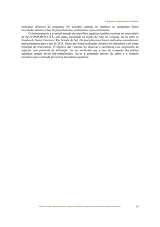 4 Algumas experiências brasileiras
Marcelo Pompêo Monitoramento e manejo de macrófitas aquáticas em reservatórios tropicais brasileiros. 58
principais objetivos do programa. No exemplo relatado no relatório, as campanhas foram
executadas durante a fase de preenchimento, enchimento e pós-enchimento.
O monitoramento e eventual manejo de macrófitas aquáticas também ocorrem no reservatório
de Itá (CONSORCIO ITÁ, sem data), localizado na região do Alto rio Uruguai, divisa entre os
Estados de Santa Catarina e Rio Grande do Sul. Os procedimentos foram realizados mensalmente,
particularmente para o ano de 2014. Nesse ano foram realizadas vistorias nos tributários e no corpo
principal do reservatório. O objetivo das vistorias foi observar a ocorrência e/ou surgimento de
espécies com potencial de infestação. Ao ser verificado que a taxa de ocupação das plantas
aquáticas atingiu níveis pré-estabelecidos, fez-se a contenção através de cabos e o controle
mecânico para a retirada preventiva das plantas aquáticas.
 