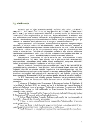 vii
Agradecimentos
Sou muito grato aos órgãos de fomento (Fapesp - processos: 2002/13376-4, 2006/51705-0,
2009/16652-1, 2012/11890-4 e 2014/22581-8; CNPq - processos: 471184/2006-3, 552540/2006-4 e
470443/2008-1) que direta ou indiretamente permitiram os inúmeros estudos nos reservatórios do
Estado de São Paulo, em particular os que abastecem a Região Metropolitana de São Paulo. Sem
esses financiamentos toda estrutura laboratorial e de equipamentos para os trabalhos não seriam
possíveis e ainda menos possíveis os inúmeros estudos levados a cabo pelo grupo de pesquisa que
coordeno e as respectivas produções técnicas ou de divulgação geradas desses estudos.
Agradeço também a todos os alunos e profissionais que até a presente data passaram pelo
laboratório, da iniciação científica ao pós-doutoramento. Foram muitas as nossas conversas, as
quais sempre me motivaram a seguir meu caminho, culminando com este livro e outras produções.
Os alunos têm a certeza de que são eles que aprendem comigo, mas o que eles trazem para mim
também é muito precioso. Esse corpo de colaboradores também foi meu principal interlocutor,
contribuindo sobremaneira na leitura crítica de todos os capítulos que compõem esta obra. Em
espacial agradeço à Dra. Sheila Cardoso da Silva pela leitura crítica de todo manuscrito.
Aos colegas de Departamento, em especial às Profas. Ana Lucia Brandimarte e Marisa
Dantas Bitencourt e ao Prof. Sergio Tadeu Meirelles, com os quais tive e tenho conversas sempre
muito proveitosas e motivadoras. À Prof. Marico Meguro (in memoriam), excepcional naturalista e
ecóloga, grande incentivadora dos estudos com as macrófitas aquáticas.
Também agradeço à Companhia de Saneamento Básico do Estado de São Paulo (SABESP),
em especial aos Srs. Alberto Ferro, Osmar Rivelino e Josileu Fontes da Silva (in memoriam), pelas
facilidades oferecidas nos diversos trabalhos executados e pelas inúmeras conversas com esses
profissionais altamente conhecedores dos reservatórios sob suas responsabilidades. Esses diálogos
permitiram compreender o histórico de alterações nos reservatórios e sua dinâmica, bem como quais
seriam algumas das demandas da SABESP, em particular aquelas relativas às macrófitas aquáticas.
Ao SOS Guarapiranga, que propiciou recursos financeiros, mas principalmente bolsas a
entusiasmados alunos, que fizeram um trabalho exemplar com as macrófitas aquáticas nesse
reservatório.
A todo corpo de funcionários do Departamento de Ecologia, do Instituto de Biociências da
Universidade de São Paulo (USP), aos atuais e aos que já se desligaram, em especial à equipe de
apoio aos trabalhos de campo e laboratório. Também às secretárias do Departamento e da Pós-
Graduação em Ecologia por toda colaboração no desenvolvimento dos inúmeros trabalhos
executados ou em execução.
Agradeço à Sra. Adriana Hypólito Nogueira, bibliotecária-chefa da Biblioteca do Instituto
de Biociências da USP, por todo apoio na finalização desta obra.
A bióloga Maria Estefânia Fernandes Rodrigues, pelo auxílio na complementação do
Capítulo 8 e pela cessão das fotografias apresentadas.
A Viviane e ao Lucas, sempre luzes a iluminar meu caminho. Nada do que faço faria sentido
sem as suas presenças.
A todos que direta ou indiretamente sempre me motivaram com críticas construtivas e
sugestões, permitindo corrigir rumos e melhor direcionar as minhas ações.
A Claude Monet, com as suas esplendorosas macrófitas aquáticas, que a todos maravilham.
 