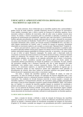 5 Descarte e aproveitamento
Marcelo Pompêo. Monitoramento e manejo de macrófitas aquáticas em reservatórios tropicais brasileiros. 60
5 DESCARTE E APROVEITAMENTO DA BIOMASSA DE
MACRÓFITAS AQUÁTICAS
Nas seções anteriores, ficou evidenciado que as macrófitas aquáticas têm a potencialidade e
podem crescer de modo explosivo, causando transtornos diversos aos gestores de reservatórios.
Como também comentado, para o efetivo controle da biomassa de macrófitas aquáticas, faz-se
necessário conhecer a dinâmica do reservatório, além de saber como as plantas crescem nesse
sistema. No entanto, o intenso crescimento pode ser controlado se aplicadas as premissas de um
programa de monitoramento pré-estabelecido, específico para cada reservatório e, posteriormente,
também aplicados procedimentos de manejo, sejam preventivos ou após a detecção do crescimento
em curso, como discutido em Straškraba; Tundisi (2013). Os procedimentos preventivos podem ser
executados diretamente sobre a planta, por remoção mecânica (CONSORCIO ITÁ, sem data); ou
sobre alguma característica do sistema, como o controle da entrada de nutrientes, diretamente
relacionado ao crescimento explosivo, por exemplo; ou mesmo pela “Operação Rock” (Capítulo 4).
Nesses casos preventivos, espera-se que a biomassa formada seja pequena e as próprias ações
de controle aplicadas também causem pouco impacto nos demais usos do reservatório. Deste modo,
também representará pequena quantidade de biomassa removida, se necessário, e de pouca monta
no que se refere ao aporte financeiro empregado. No entanto, após a observação tardia do
crescimento ou mesmo decorrente da demora na tomada de decisão de manejo, a biomassa instalada
poderá ser substancial. Em situações como essas, vários procedimentos de manejo podem ser
posteriormente adotados, em conjunto ou em separado, permitindo não só conter o crescimento,
mas também os efeitos secundários causados pelo aumento explosivo. Assim, podem ser
considerados distintos procedimentos em função do problema a ser controlado. No mais, também
são necessários cuidados com a biomassa removida, pois não se pode descartá-la de modo
atabalhoado, visto também trazer eventuais transtornos futuros. Para as medidas tomadas a
posteriore do crescimento explosivo, as experiências brasileiras (Capítulo 4) sugerem que os
aportes financeiros podem ser bem expressivos quanto mais tardiamente forem aplicados os
procedimentos de controle; além disso, poderá ser necessário mobilizar uma grande equipe em
termos de pessoal e equipamentos para conter o crescimento vegetal.
Em suma, o manejo das macrófitas aquáticas em situação de campo, no corpo do
reservatório, vai além da tomada de decisão e da aplicação das técnicas adequadas para o caso
visando unicamente remover a substancial biomassa instalada e resolver o problema no interior do
reservatório. Nas condições de elevada biomassa removida ou mesmo quando a remoção das
macrófitas aquáticas é corriqueiramente efetuada, são necessários outros cuidados principalmente
para dispor e tratar de forma adequada a biomassa vegetal retirada (POMPÊO, 2008). Vale lembrar
que, no Capítulo 3, a remoção da macrófita aquática (manual ou mecânica) foi considerada o
primeiro procedimento de manejo a ser considerado, principalmente devido ao menor impacto ao
meio e ao uso potencial da biomassa coletada. Assim, nesta seção discutiremos alguns cuidados
com o descarte da vegetação removida ou seu aproveitamento, proveniente da coleta eventual ou
mesmo decorrente de crescimento controlado, realizado de modo proposital, em fazendas aquáticas.
5.1 DESCARTE DA BIOMASSA
Após a tomada de decisão e definido o modo de remoção da biomassa das macrófitas
aquáticas, levando-se em consideração os prós e contras dos diferentes procedimentos possíveis e
cabíveis na situação, a biomassa poderá ser inicialmente acomodada nas margens do reservatório
(Capítulo 4). No entanto, acomodar nas margens é um procedimento provisório e posteriormente
 