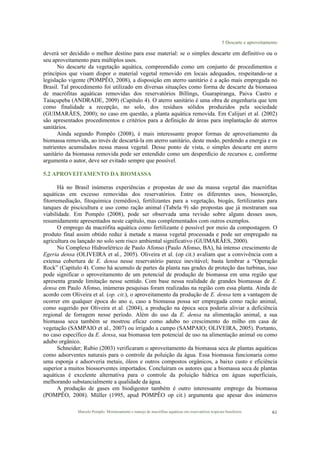 5 Descarte e aproveitamento
Marcelo Pompêo. Monitoramento e manejo de macrófitas aquáticas em reservatórios tropicais brasileiros. 61
deverá ser decidido o melhor destino para esse material: se o simples descarte em definitivo ou o
seu aproveitamento para múltiplos usos.
No descarte da vegetação aquática, compreendido como um conjunto de procedimentos e
princípios que visam dispor o material vegetal removido em locais adequados, respeitando-se a
legislação vigente (POMPÊO, 2008), a disposição em aterro sanitário é a ação mais empregada no
Brasil. Tal procedimento foi utilizado em diversas situações como forma de descarte da biomassa
de macrófitas aquáticas removidas dos reservatórios Billings, Guarapiranga, Paiva Castro e
Taiaçupeba (ANDRADE, 2009) (Capítulo 4). O aterro sanitário é uma obra de engenharia que tem
como finalidade a recepção, no solo, dos resíduos sólidos produzidos pela sociedade
(GUIMARÃES, 2000); no caso em questão, a planta aquática removida. Em Calijuri et al. (2002)
são apresentados procedimentos e critérios para a definição de áreas para implantação de aterros
sanitários.
Ainda segundo Pompêo (2008), é mais interessante propor formas de aproveitamento da
biomassa removida, ao invés de descartá-la em aterro sanitário, deste modo, perdendo a energia e os
nutrientes acumulados nessa massa vegetal. Desse ponto de vista, o simples descarte em aterro
sanitário da biomassa removida pode ser entendido como um desperdício de recursos e, conforme
argumenta o autor, deve ser evitado sempre que possível.
5.2 APROVEITAMENTO DA BIOMASSA
Há no Brasil inúmeras experiências e propostas de uso da massa vegetal das macrófitas
aquáticas em excesso removidas dos reservatórios. Entre os diferentes usos, biossorção,
fitorremediação, fitoquímica (remédios), fertilizantes para a vegetação, biogás, fertilizantes para
tanques de piscicultura e uso como ração animal (Tabela 9) são propostas que já mostraram sua
viabilidade. Em Pompêo (2008), pode ser observada uma revisão sobre alguns desses usos,
resumidamente apresentados neste capítulo, mas complementados com outros exemplos.
O emprego da macrófita aquática como fertilizante é possível por meio da compostagem. O
produto final assim obtido reduz à metade a massa vegetal processada e pode ser empregado na
agricultura ou lançado no solo sem risco ambiental significativo (GUIMARÃES, 2000).
No Complexo Hidroelétrico de Paulo Afonso (Paulo Afonso, BA), há intenso crescimento de
Egeria densa (OLIVEIRA et al., 2005). Oliveira et al. (op cit.) avaliam que a convivência com a
extensa cobertura de E. densa nesse reservatório parece inevitável; basta lembrar a “Operação
Rock” (Capítulo 4). Como há acumulo de partes da planta nas grades de proteção das turbinas, isso
pode significar o aproveitamento de um potencial de produção de biomassa em uma região que
apresenta grande limitação nesse sentido. Com base nessa realidade de grandes biomassas de E.
densa em Paulo Afonso, inúmeras pesquisas foram realizadas na região com essa planta. Ainda de
acordo com Oliveira et al. (op. cit.), o aproveitamento da produção de E. densa tem a vantagem de
ocorrer em qualquer época do ano e, caso a biomassa possa ser empregada como ração animal,
como sugerido por Oliveira et al. (2004), a produção na época seca poderia aliviar a deficiência
regional de forragem nesse período. Além do uso da E. densa na alimentação animal, a sua
biomassa seca também se mostrou eficaz como adubo no crescimento do milho em casa de
vegetação (SAMPAIO et al., 2007) ou irrigado a campo (SAMPAIO; OLIVEIRA, 2005). Portanto,
no caso específico da E. densa, sua biomassa tem potencial de uso na alimentação animal ou como
adubo orgânico.
Schneider; Rubio (2003) verificaram o aproveitamento da biomassa seca de plantas aquáticas
como adsorventes naturais para o controle da poluição da água. Essa biomassa funcionaria como
uma esponja e adsorveria metais, óleos e outros compostos orgânicos, a baixo custo e eficiência
superior a muitos biossorventes importados. Concluíram os autores que a biomassa seca de plantas
aquáticas é excelente alternativa para o controle da poluição hídrica em águas superficiais,
melhorando substancialmente a qualidade da água.
A produção de gases em biodigestor também é outro interessante emprego da biomassa
(POMPÊO, 2008). Müller (1995, apud POMPÊO op cit.) argumenta que apesar dos inúmeros
 