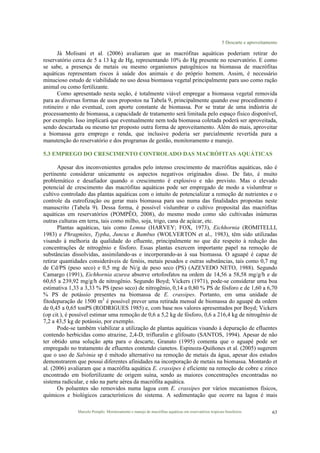 5 Descarte e aproveitamento
Marcelo Pompêo. Monitoramento e manejo de macrófitas aquáticas em reservatórios tropicais brasileiros. 63
Já Molisani et al. (2006) avaliaram que as macrófitas aquáticas poderiam retirar do
reservatório cerca de 5 a 13 kg de Hg, representando 10% do Hg presente no reservatório. E como
se sabe, a presença de metais ou mesmo organismos patogênicos na biomassa de macrófitas
aquáticas representam riscos à saúde dos animais e do próprio homem. Assim, é necessário
minucioso estudo de viabilidade no uso dessa biomassa vegetal principalmente para uso como ração
animal ou como fertilizante.
Como apresentado nesta seção, é totalmente viável empregar a biomassa vegetal removida
para as diversas formas de usos propostos na Tabela 9, principalmente quando esse procedimento é
rotineiro e não eventual, com aporte constante de biomassa. Por se tratar de uma indústria de
processamento de biomassa, a capacidade de tratamento será limitada pelo espaço físico disponível,
por exemplo. Isso implicará que eventualmente nem toda biomassa coletada poderá ser aproveitada,
sendo descartada ou mesmo ter proposto outra forma de aproveitamento. Além do mais, aproveitar
a biomassa gera emprego e renda, que inclusive poderia ser parcialmente revertida para a
manutenção do reservatório e dos programas de gestão, monitoramento e manejo.
5.3 EMPREGO DO CRESCIMENTO CONTROLADO DAS MACRÓFITAS AQUÁTICAS
Apesar dos inconvenientes gerados pelo intenso crescimento de macrófitas aquáticas, não é
pertinente considerar unicamente os aspectos negativos originados disso. De fato, é muito
problemático e desafiador quando o crescimento é explosivo e não previsto. Mas o elevado
potencial de crescimento das macrófitas aquáticas pode ser empregado de modo a vislumbrar o
cultivo controlado das plantas aquáticas com o intuito de potencializar a remoção de nutrientes e o
controle da eutrofização ou gerar mais biomassa para uso numa das finalidades propostas neste
manuscrito (Tabela 9). Dessa forma, é possível vislumbrar o cultivo proposital das macrófitas
aquáticas em reservatórios (POMPÊO, 2008), do mesmo modo como são cultivadas inúmeras
outras culturas em terra, tais como milho, soja, trigo, cana de açúcar, etc.
Plantas aquáticas, tais como Lemna (HARVEY; FOX, 1973), Eichhornia (ROMITELLI,
1983) e Phragmites, Typha, Juncus e Bambus (WOLVERTON et al., 1983), têm sido utilizadas
visando à melhoria da qualidade do efluente, principalmente no que diz respeito à redução das
concentrações de nitrogênio e fósforo. Essas plantas exercem importante papel na remoção de
substâncias dissolvidas, assimilando-as e incorporando-as à sua biomassa. O aguapé é capaz de
retirar quantidades consideráveis de fenóis, metais pesados e outras substâncias, tais como 0,7 mg
de Cd/PS (peso seco) e 0,5 mg de Ni/g de peso seco (PS) (AZEVEDO NETO, 1988). Segundo
Camargo (1991), Eichhornia azurea absorve ortofosfatos na ordem de 14,56 a 58,58 mg/g/h e de
60,65 a 239,92 mg/g/h de nitrogênio. Segundo Boyd; Vickers (1971), pode-se considerar uma boa
estimativa 1,33 a 3,33 % PS (peso seco) de nitrogênio, 0,14 a 0,80 % PS de fósforo e de 1,60 a 6,70
% PS de potássio presentes na biomassa de E. crassipes. Portanto, em uma unidade de
fitodepuração de 1500 m2
é possível prever uma retirada mensal de biomassa do aguapé da ordem
de 0,45 a 0,65 tonPS (RODRIGUES 1985) e, com base nos valores apresentados por Boyd; Vickers
(op cit.), é possível estimar uma remoção de 0,6 a 5,2 kg de fósforo, 0,6 a 216,4 kg de nitrogênio de
7,2 a 43,5 kg de potássio, por exemplo.
Pode-se também viabilizar a utilização de plantas aquáticas visando à depuração de efluentes
contendo herbicidas como atrazine, 2,4-D, trifluralin e glifosato (SANTOS, 1994). Apesar de não
ter obtido uma solução apta para o descarte, Granato (1995) comenta que o aguapé pode ser
empregado no tratamento de efluentes contendo cianetos. Espinoza-Quiñones et al. (2005) sugerem
que o uso de Salvinia sp é método alternativo na remoção de metais da água, apesar dos estudos
demonstrarem que possui diferentes afinidades na incorporação de metais na biomassa. Montardo et
al. (2006) avaliaram que a macrófita aquática E. crassipes é eficiente na remoção de cobre e zinco
encontrado em biofertilizante de origem suína, sendo as maiores concentrações encontradas no
sistema radicular, e não na parte aérea da macrófita aquática.
Os poluentes são removidos numa lagoa com E. crassipes por vários mecanismos físicos,
químicos e biológicos característicos do sistema. A sedimentação que ocorre na lagoa é mais
 