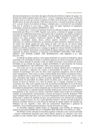 5 Descarte e aproveitamento
Marcelo Pompêo. Monitoramento e manejo de macrófitas aquáticas em reservatórios tropicais brasileiros. 64
eficiente pela proteção ao movimento das águas oferecida pela cobertura compacta de aguapé. Já a
filtração dos sólidos suspensos pelas raízes de E. crassipes é importante processo para o polimento
da lagoa. Deve-se evitar que as raízes se agarrem ao fundo, de tal forma que o fluxo da lagoa seja
filtrado através de toda zona radicular. Outro fator que favorece a remoção de poluentes em lagoas
de E. crassipes decorre da existência de abrigo e condições para o crescimento de uma abundante
biota fixa (o perifíton) às suas raízes e folhas, tendo um papel importante na degradação,
assimilação e remoção dos poluentes (ROMITELLI, 1983).
A eficiência da E. crassipes no tratamento terciário de efluentes de lagoas de estabilização foi
demonstrada por Mosse et al. (1980). Segundo esses autores, a utilização do aguapé em conjunto
com lagoas de estabilização proporciona uma maneira não só econômica, mas também ecológica de
tratamento de esgotos de pequenas comunidades, com alto padrão de qualidade dos efluentes, sem
prejuízos aos corpos receptores. Expressivas reduções de DBO, nitrogênio e fósforo, sólidos
suspensos, alcalinidade, amônia, dureza, carbono orgânico dissolvido e coliforme foram
observadas, em condições de laboratório, no tratamento de esgoto doméstico e industrial, através de
um tanque com aguapé seguido por outro tanque de alga e por fim por um terceiro tanque
novamente com aguapé (TRIPATHI; SHUKLA, 1991). Romitelli (1983) obteve alta remoção de
fosfatos em efluentes secundários com o emprego de aguapé em sistemas fechados em laboratório.
Vários outros trabalhos demonstram a potencialidade de plantas aquáticas como alternativa para o
tratamento de efluentes domésticos ou industriais (ALVARADO; FASANARO, 1980; KAWAI;
GRIECO, 1983; KUMAR; GARDE, 1989; MANFRINATO, 1989; RIBEIRO et al., 1986;
SALATI, 1991).
O emprego de plantas aquáticas como agente purificador em sistemas de hidroponia, lagoas
construídas com a finalidade de manter as macrófitas aquáticas em intenso crescimento, justifica-se
pela sua intensa absorção de nutrientes e pelo seu rápido crescimento, como também por oferecer
facilidades de sua retirada das lagoas e amplas possibilidades de aproveitamento da biomassa
removida (ROMITELLI, 1983; GRANATO, 1995), como discutido neste capítulo.
Uma crítica que se faz em relação à utilização de plantas aquáticas para o tratamento de
efluentes domésticos e industriais diz respeito à potencialidade do sistema em se tornar um
criadouro de pernilongos, bem como de vários outros organismos patogênicos, além de produzir
odores desagradáveis. Outra crítica se refere à potencialidade dessas plantas assimilarem metais e
outras substâncias tóxicas, transferindo o problema da contaminação para a planta. Talvez a crítica
mais contundente diga respeito ao destino da grande quantidade de biomassa formada, já que
periodicamente há necessidade da colheita parcial da planta, para a retirada dos poluentes do
sistema na forma de biomassa viva, além de permitir que as restantes continuem em intenso
crescimento ativo. Mas, como sugerido nesta obra, há inúmeras possibilidades de uso da biomassa
gerada. Além disso, não é pertinente deixar a macrófita aquática crescendo sem controle, pois há
necessidade de planejamento e manejo adequados para um eficiente sistema de tratamento.
É essencial que ao se planejar manejar macrófitas aquáticas que crescem de modo esporádico,
principalmente as que crescem em sistemas controlados, também sejam levados em consideração
unidades de armazenamento, beneficiamento e descarte da biomassa removida. Rodrigues (1985)
sugere Unidades Hidro-Agrícolas, isto é, um sistema fitodepurador através da utilização do aguapé,
promovendo a melhoria da qualidade da água, que posteriormente seria utilizada para atividades
aquícolas (criação de peixes, rãs, etc.) e para agricultura intensiva. Devido à elevada produção de
biomassa, atividades relativas às várias formas de utilização do aguapé também são sugeridas por
Rodrigues (op cit.). Segundo o autor, além das características despoluentes e geradoras de
rendimento, essas Unidades poderiam propiciar a fixação do homem no campo.
As macrófitas aquáticas também podem ser empregadas como biofiltro de efluentes de
tanques de piscicultura (HENRY-SILVA; CAMARGO 2006; SIPAÚBA-TAVARES et al., 2002).
Há também os leitos cultivados de macrófitas aquáticas conhecidos como wetland construídos
– sistemas artificialmente projetados para utilizar plantas aquáticas em substratos como areia,
cascalhos ou outro material inerte, simulando sistemas naturais de áreas alagadas, tratando águas
 