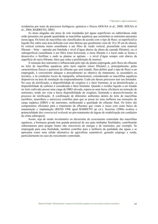 5 Descarte e aproveitamento
Marcelo Pompêo. Monitoramento e manejo de macrófitas aquáticas em reservatórios tropicais brasileiros. 65
residuárias por meio de processos biológicos, químicos e físicos (SOUSA et al., 2000; SOUSA et
al., 2004; BARRETO, 2005).
As áreas alagadas são áreas de solo inundadas por águas superficiais ou subterrâneas onde
estão presentes em grande quantidade as macrófitas aquáticas que assimilam os nutrientes presentes
nessa água. Os leitos de macrófitas são classificados de acordo com o tipo de fluxo: a) superficial (o
líquido flui sobre uma área definida com uma lâmina que geralmente varia de 10 a 30 cm de altura);
b) vertical (sistema muito semelhante a um filtro de vazão vertical, preenchido com material
filtrante – brita – operado por batelada e nível d´água abaixo da altura da camada filtrante); ou c)
subsuperficial (semelhante a um filtro lento horizontal, o meio filtrante é o local onde se forma e
desenvolve o biofilme e onde as plantas se apóiam – o nível d’água sempre está abaixo da
superfície do meio filtrante, fator que reduz a proliferação de insetos).
A remoção dos nutrientes é influenciada pelo tipo de planta empregada, pelo fluxo do efluente
no leito de macrófitas aquáticas, pelo meio suporte (meio filtrante) e, principalmente, pelas
características físicas e químicas do efluente que será tratado. Para definir qual o tipo de fluxo a ser
empregado, é conveniente adequar o procedimento ao objetivo do tratamento, se secundário ou
terciário, e às condições locais de topografia, infraestrutura, considerando as macrófitas aquáticas
disponíveis na área de instalação do empreendimento. Cada um desses processos tem seu limitador.
No caso da nitrificação, a disponibilidade de oxigênio é o fator limitante; já na desnitrificação, a
disponibilidade de carbono é considerada o fator limitante. Quando o resíduo líquido a ser tratado
no leito cultivado possui uma carga de DBO elevada, espera-se uma baixa eficiência na remoção de
nutrientes, tendo em vista a baixa disponibilidade de oxigênio, limitando o desenvolvimento do
processo de nitrificação. A combinação de diferentes ambientes dentro do leito de macrófitas
(aeróbios, anaeróbios e anóxicos) contribui para que se possa ter uma melhoria nas remoções de
carga orgânica (DBO) e de nutrientes, melhorando a qualidade do efluente final. Os leitos são
componentes eficientes para o tratamento de efluentes que visam o reuso com custo baixo de
manutenção e implantação (REED 1996 apud BARRETO op cit.). Sezerino (2006) avaliou a
potencialidade dos constructed wetlands no pós-tratamento de lagoas de estabilização em condições
de clima subtropical.
Assim, seja de modo involuntário ou decorrente do crescimento controlado das macrófitas
aquáticas, a biomassa gerada tem grande potencial de uso para múltiplas finalidades, contribuindo
sobremaneira para poupar fontes não renováveis de energia e de nutrientes, por exemplo. Se
empregada para essa finalidade, também contribui para a melhoria da qualidade das águas e se
apresenta como uma sólida alternativa de agricultura sustentável, gerando emprego e renda,
particularmente no caso de crescimento controlado.
 
