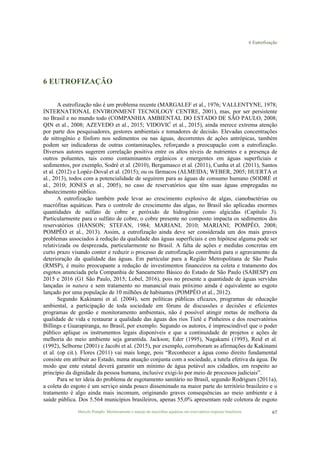 6 Eutrofização
Marcelo Pompêo. Monitoramento e manejo de macrófitas aquáticas em reservatórios tropicais brasileiros. 67
6 EUTROFIZAÇÃO
A eutrofização não é um problema recente (MARGALEF et al., 1976; VALLENTYNE, 1978;
INTERNATIONAL ENVIRONMENT TECNOLOGY CENTRE, 2001), mas, por ser persistente
no Brasil e no mundo todo (COMPANHIA AMBIENTAL DO ESTADO DE SÃO PAULO, 2008;
QIN et al., 2008; AZEVEDO et al., 2015; VIDOVIĆ et al., 2015), ainda merece extrema atenção
por parte dos pesquisadores, gestores ambientais e tomadores de decisão. Elevadas concentrações
de nitrogênio e fósforo nos sedimentos ou nas águas, decorrentes de ações antrópicas, também
podem ser indicadoras de outras contaminações, reforçando a preocupação com a eutrofização.
Diversos autores sugerem correlação positiva entre os altos níveis de nutrientes e a presença de
outros poluentes, tais como contaminantes orgânicos e emergentes em águas superficiais e
sedimentos, por exemplo, Sodré et al. (2010), Bergamasco et al. (2011), Cunha et al. (2011), Santos
et al. (2012) e Lopéz-Doval et al. (2015); ou os fármacos (ALMEIDA; WEBER, 2005; HUERTA et
al., 2013), todos com a potencialidade de seguirem para as águas de consumo humano (SODRÉ et
al., 2010; JONES et al., 2005), no caso de reservatórios que têm suas águas empregadas no
abastecimento público.
A eutrofização também pode levar ao crescimento explosivo de algas, cianobactérias ou
macrófitas aquáticas. Para o controle do crescimento das algas, no Brasil são aplicadas enormes
quantidades de sulfato de cobre e peróxido de hidrogênio como algicidas (Capítulo 3).
Particularmente para o sulfato de cobre, o cobre presente no composto impacta os sedimentos dos
reservatórios (HANSON; STEFAN, 1984; MARIANI, 2010; MARIANI; POMPÊO, 2008;
POMPÊO et al., 2013). Assim, a eutrofização ainda deve ser considerada um dos mais graves
problemas associados à redução da qualidade das águas superficiais e em hipótese alguma pode ser
relativizada ou desprezada, particularmente no Brasil. A falta de ações e medidas concretas em
curto prazo visando conter e reduzir o processo de eutrofização contribuirá para o agravamento da
deterioração da qualidade das águas. Em particular para a Região Metropolitana de São Paulo
(RMSP), é muito preocupante a redução de investimentos financeiros na coleta e tratamento dos
esgotos anunciada pela Companhia de Saneamento Básico do Estado de São Paulo (SABESP) em
2015 e 2016 (G1 São Paulo, 2015; Lobel, 2016), pois no presente a quantidade de águas servidas
lançadas in natura e sem tratamento no manancial mais próximo ainda é equivalente ao esgoto
lançado por uma população de 10 milhões de habitantes (POMPÊO et al., 2012).
Segundo Kakinami et al. (2004), sem políticas públicas eficazes, programas de educação
ambiental, a participação de toda sociedade em fóruns de discussões e decisões e eficientes
programas de gestão e monitoramento ambientais, não é possível atingir metas de melhoria da
qualidade de vida e restaurar a qualidade das águas dos rios Tietê e Pinheiros e dos reservatórios
Billings e Guarapiranga, no Brasil, por exemplo. Segundo os autores, é imprescindível que o poder
público aplique os instrumentos legais disponíveis e que a continuidade de projetos e ações de
melhoria do meio ambiente seja garantida. Jackson; Eder (1995), Nagakami (1995), Reid et al.
(1992), Selborne (2001) e Jacobi et al. (2015), por exemplo, corroboram as afirmações de Kakinami
et al. (op cit.). Flores (2011) vai mais longe, pois “Reconhecer a água como direito fundamental
consiste em atribuir ao Estado, numa atuação conjunta com a sociedade, a tutela efetiva da água. De
modo que ente estatal deverá garantir um mínimo de água potável aos cidadãos, em respeito ao
princípio da dignidade da pessoa humana, inclusive exigi-lo por meio de processos judiciais”.
Para se ter ideia do problema de esgotamento sanitário no Brasil, segundo Rodrigues (2011a),
a coleta do esgoto é um serviço ainda pouco disseminado na maior parte do território brasileiro e o
tratamento é algo ainda mais incomum, originando graves consequências ao meio ambiente e à
saúde pública. Dos 5.564 municípios brasileiros, apenas 55,0% apresentam rede coletora de esgoto
 