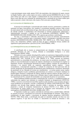6 Eutrofização
Marcelo Pompêo. Monitoramento e manejo de macrófitas aquáticas em reservatórios tropicais brasileiros. 68
e uma percentagem menor ainda, apenas 29,0% dos municípios, têm tratamento de esgoto, mesmo
na Região Sudeste, onde a coleta supera em muito a média nacional (RODRIGUES, op cit.). Esse
autor reforça que cada vez é mais urgente o estabelecimento de uma consciência do saneamento
básico como algo que serve realmente de sustentáculo para a construção de um futuro melhor para
todas as pessoas e, numa visão maior, não só para o País como para o próprio Planeta.
6.1 CAUSAS DA EUTROFIZAÇÃO
O processo de eutrofização é caracterizado pela entrada excessiva, permanente e contínua de
nutrientes em lagos, reservatórios, rios, estuários e ecossistemas marinhos costeiros. Pode ocorrer
de modo natural, pelo envelhecimento do lago, observado na escala de milhares de anos, decorrente
do referido acúmulo. A problemática está relacionada ao aumento populacional, urbanização e
industrialização crescentes e também ao uso de fertilizantes (GOLDMAN; HORNE, 1983;
HENDERSON-SELLERS; MARKLAND, 1987), aspectos que aceleram a eutrofização.
No mais, a eutrofização é, sobretudo, decorrente do excesso de nutrientes, particularmente
nitrogênio e fósforo, essenciais para o crescimento vegetal e considerados a principal causa desse
processo (HENDERSON-SELLERS; MARKLAND, 1987; SMITH et al., 1999). Outros fatores,
como a luz, temperatura, turbidez, regime de fluxo da água e substâncias tóxicas, também são
significativos para potencializar o processo (LEAF; CHATTERJEE, 1999).
6.2 CONSEQUÊNCIAS DA EUTROFIZAÇÃO
A eutrofização não se resume ao enriquecimento por nitrogênio e fósforo. Ela provoca
profundas alterações em todo o sistema, afetando as comunidades biológicas e os ciclos
biogeoquímicos (MOSS, 1998a).
Partindo-se de uma condição ultraoligotrófica (pobre em nutrientes) à hipereutrófica (excesso
de nutrientes), podem ocorrer as seguintes mudanças no corpo d’água (HENDERSON-SELLERS;
MARKLAND, 1987; VEZJAK et al., 1998; SMITH et al., 1999): aumento da biomassa,
particularmente na comunidade dos produtores, em menor grau nos produtores secundários – em
ambos os casos há diminuição na riqueza de espécies; diminuição na concentração de oxigênio no
hipolímnio, devido à decomposição bacteriana da matéria orgânica; aumento da concentração de
nutrientes e do material sólido em suspensão, especialmente matéria orgânica – nessas
circunstâncias, a decomposição anaeróbia e a redução de compostos de ferro provocam odor de
enxofre; progressão de uma população de diatomáceas para cianobactérias e clorofíceas; diminuição
da penetração de luz; liberação de toxinas por cianobactérias – as toxinas podem causar reações
alérgicas e irritações na pele e problemas gastrointestinais nos animais e no homem; mudanças na
produtividade, biomassa e composição de espécie; perda dos aspectos estéticos da água como cor e
odor; problemas no tratamento da água como a filtração; danos à saúde; alterações no pH e redução
na concentração de CO2; aumento da mortandade e na composição de peixes no ecossistema.
Outros problemas também associados à eutrofização são: os peixes e o zooplâncton podem ser
substituídos por espécies mais tolerantes às condições limitantes ou desaparecerem (ESTEVES,
1988b); o excessivo crescimento de macrófitas aquáticas pode prejudicar o uso recreativo da água e
causar problemas de navegação, corrosão e entupimento de turbinas (AZEVEDO-NETTO, 1988);
ambientes com elevada carga orgânica, descartes sólidos e presença de macrófitas aquáticas
propiciam a criação de mosquitos transmissores de doenças (NATAL et al., 2004); as altas
concentrações de nitrato podem levar à formação de compostos como nitrosaminas, que são
carcinogênicos (HENDERSON-SELLERS; MARKLAND, 1987).
É importante ressaltar que o aporte controlado de nutrientes eleva a produtividade, refletindo
no aumento de peixes, consequência do acréscimo da disponibilidade de alimento. Além disso, a
multiplicação de algas impede o crescimento de algumas bactérias patogênicas (AZEVEDO-
NETTO, 1988). Deste modo, a eutrofização não pode ser entendida somente com base nos seus
aspectos negativos. O que deve ser evitado é o descontrole na entrada de nutrientes e suas
 