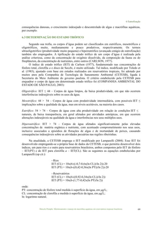 6 Eutrofização
Marcelo Pompêo. Monitoramento e manejo de macrófitas aquáticas em reservatórios tropicais brasileiros. 69
consequências danosas, o crescimento indesejado e descontrolado de algas e macrófitas aquáticas,
por exemplo.
6.3 DETERMINAÇÃO DO ESTADO TRÓFICO
Segundo sua trofia, os corpos d’água podem ser classificados em eutróficos, mesotróficos e
oligotróficos, muito, medianamente e pouco produtivos, respectivamente. Os termos
ultraoligotrófico (produtividade muito pequena) e hipereutrófico (avançado estágio de eutrofização)
também são empregados. A tipificação do estado trófico de um corpo d’água é realizada pela
análise criteriosa, como da concentração de oxigênio dissolvido, da composição da fauna ou do
fitoplâncton, da concentração de nutrientes, entre outros (CARLSON, 1977).
O índice de estado trófico (IET) de Carlson (1977), fundamentado nas concentrações de
fósforo total, clorofila a e disco de Secchi, é muito utilizado. Tal índice, modificado por Toledo et
al. (1983), ajustado com base em estudos realizados em reservatórios tropicais, foi adotado por
muitos anos pela Companhia de Tecnologia de Saneamento Ambiental (CETESB), ligada à
Secretaria do Meio Ambiente do governo paulista. O critério estabelecido pela CETESB para
enquadrar o corpo de água em determinado estado trófico foi (COMPANHIA AMBIENTAL DO
ESTADO DE SÃO PAULO, 2003):
Oligotrófico: IET ≤ 44 – Corpos de água limpos, de baixa produtividade, em que não ocorrem
interferências indesejáveis sobre os usos da água.
Mesotrófico: 44 > 54 – Corpos de água com produtividade intermediária, com possíveis IET ≤
implicações sobre a qualidade da água, mas em níveis aceitáveis, na maioria dos casos.
Eutrófico: 54 > 74 – Corpos de água com alta produtividade em relação às condições IET ≤
naturais, de baixa transparência, em geral afetados por atividades antrópicas, em que ocorrem
alterações indesejáveis na qualidade da água e interferências nos seus múltiplos usos.
Hipereutrófico: IET > 74 – Corpos de água afetados significativamente pelas elevadas
concentrações de matéria orgânica e nutriente, com acentuado comprometimento nos seus usos,
inclusive associados a episódios de florações de algas e de mortandade de peixes, causando
consequências indesejáveis sobre as atividades pecuárias nas regiões ribeirinhas.
Na atualidade, a CETESB emprega o IET modificado por Lamparelli (2004). Esse IET foi
desenvolvido empregando-se a própria base de dados da CETESB, o que permitiu desenvolver dois
índices, um para rios e o outro para reservatórios brasileiros, ambos compostos pelo IET do fósforo
– IET(PT) e do IET para clorofila a – IET(CL). São as seguintes as equações estabelecidas por
Lamparelli (op cit.):
- Rios
IET (CL) = 10x(6-((-0,7-0,6x(ln CL))/ln 2))-20
IET (PT) = 10x(6-((0,42-0,36x(ln PT))/ln 2))-20
- Reservatórios
IET (CL) = 10x(6-((0,92-0,34x(ln CL))/ln 2))
IET (PT) = 10x(6-(1,77-0,42x(ln PT)/ln 2))
onde:
PT: concentração de fósforo total medida à superfície da água, em µg/L;
CL: concentração de clorofila a medida à superfície da água, em µg/L;
ln: logaritmo natural.
 