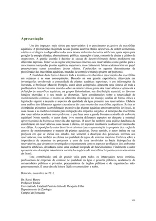 viii
Apresentação
Um dos impactos mais sérios em reservatórios é o crescimento excessivo de macrófitas
aquáticas. A proliferação exagerada dessas plantas acarreta efeitos deletérios, de ordem econômica,
estética e ecológica na dependência dos usos desses ambientes lacustres artificiais, quais sejam para
geração de energia elétrica, abastecimento público, recreação e lazer, controle de cheias e cultivo de
organismos. A grande questão é decifrar as causas do desenvolvimento destes produtores nas
diferentes represas. Poder-se-ia cogitar em processos internos aos reservatórios como gatilho para o
crescimento maciço das plantas aquáticas superiores, mas certamente fatores externos têm um papel
preponderante como causadores desses efeitos. Conhecidos os agentes determinantes da
proliferação das macrófitas aquáticas, medidas de controle e manejo podem ser propostas.
A finalidade deste livro é discutir toda a temática envolvendo o crescimento das macrófitas
em represas e as suas consequências. Baseado na sua grande experiência, alicerçada em
investigações envolvendo a comunidade de plantas aquáticas superiores, e em informações da
literatura, o Professor Marcelo Pompêo, autor deste compêndio, apresenta uma síntese de toda a
problemática. Inicia com uma resenha sobre as características gerais dos reservatórios e apresenta a
definição de macrófitas aquáticas, os grupos fisionômicos, sua distribuição espacial, as diversas
funções exercidas e o seu modo de dispersão. Tece considerações sobre a necessidade de
monitoramento contínuo e mostra as diferentes abordagens no manejo; analisa de forma crítica a
legislação vigente a respeito e aspectos da qualidade da água presente nos reservatórios. Elabora
uma análise dos diferentes agentes causadores do crescimento das macrófitas aquáticas. Relata as
ocorrências existentes da proliferação excessiva das plantas aquáticas em reservatórios do Brasil, as
suas causas e as medidas tomadas para mitigação dos impactos surgidos. A remoção das macrófitas
dos reservatórios ocasiona outro problema: o que fazer com a grande biomassa extraída do ambiente
aquático? Neste sentido, o autor deste livro mostra diferentes aspectos no descarte e eventual
aproveitamento da biomassa removida das represas. O autor faz também uma análise detalhada da
eutrofização em reservatórios, suas causas e efeitos, em especial resultantes no desenvolvimento das
macrófitas. A exposição do autor deste livro culmina com a apresentação da proposta de criação de
centros de monitoramento e manejo de plantas aquáticas. Neste sentido, o autor insiste na sua
proposta em que se inclua nos estudos não somente a descrição dos processos internos aos
reservatórios, mas também os efeitos na qualidade da água, do entorno imediato. Enfatiza sobre a
importância de examinar os processos e usos da terra envolvidos na bacia hidrográfica de
reservatórios, que devem ser investigados conjuntamente com os aspectos ecológicos dos ambientes
lacustres artificiais, abordados como uma unidade integrada de funcionamento. Finalmente o autor
apresenta uma descrição taxonômica sucinta das espécies de macrófitas frequentes em reservatórios
do Brasil.
Esta contribuição será de grande valia para todos os interessados nesta temática,
profissionais de empresas de controle de qualidade da água e gestores públicos, acadêmicos de
universidades públicas e privadas, pesquisadores de órgãos públicos e de organizações não-
governamentais. É uma obra de leitura fácil e recomendável a todos.
Botucatu, novembro de 2016.
Dr. Raoul Henry
Professor Titular
Universidade Estadual Paulista Júlio de Mesquita Filho
Departamento de Zoologia
Campus de Botucatu
 