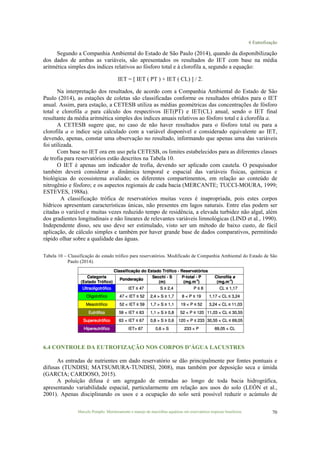 6 Eutrofização
Marcelo Pompêo. Monitoramento e manejo de macrófitas aquáticas em reservatórios tropicais brasileiros. 70
Segundo a Companhia Ambiental do Estado de São Paulo (2014), quando da disponibilização
dos dados de ambas as variáveis, são apresentados os resultados do IET com base na média
aritmética simples dos índices relativos ao fósforo total e à clorofila a, segundo a equação:
IET = [ IET ( PT ) + IET ( CL) ] / 2.
Na interpretação dos resultados, de acordo com a Companhia Ambiental do Estado de São
Paulo (2014), as estações de coletas são classificadas conforme os resultados obtidos para o IET
anual. Assim, para estação, a CETESB utiliza as médias geométricas das concentrações de fósforo
total e clorofila a para cálculo dos respectivos IET(PT) e IET(CL) anual, sendo o IET final
resultante da média aritmética simples dos índices anuais relativos ao fósforo total e à clorofila a.
A CETESB sugere que, no caso de não haver resultados para o fósforo total ou para a
clorofila a o índice seja calculado com a variável disponível e considerado equivalente ao IET,
devendo, apenas, constar uma observação no resultado, informando que apenas uma das variáveis
foi utilizada.
Com base no IET ora em uso pela CETESB, os limites estabelecidos para as diferentes classes
de trofia para reservatórios estão descritos na Tabela 10.
O IET é apenas um indicador de trofia, devendo ser aplicado com cautela. O pesquisador
também deverá considerar a dinâmica temporal e espacial das variáveis físicas, químicas e
biológicas do ecossistema avaliado; os diferentes compartimentos, em relação ao conteúdo de
nitrogênio e fósforo; e os aspectos regionais de cada bacia (MERCANTE; TUCCI-MOURA, 1999;
ESTEVES, 1988a).
A classificação trófica de reservatórios muitas vezes é inapropriada, pois estes corpos
hídricos apresentam características únicas, não presentes em lagos naturais. Entre elas podem ser
citadas o variável e muitas vezes reduzido tempo de residência, a elevada turbidez não algal, além
dos gradientes longitudinais e não lineares de relevantes variáveis limnológicas (LIND et al., 1990).
Independente disso, seu uso deve ser estimulado, visto ser um método de baixo custo, de fácil
aplicação, de cálculo simples e também por haver grande base de dados comparativos, permitindo
rápido olhar sobre a qualidade das águas.
Tabela 10 – Classificação do estado trófico para reservatórios. Modificado de Companhia Ambiental do Estado de São
Paulo (2014).
6.4 CONTROLE DA EUTROFIZAÇÃO NOS CORPOS D’ÁGUA LACUSTRES
As entradas de nutrientes em dado reservatório se dão principalmente por fontes pontuais e
difusas (TUNDISI; MATSUMURA-TUNDISI, 2008), mas também por deposição seca e úmida
(GARCIA; CARDOSO, 2015).
A poluição difusa é um agregado de entradas ao longo de toda bacia hidrográfica,
apresentando variabilidade espacial, particularmente em relação aos usos do solo (LEÓN et al.,
2001). Apenas disciplinando os usos e a ocupação do solo será possível reduzir o acúmulo de
 