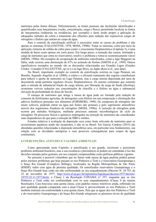 6 Eutrofização
Marcelo Pompêo. Monitoramento e manejo de macrófitas aquáticas em reservatórios tropicais brasileiros. 71
nutrientes pelas fontes difusas. Diferentemente, as fontes pontuais são facilmente identificadas e
quantificados seus lançamentos (vazão, concentração, carga e fluxo), permitindo localizar as fontes
de lançamentos (indústrias ou residências, por exemplo) e deste modo propor a aplicação de
adequados métodos de coleta e tratamento dos efluentes para redução das expressivas cargas de
nitrogênio e fósforo que entram no corpo de água.
Para o controle da eutrofização artificial é necessário tratar as causas do problema e não
apenas os sintomas (VALLENTYNE, 1978; MOSS, 1998b). Tratar os sintomas, como por meio da
aplicação rotineira de sulfato de cobre para conter o crescimento fitoplanctônico (Capítulo 3), é uma
medida de baixo custo apenas em curto prazo. Em longo prazo, a remoção das causas, limitando a
carga de nutrientes que entra no reservatório, resolve o problema e torna-se economicamente viável
(MOSS, 1998a). Há exemplos de recuperação de ambientes eutrofizados, como o lago Maggiore na
Itália, onde ocorreu uma diminuição de 67% no acúmulo de fósforo (SMITH et al., 1999). Outros
significativos exemplos no mundo são as discussões relacionadas aos Grandes Lagos (Estados
Unidos / Canadá) (VALLENTYNE, op cit.) e ao lago Biwa, no Japão (Kira et al., sem data).
No Brasil, importante exemplo no controle da eutrofização ocorreu no Lago Paranoá, em
Brasília. Segundo Angelini et al. (2008), a coleta e o eficiente tratamento dos esgotos contribuíram
para reduzir o aporte de nutrientes no Lago Paranoá, mas a carga interna depositada por anos de
descontrole ainda permitia regulares blooms fitoplanctônicos. Os autores comentam que somente
após a retirada de substancial fração da carga interna, por liberação da carga de fundo (flushing),
ocorreram visíveis reduções nas concentrações de clorofila a e fósforo na água e substancial
elevação da profundidade do disco de Secchi.
O estoque de nutrientes que atinge a massa de água pode ser limitado pela redução do
consumo de fertilizantes agrícolas, de detergentes com fósforo em sua composição e eliminação dos
aditivos fosfóricos presentes nos alimentos (FORSBERG, 1998). Os compostos de nitrogênio são
muito solúveis, podendo entrar na água por fontes não pontuais e pelo suprimento atmosférico
através dos organismos fixadores de nitrogênio (MOSS, 1998a). A remoção de nitrogênio pode
ocorrer por métodos biológicos, mediante processos naturais microbiológicos do ciclo do
nitrogênio. Os processos físicos e químicos empregados na remoção de nutrientes são considerados
mais dispendiosos do que para a remoção de DBO e sólidos.
Estudos relativos à avaliação da deposição seca como fonte relevante de nutrientes para os
ecossistemas aquáticos ainda são incipientes, e não só no Brasil. Em Garcia; Cardoso (2015) são
abordadas questões relacionadas à deposição atmosférica seca, em particular seus fundamentos, sua
relação com as atividades antrópicas e suas possíveis consequências para corpos de água
continentais.
6.5 PERCEPÇÕES, ATITUDES E VALORES AMBIENTAIS
Como apresentado neste Capítulo, a eutrofização é um grande, recorrente e persistente
problema ambiental brasileiro, mas a sua existência e persistência só podem ser entendidas à luz das
decisões tomadas pelos gestores, em seu conjunto compreendidas como políticas públicas vigentes.
No presente é possível vislumbrar que no futuro toda massa de água paulista poderá passar
pelos mesmos problemas que hoje passam os rios Pinheiros e Tietê e o reservatório Guarapiranga e
o braço Rio Grande (Complexo Billings), localizados na Região Metropolitana de São Paulo
(RMSP), todos com água de péssima qualidade. Os eutrofizados reservatório Guarapiranga e o
braço Rio Grande hoje estão em não conformidade ao seu enquadramento (Decreto N. 10.755, de
22 de novembro de 1977, http://www.al.sp.gov.br/repositorio/legislacao/decreto/1977/decreto-
10755-22.11.1977.html), a Classe 1 da Resolução CONAMA n° 357; enquanto que os rios
Pinheiros e Tietê estão em conformidade com os seus enquadramentos (Classe 4 da mesma
Resolução). Caso houvesse uma quinta classe, com padrões menos restritivos ainda, refletindo em
pior qualidade quando comparada com a atual Classe 4, provavelmente os rios Pinheiros e Tietê
também estariam em conformidade a essa quinta classe. Para que as águas dos rios Pinheiros e Tietê
e do reservatório Guarapiranga e do braço Rio Grande atingissem os péssimos níveis de qualidade
 