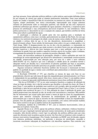 6 Eutrofização
Marcelo Pompêo. Monitoramento e manejo de macrófitas aquáticas em reservatórios tropicais brasileiros. 72
que hoje possuem, foram aplicadas políticas públicas e ações práticas equivocadas definidas dentro
de um conjunto de valores que ainda se mantêm praticamente inalterados. Entre essas políticas
podem ser citadas a injustificável falta de investimento na estrutura de coleta e de tratamento dos
esgotos, sempre prometidas, mas nunca concretizadas, representando uma exígua cobertura
sanitária em praticamente todos os municípios paulistas, sem dúvida um dos mais expressivos
problemas ambientais que alteram a qualidade das águas paulistas e brasileiras, e responsável pelo
processo de eutrofização e suas consequências previsíveis (Capítulo 3), mas remediáveis. Outra
política perniciosa é o descontrole no uso e ocupação dos espaços, que também contribui de forma
difusa para reduzir a qualidade das águas.
A canalização e cobertura de grande parte dos rios paulistas para a instalação de
equipamentos públicos, como ruas e avenidas, particularmente na cidade de São Paulo, fez com que
inúmeros rios sumissem da paisagem da cidade, como de muitas outras cidades do Brasil, passando
ao cidadão a errônea ideia de que os rios são descartáveis, desnecessários e atrapalham o
desenvolvimento urbano. Nesse sentido, há interessante relato sobre o rio que a cidade perdeu, o rio
Tietê (Jorge, 2006). O desaparecimento dos rios do dia a dia da população e a manutenção da
péssima qualidade estética daqueles que ainda resistem a céu aberto fazem com que enfraqueçam as
ligações cognitivas e afetivas dos seres humanos para com o meio ambiente, uma vez que se
constituem na grande força que modela a superfície terrestre através de escolhas, ações e condutas,
acompanhadas da atribuição de valores e tomadas de posições (Machado, 1999).
Assim, são necessárias mudanças de percepções, atitudes e valores ambientais por meio de
metodologia de ensino-aprendizagem que desenvolva naturalmente a mentalidade conservacionista
do cidadão, proporcionada por uma educação para, por meio de e sobre o meio ambiente
(MACHADO, op cit.). Espera-se que com a educação o cidadão deixe de considerar normal e
adequado manter por décadas rios e reservatórios na péssima qualidade que hoje se encontram,
particularmente daqueles localizados próximos aos grandes centros urbanos, como o da RMSP.
Algumas normativas ambientais brasileiras também não favorecem a manutenção de bons
padrões de qualidade da água e muitas vezes contribuem para potencializar os inúmeros problemas
ambientais observados.
A Resolução CONAMA nº 357, que classifica as massas de água com base no uso
preponderante, discorre que toda massa de água não enquadrada passe automaticamente a ser Classe
2, independente de sua qualidade natural; além disso, mesmo para a Classe 4, com padrões menos
restritivos, a massa de água pode indefinidamente permanecer nessa classe atribuída pelo gestor.
Não há na CONAMA nº 357 ou em outra normativa brasileira a exigência de alteração da
classe ao longo do tempo, isto é, não há normativa que discipline a elevação da classe, de Classe 4
para Classe 3, com padrões de qualidade mais restritivos, por exemplo, após um período de tempo
predefinido e, após um novo período de tempo, a passagem da Classe 3 para a Classe 2, ou a classes
com padrões mais aceitáveis do que a 3 e 4. Essa alteração de classe é atribuição do gestor, que
poderá proporcionar essa alteração ou não, de acordo com conveniências e interesses. Mas também
não há instrumentos que exijam ações para manter a massa de água na classe do enquadramento,
mesmo após inúmeras avaliações decorrentes do monitoramento da qualidade da água
demonstrarem que a massa de água se encontra em não conformidade à classe do enquadramento,
portanto, fora dos padrões de qualidade para o uso pretendido, com valores efetivamente medidos
bem menos restritivos do que os padrões teóricos do enquadramento.
Atualmente, também há a CONAMA nº 467, com os inúmeros inconvenientes, como já
apontados no Capítulo 2 desta obra.
Segundo Otomo et al. (2015), apesar das políticas urbanas, ambientais e hídricas brasileiras
fazerem com que a legislação nacional apresente muitos instrumentos, de modo geral considerados
avançados, falta decisão política e maior rigor na aplicação das políticas públicas para que estas
sejam tão eficientes tanto na prática quanto na teoria. Isto fica claro ao tomarmos como exemplo os
mesmos reservatórios Guarapiranga e Rio Grande, localizados na RMSP, pois há décadas seguem
com inúmeros problemas ambientais, em particular o processo de eutrofização, causando o
recorrente crescimento indesejado de fitoplâncton e de macrófitas aquáticas. Para controlar esse
 