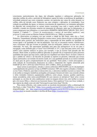6 Eutrofização
Marcelo Pompêo. Monitoramento e manejo de macrófitas aquáticas em reservatórios tropicais brasileiros. 73
crescimento, particularmente das algas, são efetuadas regulares e substanciais aplicações de
algicidas (sulfato de cobre e peróxido de hidrogênio), apesar de todos os problemas de qualidade e
toxicidade potencial que esses compostos causam, em particular por causa do cobre presente no
sulfato, além do elevado custo financeiro nas suas compras e aplicações, já comentados. Essa
redução na qualidade das águas, os intensos crescimentos de organismos e as constantes aplicações
de algicidas não aconteceriam ou seriam menos recorrentes caso todo o esgoto gerado fosse
coletado e tratado em eficientes estações de tratamento de efluentes, antes que os lançamentos in
natura atingissem seus tributários e o reservatório (POMPÊO; MOSCHINI-CARLOS, 2012; 2015;
Capítulo 3; Capítulo 7 – “Centro de monitoramento e manejo de macrófitas aquáticas: uma
proposta”), como ocorre no Distrito Federal (ANGELINI et al., 2008), já comentado.
Ao observarmos os próprios rios que cruzam a cidade de São Paulo, entre eles o Tietê,
Pinheiros, Tamanduateí, Ipiranga, Pirajuçara e muitos outros, temos clareza de que as ações práticas
executadas pelos gestores são ineficientes para a manutenção de bons padrões de qualidade de
nossas águas e da qualidade de vida da população. Tais rios se encontram mortos, malcheirosos,
sem a luxuriante vida que tiveram no passado, além de retificados, cobertos ou com suas calhas
rebaixadas. No mais, não apresentam qualidade nem para fins paisagísticos ou de uso para a
navegação, como definido para a Classe 4 da CONAMA nº 357, o que dirá para outros usos mais
nobres como esportes náuticos ou pesca, por exemplo, o que já ocorreu num passado não tão
distante. Deste modo, as políticas públicas aplicadas no passado são as responsáveis pelas péssimas
qualidades das águas que hoje temos, nada que nos orgulhará num futuro breve. O triste é observar
que o padrão de valores e de decisões do passado se repetem no presente, indicando que nossas
águas continuarão a ser tratadas do mesmo modo, ter a sua qualidade piorada ou ao menos mantida
no atual grau de grave comprometimento de sua qualidade. Neste ponto, é muito preocupante a
forte redução de investimentos financeiros na coleta e tratamento dos esgotos anunciada pela
SABESP em 2015 e 2016 (G1 SÃO PAULO, 2015; LOBEL, 2016), já comentado.
Quais seriam as percepções, atitudes e valores ambientais (MACHADO, op cit.) da população
e principalmente dos gestores se hoje na RMSP tivéssemos 100% dos esgotos coletados e tratados e
os rios Tietê e Pinheiros, para falar só desses dois rios, e além disso também tivessem ao menos 100
m de ambas as margens meândricas protegidas com parques lineares em toda a sua extensão urbana
e nelas instalados inúmeros equipamentos públicos, como praças, museus, quadras esportivas,
matas secundárias, entre outras possibilidades de usos naturais ou antrópicos? Qual seria a nossa
percepção se, em dias de calor, pudéssemos sentar às margens desses rios, nele molhar os nossos
pés e de nossos filhos, e observar sua luxuriante fauna e flora aquáticas? Caso isso fosse verdade, o
que esperar da cidade como um todo? Seria igual ao que temos hoje? Duvido.
Para outras reflexões, vale a pena assistir ao excelente documentário sobre a urbanização de
São Paulo, o vídeo “Entre Rios” (https://www.youtube.com/watch?v=Fwh-cZfWNIc), e ver as fotos
disponibilizadas em http://arquivososriosdobrasil.blogspot.com.br/2012/01/os-rios-de-sao-paulo-
em-fotos.html ou mesmo consultar o site Rios & Ruas (https://rioseruas.com/).
 