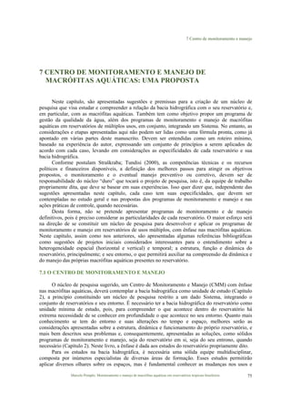 7 Centro de monitoramento e manejo
Marcelo Pompêo. Monitoramento e manejo de macrófitas aquáticas em reservatórios tropicais brasileiros. 75
7 CENTRO DE MONITORAMENTO E MANEJO DE
MACRÓFITAS AQUÁTICAS: UMA PROPOSTA
Neste capítulo, são apresentadas sugestões e premissas para a criação de um núcleo de
pesquisa que visa estudar e compreender a relação da bacia hidrográfica com o seu reservatório e,
em particular, com as macrófitas aquáticas. Também tem como objetivo propor um programa de
gestão da qualidade da água, além dos programas de monitoramento e manejo de macrófitas
aquáticas em reservatórios de múltiplos usos, em conjunto, integrando um Sistema. No entanto, as
considerações e etapas apresentadas aqui não podem ser lidas como uma fórmula pronta, como já
apontado em várias partes deste manuscrito. Devem ser entendidas como um roteiro mínimo,
baseado na experiência do autor, expressando um conjunto de princípios a serem aplicados de
acordo com cada caso, levando em considerações as especificidades de cada reservatório e sua
bacia hidrográfica.
Conforme postulam Straškraba; Tundisi (2000), as competências técnicas e os recursos
políticos e financeiros disponíveis, a definição dos melhores passos para atingir os objetivos
propostos, o monitoramento e o eventual manejo preventivo ou corretivo, devem ser de
responsabilidade do núcleo “duro” que tocará o projeto de pesquisa, isto é, da equipe de trabalho
propriamente dita, que deve se basear em suas experiências. Isso quer dizer que, independente das
sugestões apresentadas neste capítulo, cada caso tem suas especificidades, que devem ser
contempladas no estudo geral e nas propostas dos programas de monitoramento e manejo e nas
ações práticas de controle, quando necessárias.
Desta forma, não se pretende apresentar programas de monitoramento e de manejo
definitivos, pois é preciso considerar as particularidades de cada reservatório. O maior esforço será
na direção de se constituir um núcleo de pesquisa para desenvolver e aplicar os programas de
monitoramento e manejo em reservatórios de usos múltiplos, com ênfase nas macrófitas aquáticas.
Neste capítulo, assim como nos anteriores, são apresentadas algumas referências bibliográficas
como sugestões de projetos iniciais considerados interessantes para o entendimento sobre a
heterogeneidade espacial (horizontal e vertical) e temporal; a estrutura, função e dinâmica do
reservatório, principalmente; e seu entorno, o que permitirá auxiliar na compreensão da dinâmica e
do manejo das próprias macrófitas aquáticas presentes no reservatório.
7.1 O CENTRO DE MONITORAMENTO E MANEJO
O núcleo de pesquisa sugerido, um Centro de Monitoramento e Manejo (CMM) com ênfase
nas macrófitas aquáticas, deverá contemplar a bacia hidrográfica como unidade de estudo (Capítulo
2), a princípio constituindo um núcleo de pesquisa restrito a um dado Sistema, integrando o
conjunto de reservatórios e seu entorno. É necessário ter a bacia hidrográfica do reservatório como
unidade mínima de estudo, pois, para compreender o que acontece dentro do reservatório há
extrema necessidade de se conhecer em profundidade o que acontece no seu entorno. Quanto mais
conhecimento se tem do entorno e suas alterações no tempo e espaço, melhores serão as
considerações apresentadas sobre a estrutura, dinâmica e funcionamento do próprio reservatório, e
mais bem descritos seus problemas e, consequentemente, apresentadas as soluções, como sólidos
programas de monitoramento e manejo, seja do reservatório em si, seja do seu entrono, quando
necessário (Capítulo 2). Neste livro, a ênfase é dada aos estudos do reservatório propriamente dito.
Para os estudos na bacia hidrográfica, é necessária uma sólida equipe multidisciplinar,
composta por inúmeros especialistas de diversas áreas de formação. Esses estudos permitirão
aplicar diversos olhares sobre os espaços, mas é fundamental conhecer as mudanças nos usos e
 