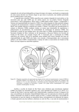 7 Centro de monitoramento e manejo
Marcelo Pompêo. Monitoramento e manejo de macrófitas aquáticas em reservatórios tropicais brasileiros. 76
ocupações do solo da bacia hidrográfica ao longo do tempo e do espaço, auxiliando na compreensão
de como nossas decisões nos fizeram chegar ao que temos no presente, mas também permitindo
prever tendência para o curto prazo.
A sugestão para constituir CMMs específicos por conjunto integrado de reservatórios se faz
necessário para que cada CMM seja um núcleo imerso em seu próprio Sistema Integrado
(reservatório e bacia hidrográfica). Deste modo o CMM poderá melhor estudar e compreender o
Sistema sob responsabilidade do respectivo CMM. Esse modo integrado de olhar permitirá adequar
o programa de monitoramento e manejo à realidade e especificidade regional/local. No entanto, no
Brasil, uma unidade federativa composta por estados, é salutar e necessário que periodicamente se
reúnam os diferentes CMMs estaduais criados, ao menos para intercâmbio de experiências e
padronizações de procedimentos. Na eventualidade da constituição de inúmeros CMMs, fica
justificada a criação de uma unidade maior, que reúna todos os CMMs, preferencialmente ligada à
Secretaria Estadual do Meio Ambiente ou de Saneamento e Recursos Hídricos do Governo do
Estado de São Paulo, por exemplo (Figura 20). A motivação para a constituição de CMMs
específicos por Sistema, além do já apontado, passa também pelo menor tamanho das áreas de
responsabilidade de cada CMM, pois dada a sua extensão e heterogeneidade, não é conveniente
atribuir a um único CMM o monitoramento e manejo de todos os reservatórios do Estado de São
Paulo e de suas respectivas macrófitas aquáticas.
Figura 20 – Diagrama esquemático da organização das relações de dois centros de monitoramento e manejo (CMM) de
macrófitas aquáticas. Em Sistema, R1, R2 e R3 são os reservatórios (R) integrados que compõem cada
Sistema (1 e 2) e as setas representam a interferência da bacia hidrográfica (B) nos reservatórios e do
reservatório a montante no reservatório a jusante. GTI: grupo técnico interdisciplinar; GCI: grupo
consultivo interdisciplinar. Ver texto.
Justifica a escolha do Estado de São Paulo como referência para inicialmente implantar
CMMs com ênfase nas macrófitas aquáticas, pois, como apontado por Cardoso et al. (2013), a) o
Estado de São Paulo é uma das regiões mais industrializadas e populosas do país; b) depara-se há
anos com problemas de demanda e disponibilidade hídrica, por isso apresenta um sistema de gestão
melhor estruturado em relação às demais regiões do País; c) embora ainda haja a necessidade de
investimentos no que diz respeito ao saneamento básico, principalmente em tratamento de esgotos,
o Estado apresenta uma das melhores coberturas no setor do País, e sua rede de monitoramento é
 