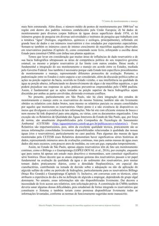 7 Centro de monitoramento e manejo
Marcelo Pompêo. Monitoramento e manejo de macrófitas aquáticas em reservatórios tropicais brasileiros. 77
mais bem estruturada. Além disso, o número médio de pontos de monitoramento por 1000 km2
na
região está dentro dos padrões mínimos estabelecidos pela União Europeia; d) há dados de
monitoramento para diversos corpos hídricos de águas doces superficiais desde 1974; e) há
inúmeros grupos de pesquisa em diversas universidades e institutos de pesquisa que trabalham com
a temática “água” (biólogos, engenheiros, químicos e ecólogos, principalmente), refletindo em
grande base de dados e em inúmeros reservatórios e rios estudados por experientes especialistas.
Somam-se também os inúmeros casos de intenso crescimento de macrófitas aquáticas observados
em reservatórios paulistas (Capítulo 4), como comentado neste livro, reforçando a escolha desse
Estado para constituir CMMs com ênfase nas plantas aquáticas.
Temos que levar em consideração que muitas áreas de influências de dado reservatório e de
sua bacia hidrográfica ultrapassam as áreas de competência política do seu respectivo governo
estatual, ou mesmo o próprio reservatório já faz limite com outros estados. Desse modo, é
fundamental a integração do seu monitoramento e manejo em acordo entre os Estados, mediada
pelo Governo Federal. Isso também é necessário porque cada Estado tem específicos procedimentos
de monitoramento e manejo, representando diferentes protocolos de avaliação. Portanto, a
padronização entre os Estados é outro aspecto a ser considerado, além da discussão política sobre as
ações na porção superior da bacia, ocorrida no Estado vizinho, e sua interferência na qualidade da
água na porção abaixo, influenciando no desenvolvimento de algas e de macrófitas aquáticas, o que
poderá prejudicar nas respostas às ações práticas preventivas empreendidas pelo CMM paulista.
Assim, é fundamental que as ações tomadas na porção superior da bacia hidrográfica sejam
discutidas por ambas as partes envolvidas, dirimindo eventuais conflitos.
No presente, particularmente em São Paulo, não há clara integração dos estudos de
monitoramento e manejo entre os reservatórios do mesmo Sistema; também não são livremente
obtidos os relatórios com dados brutos, nem mesmo os relatórios parciais ou anuais consolidados
por aqueles que monitoram os reservatórios. Outro ponto é a não existência de dispositivos ou
meios que divulguem a existência de tais informações. Não há site com eficiente sistema de busca e
nem mesmo há link disponível para uma página, ou várias, com os documentos organizados. Uma
exceção são os Relatórios de Qualidade das Águas Interiores do Estado de São Paulo, que, por força
de norma, são anualmente disponibilizados pela Companhia de Tecnologia de Saneamento
Ambiental (CETESB) (http://aguasinteriores.cetesb.sp.gov.br/publicacoes-e-relatorios/). Esses
Relatórios são importantíssimos, pois, além da excelente qualidade técnica, praticamente são as
únicas informações consolidadas livremente disponibilizadas relacionadas à qualidade das nossas
águas (rios e reservatórios), particularmente no caso paulista. Para algumas das massas de água
monitoradas pela CETESB esses Relatórios demonstram haver significativas séries históricas de
dados, representando inúmeros anos de avaliações contínuas, mas para outras massas de água esses
dados são mais escassos, com poucos anos de medidas, ou com um gap, espaçadas temporalmente.
Assim, no Estado de São Paulo, apenas alguns reservatórios têm de fato um monitoramento
contínuo, como o Billings e o Guarapiranga (LOPÉZ-DOVAL et al., 2016), por exemplo, enquanto
que para outros há apenas um estudo mais descritivo e momentâneo, sem constituir significativa
série histórica. Disso decorre que as atuais empresas gestoras dos reservatórios passam a ter papel
fundamental na avaliação da qualidade da água e do sedimento dos reservatórios, pois muitas
tomam dados praticamente diários, como a densidade fitoplanctônica, em especial das
cianobactérias, contribuindo na tomada de decisão sobre a adequação ou não da aplicação do
algicida sulfato de cobre ou peróxido de hidrogênio, particularmente para os reservatórios Billings
(braço Rio Grande) e Guarapiranga (Capítulo 3). Inclusive, em conversas com os técnicos, estes
atribuem a experiência do dia a dia na definição do algicida a empregar, dependendo do grupo algal
dominante. No entanto, essas informações não são disponibilizadas livremente. Daí decorre a
necessidade de livre acesso aos relatórios, sem solicitação prévia. A constituição de CMMs também
deveria sanar algumas dessas dificuldades, pois estudariam de forma integrada os reservatórios que
constituem o Sistema e também teriam como premissa disponibilizar livremente todas as
informações levantadas, conforme as normas de funcionamento sugeridas neste manuscrito.
 