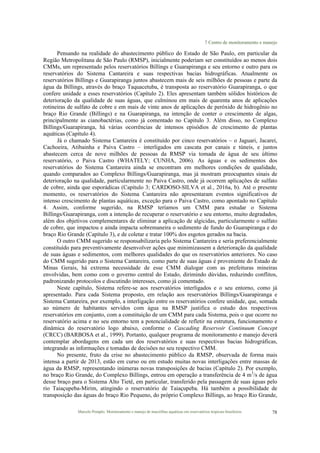 7 Centro de monitoramento e manejo
Marcelo Pompêo. Monitoramento e manejo de macrófitas aquáticas em reservatórios tropicais brasileiros. 78
Pensando na realidade do abastecimento público do Estado de São Paulo, em particular da
Região Metropolitana de São Paulo (RMSP), inicialmente poderiam ser constituídos ao menos dois
CMMs, um representado pelos reservatórios Billings e Guarapiranga e seu entorno e outro para os
reservatórios do Sistema Cantareira e suas respectivas bacias hidrográficas. Atualmente os
reservatórios Billings e Guarapiranga juntos abastecem mais de seis milhões de pessoas e parte da
água da Billings, através do braço Taquacetuba, é transposta ao reservatório Guarapiranga, o que
confere unidade a esses reservatórios (Capítulo 2). Eles apresentam também sólidos históricos de
deterioração da qualidade de suas águas, que culminou em mais de quarenta anos de aplicações
rotineiras de sulfato de cobre e em mais de vinte anos de aplicações de peróxido de hidrogênio no
braço Rio Grande (Billings) e na Guarapiranga, na intenção de conter o crescimento de algas,
principalmente as cianobactérias, como já comentado no Capítulo 3. Além disso, no Complexo
Billings/Guarapiranga, há várias ocorrências de intensos episódios de crescimento de plantas
aquáticas (Capítulo 4).
Já o chamado Sistema Cantareira é constituído por cinco reservatórios – o Jaguari, Jacareí,
Cachoeira, Atibainha e Paiva Castro – interligados em cascata por canais e túneis, e juntos
abastecem cerca de nove milhões de pessoas da RMSP via tomada de água de seu último
reservatório, o Paiva Castro (WHATELY; CUNHA, 2006). As águas e os sedimentos dos
reservatórios do Sistema Cantareira ainda se encontram em melhores condições de qualidade,
quando comparados ao Complexo Billings/Guarapiranga, mas já mostram preocupantes sinais de
deterioração na qualidade, particularmente no Paiva Castro, onde já ocorrem aplicações de sulfato
de cobre, ainda que esporádicas (Capítulo 3; CARDOSO-SILVA et al., 2016a, b). Até o presente
momento, os reservatórios do Sistema Cantareira não apresentaram eventos significativos de
intenso crescimento de plantas aquáticas, exceção para o Paiva Castro, como apontado no Capítulo
4. Assim, conforme sugerido, na RMSP teríamos um CMM para estudar o Sistema
Billings/Guarapiranga, com a intenção de recuperar o reservatório e seu entorno, muito degradados,
além dos objetivos complementares de eliminar a aplicação de algicidas, particularmente o sulfato
de cobre, que impactou e ainda impacta sobremaneira o sedimento de fundo do Guarapiranga e do
braço Rio Grande (Capítulo 3), e de coletar e tratar 100% dos esgotos gerados na bacia.
O outro CMM sugerido se responsabilizaria pelo Sistema Cantareira e seria preferencialmente
constituído para preventivamente desenvolver ações que minimizassem a deterioração da qualidade
de suas águas e sedimentos, com melhores qualidades do que os reservatórios anteriores. No caso
do CMM sugerido para o Sistema Cantareira, como parte de suas águas é proveniente do Estado de
Minas Gerais, há extrema necessidade de esse CMM dialogar com as prefeituras mineiras
envolvidas, bem como com o governo central do Estado, dirimindo dúvidas, reduzindo conflitos,
padronizando protocolos e discutindo interesses, como já comentado.
Neste capítulo, Sistema refere-se aos reservatórios interligados e o seu entorno, como já
apresentado. Para cada Sistema proposto, em relação aos reservatórios Billings/Guarapiranga e
Sistema Cantareira, por exemplo, a interligação entre os reservatórios confere unidade, que, somada
ao número de habitantes servidos com água na RMSP justifica o estudo dos respectivos
reservatórios em conjunto, com a constituição de um CMM para cada Sistema, pois o que ocorre no
reservatório acima e no seu entorno tem a potencialidade de refletir na estrutura, funcionamento e
dinâmica do reservatório logo abaixo, conforme o Cascading Reservoir Continuum Concept
(CRCC) (BARBOSA et al., 1999). Portanto, qualquer programa de monitoramento e manejo deverá
contemplar abordagens em cada um dos reservatórios e suas respectivas bacias hidrográficas,
integrando as informações e tomadas de decisões no seu respectivo CMM.
No presente, fruto da crise no abastecimento público da RMSP, observada de forma mais
intensa a partir de 2013, estão em curso ou em estudo muitas novas interligações entre massas de
água da RMSP, representando inúmeras novas transposições de bacias (Capítulo 2). Por exemplo,
no braço Rio Grande, do Complexo Billings, entrou em operação a transferência de 4 m3
/s de água
desse braço para o Sistema Alto Tietê, em particular, transferido pela passagem de suas águas pelo
rio Taiaçupeba-Mirim, atingindo o reservatório de Taiaçupeba. Há também a possibilidade de
transposição das águas do braço Rio Pequeno, do próprio Complexo Billings, ao braço Rio Grande,
 