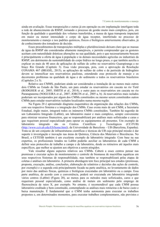 7 Centro de monitoramento e manejo
Marcelo Pompêo. Monitoramento e manejo de macrófitas aquáticas em reservatórios tropicais brasileiros. 79
ainda em avaliação. Essas transposições e outras já em operação ou em implantação interligam toda
a rede de abastecimento da RMSP, tornando o processo de gestão muito mais complexo, pois, em
função da qualidade e quantidade dos volumes transferidos, a massa de água transposta impactará
em maior ou menor intensidade o corpo de água receptor, interferindo no processo de
monitoramento e manejo e nos padrões químicos, físicos e biológicos anteriormente observados, já
de conhecimento dos tomadores de decisão.
Esses procedimentos de transposições múltiplas e pluridirecionais deixam claro que as massas
de água da RMSP são consideradas altamente manejáveis, o permite compreender que os gestores
aceitam com naturalidade drásticas alterações na sua qualidade, pois o que necessariamente buscam
é principalmente a oferta de água à população e às demais necessidades agrícolas ou industriais da
RMSP, em detrimento da sustentabilidade do corpo hídrico no longo prazo, o que também auxilia a
explicar os mais de 40 anos de aplicações de sulfato de cobre no reservatório Guarapiranga e no
braço Rio Grande (Capítulo 3). Essa visão preocupa, pois, com a aprovação da Resolução
CONAMA 467 (BRASIL, 2015), as aplicações de sulfato de cobre e de peróxido de hidrogênio
devem se intensificar nos reservatórios paulistas, estendendo esse protocolo de manejo e os
decorrentes problemas na qualidade de água e do sedimento a todos os reservatórios brasileiros
(Capítulos 2 e 3).
Relativo aos CMMS, poderiam ainda ser considerados a instalação de ao menos mais outros
dois CMMs no Estado de São Paulo, um para estudar os reservatórios em cascata no rio Tietê
(RODGHER et al., 2005; SMITH et al., 2014), e outro para os reservatórios em cascata no rio
Paranapanema (NOGUEIRA et al., 2007; JORCIN et al., 2005 a, b). Já reservatórios mais isolados
poderiam ser incorporados por algum dos CMMs constituídos ou mesmo serem constituídos outros
CMMs para estudar reservatórios isolados localizados numa mesma região.
Na Figura 20 é apresentado diagrama esquemático da organização das relações dos CMMs,
com seu respectivo Sistema e a integração dos CMMs. Caso exista mais de um CMM, a Secretaria
Estadual, órgão maior, integrará todos os inúmeros CMMs constituídos. Também há sugestão de
um Laboratório Integrado (LabInt), um laboratório maior e mais complexo, sempre conveniente
para otimizar recursos financeiros, que se responsabilizará por análises mais sofisticadas e caras e
que requeiram pessoal especializado para operar os equipamentos ali presentes. Um exemplo de
laboratório integrado são os Centros Científicos y Tecnológicos (CCiTUB)
(http://www.ccit.ub.edu/ES/home.html), da Universidade de Barcelona – UB (Barcelona, Espanha).
Trata-se de um conjunto de infraestruturas científicas e técnicas da UB cuja principal missão é dar
suporte à investigação e inovação nas áreas de Química, Ciência dos Materiais e Biociências. No
Brasil, a CETESB também é um excelente exemplo de laboratório integrado. Com base na sua
expertise, os profissionais lotados no LabInt poderão auxiliar os laboratórios de cada CMM a
definir seus protocolos de trabalho a campo e de laboratório, desde os rotineiros até àqueles mais
específicos, que melhor se ajustem aos objetivos a serem atingidos.
Vale ressaltar alguns aspectos relativos aos CMMs. Caberá a esses centros pensar nas
premissas e executar ações de monitoramento e controle de biomassa de macrófitas aquáticas em
seus respectivos Sistemas de responsabilidade, mas também se responsabilizará pelas etapas de
coletas e análises em laboratório. A primeira abordagem tem foco principal nos estudos (premissas,
proposta, execução, análise, conclusões, elaboração de relatórios e decisões das ações de controle,
por exemplo) e a segunda está principalmente focada na parte analítica, no levantamento de dados
por meio das análises físicas, químicas e biológicas executadas em laboratório ou a campo. Essa
parte analítica, de acordo com a conveniência, poderá ser executada em laboratório integrando
vários centros (LabInt) (Figura 20), ao menos para os métodos mais sofisticados, caros e que
requeiram pessoal especializado, como análise de metais em sedimento pelo emprego de
fluorescência de raios X, por exemplo. No entanto, é recomendável que cada CMM possua
laboratório creditado e bem constituído, contemplando as análises mais rotineiras e de baixo custo e
baixa manutenção. É fundamental que o CMM tenha autonomia para executar os trabalhos
propostos e, em determinados momentos, para executar trabalhos complementares, não previstos e
 