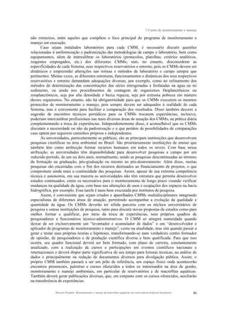 7 Centro de monitoramento e manejo
Marcelo Pompêo. Monitoramento e manejo de macrófitas aquáticas em reservatórios tropicais brasileiros. 80
não rotineiros, entre aqueles que compõem o foco principal do programa de monitoramento e
manejo em execução.
Caso sejam instalados laboratórios para cada CMM, é necessário discutir questões
relacionadas à uniformização e padronização das metodologias de campo e laboratório, bem como
equipamentos, além de intercalibrar os laboratórios (protocolos, planilhas, critérios analíticos,
reagentes empregados, etc.) dos diferentes CMMs; sem, no entanto, desconsiderar as
especificidades de cada Sistema, seus respectivos reservatórios e entorno, pois os CMMs devem ser
dinâmicos e empreender alterações nas rotinas e métodos de laboratório e campo sempre que
pertinentes. Muitas vezes, as diferentes estruturas, funcionamentos e dinâmicas dos seus respectivos
reservatórios e entorno demandam adequações diversas, por exemplo, como no refinamento dos
métodos de determinação das concentrações das séries nitrogenadas e fosfatadas na água ou no
sedimento, ou ainda nos procedimentos de contagem de organismos fitoplanctônicos ou
zooplanctônicos, seja por alta densidade e baixa riqueza, seja por extrema pobreza em número
desses organismos. No entanto, não há obrigatoriedade para que os CMMs executem os mesmos
protocolos de monitoramento e manejo, pois sempre devem ser adequados à realidade de cada
Sistema, mas é conveniente para facilitar a comparação dos resultados. Disso também decorre a
sugestão de encontros técnicos periódicos para os CMMs trocarem experiências; inclusive,
poderiam intercambiar profissionais nas mais diversas áreas de atuação dos CMMs, na prática diária
complementando a troca de experiências. Independentemente disso, é aconselhável que os CMMs
discutam a necessidade ou não da padronização e o que perdem de possibilidades de comparações
caso optem por seguirem caminhos próprios e independentes.
As universidades, particularmente as públicas, são as principais instituições que desenvolvem
pesquisas científicas na área ambiental no Brasil. São prioritariamente instituições de ensino que
também têm como atribuição formar recursos humanos em todos os níveis. Com base nessa
atribuição, as universidades têm disponibilidade para desenvolver pesquisas a campo por um
reduzido período, de um ou dois anos, normalmente, sendo as pesquisas descontinuadas ao término
da formação na graduação, pós-graduação ou mesmo no pós-doutoramento. Além disso, muitas
pesquisas são encerradas com o fim dos recursos destinados ao financiamento de projetos, o que
compromete ainda mais a continuidade das pesquisas. Assim, apesar de sua extrema competência
técnica e autonomia, em sua maioria as universidades não têm estrutura que permita desenvolver
estudos continuados, como os necessários para o monitoramento de longo prazo visando verificar
mudanças na qualidade da água, com base nas alterações de usos e ocupações dos espaços na bacia
hidrográfica, por exemplo. Essa tarefa é mais bem executada por institutos de pesquisa.
Assim, é conveniente que sejam criados e aparelhados CMMs multidisciplinares integrando
especialistas de diferentes áreas de atuação, permitindo acompanhar a evolução da qualidade e
quantidade da água. Os CMMs deverão ter sólida parceria com os núcleos universitários de
pesquisa e outras instituições de pesquisa, tanto para discutir novas propostas de estudos como para
melhor formar e qualificar, por meio da troca de experiências, seus próprios quadros de
pesquisadores e funcionários técnico-administrativos. O CMM só atingirá maturidade quando
deixar de ser exclusivamente um “levantador e acumulador de dados” e um “desenvolvedor e
aplicador de programas de monitoramento e manejo”, como na atualidade, mas sim quando passar a
gerar e testar suas próprias teorias e hipóteses, transformando-se num verdadeiro centro formador
de opinião, de pesquisadores e de produção científica diversa e bem qualificada. Para que isso
ocorra, seu quadro funcional deverá ser bem formado, com plano de carreira, constantemente
atualizado, com a realização de cursos e participações em eventos científicos nacionais e
internacionais e deverá dispor parte significativa de seu tempo para leituras técnicas, na análise de
dados e principalmente na redação de documentos diversos para divulgação pública. Assim, o
próprio CMM também passará a ser um pólo de referência, um espaço físico onde acontecerão
encontros presenciais, palestras e cursos oferecidos a todos os interessados na área de gestão,
monitoramento e manejo ambientais, em particular de reservatórios e de macrófitas aquáticas.
Também deverá gerar publicações diversas, que, em conjunto com os cursos oferecidos, auxiliarão
na transferência de experiências.
 