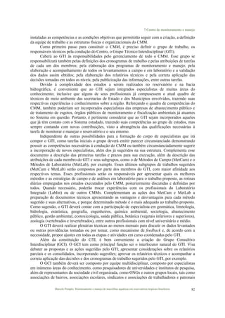 7 Centro de monitoramento e manejo
Marcelo Pompêo. Monitoramento e manejo de macrófitas aquáticas em reservatórios tropicais brasileiros. 82
instaladas as competências e as condições objetivas que permitirão seguir com a criação, a definição
da equipe de trabalho e as estruturas físicas e organizacionais do CMM.
Como primeiro passo para constituir o CMM, é preciso definir o grupo de trabalho, os
responsáveis técnicos pela condução do Centro, o Grupo Técnico Interdisciplinar (GTI).
Caberá ao GTI às responsabilidades pelo gerenciamento de todo o CMM. Esse grupo se
responsabilizará também pelas definições dos cronogramas de trabalho e pelas atribuições de tarefas
de cada um dos membros; pela elaboração dos programas de monitoramento e manejo; pela
elaboração e acompanhamento de todos os levantamentos a campo e em laboratório e a validação
dos dados assim obtidos; pela elaboração dos relatórios técnicos e pela correta aplicação das
decisões tomadas em todos os níveis; pela publicização das informações, entre outras tarefas.
Devido à complexidade dos estudos a serem realizados no reservatório e na bacia
hidrográfica, é conveniente que ao GTI sejam integrados especialistas de muitas áreas do
conhecimento; inclusive que alguns de seus profissionais já compusessem o atual quadro de
técnicos de meio ambiente das secretarias de Estado e dos Municípios envolvidos, trazendo suas
respectivas experiências e conhecimentos sobre a região. Reforçando o quadro de competências do
CMM, também poderiam ser incorporados especialistas das empresas de abastecimento público e
de tratamento de esgotos, órgãos públicos de monitoramento e fiscalização ambientais já atuantes
no Sistema em questão. Portanto, é pertinente considerar que ao GTI sejam incorporados aqueles
que já têm contato com o Sistema estudado, trazendo suas competências ao grupo de estudos, mas
sempre contando com novas contribuições, visto a abrangência das qualificações necessárias à
tarefa de monitorar e manejar o reservatório e o seu entorno.
Independente de outras possibilidades para a formação do corpo de especialistas que irá
compor o GTI, como tarefas iniciais o grupo deverá emitir parecer circunstanciado demonstrando
possuir as competências necessárias à condução do CMM ou também circunstanciadamente sugerir
a incorporação de novos especialistas, além dos já sugeridos na sua estrutura. Complementa esse
documento a descrição das primeiras tarefas e prazos para sua execução, além da descrição das
atribuições de cada membro do GTI e seus subgrupos, como o de Métodos de Campo (MetCam) e o
Métodos de Laboratório (MetLab), por exemplo. Esses últimos subgrupos de trabalhos sugeridos
(MetCam e MetLab) serão compostos por parte dos membros do GTI, com maior afinidade aos
respectivos temas. Esses profissionais serão os responsáveis por apresentar quais os melhores
métodos e as estratégias de campo e de análises em laboratório para o trabalho proposto, as rotinas
diárias empregadas nos estudos executados pelo CMM, posteriormente discutidas e definidas por
todos. Quando necessário, poderão trocar experiências com os profissionais do Laboratório
Integrado (LabInt) ou de outros CMMs. Complementam as ações dos MetCam e MetLab a
preparação de documentos técnicos apresentando as vantagens e desvantagens para cada método
sugerido e suas alternativas, e porque determinado método é o mais adequado ao trabalho proposto.
Como sugestão, o GTI deverá contar com a participação de especialista em geomática, limnologia,
hidrologia, estatística, geografia, engenheiros, química ambiental, sociologia, abastecimento
público, gestão ambiental, ecotoxicologia, saúde pública, botânica (vegetais inferiores e superiores),
zoologia (vertebrados e invertebrados), entre outros profissionais com nível universitário e médio.
O GTI deverá realizar plenárias técnicas ao menos mensais para discutir os dados levantados
ou outras providências tomadas ou por tomar, como mecanismo de feedback e, de acordo com a
necessidade, propor ajustes em todas as etapas e atividades em curso coordenadas pelo GTI.
Além da constituição do GTI, é bem conveniente a criação do Grupo Consultivo
Interdisciplinar (GCI). O GCI tem como principal função ser o interlocutor natural do GTI. Visa
debater as propostas e as ações sugeridas pelo GTI; apresentar considerações sobre os relatórios
parciais e os consolidados, incorporando sugestões; aprovar os relatórios técnicos e acompanhar a
correta aplicação das decisões e dos cronogramas de trabalho sugeridos pelo GTI, por exemplo.
O GCI também deverá ser composto por equipe multidisciplinar, composto por especialistas
em inúmeras áreas do conhecimento, como pesquisadores de universidades e institutos de pesquisa,
além de representantes da sociedade civil organizada, como ONGs e outros grupos locais, tais como
associações de bairros, associações escolares, sindicatos e associações de trabalhadores e patronais
 