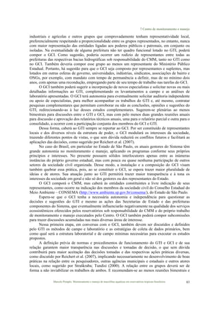 7 Centro de monitoramento e manejo
Marcelo Pompêo. Monitoramento e manejo de macrófitas aquáticas em reservatórios tropicais brasileiros. 83
industriais e agrícolas e outros grupos que comprovadamente tenham representatividade local,
preferencialmente respeitando a proporcionalidade entre os grupos representados, no entanto, nunca
com maior representação das entidades ligadas aos poderes públicos e patronais, em conjunto ou
isoladas. Na eventualidade de alguma prefeitura não ter quadro funcional lotado no GTI, poderá
compor o GCI. Como sugestão, poderia ocorrer um rodízio de representantes entre todas as
prefeituras das respectivas bacias hidrográficas sob responsabilidade do CMM, tanto no GTI como
no GCI. Também deveria compor esse grupo ao menos um representante do Ministério Público
Estadual. Portanto, há sugestão para que o GCI seja composto por representantes e suplentes, mas
lotados em outras esferas de governo, universidades, indústrias, sindicatos, associações de bairro e
ONGs, por exemplo, com mandato com tempo de permanência a definir, mas de no mínimo dois
anos, com apenas uma recondução, empregando parte de seu tempo de trabalho nas tarefas do GCI.
O GCI também poderá sugerir a incorporação de novos especialistas e solicitar novas ou mais
detalhadas informações ao GTI, complementando os levantamentos a campo e as análises de
laboratório apresentadas. O GCI terá autonomia para eventualmente solicitar auditoria independente
ou apoio de especialistas, para melhor acompanhar os trabalhos do GTI e, até mesmo, contratar
pesquisas complementares que permitam corroborar ou não as conclusões, opiniões e sugestões do
GTI, redirecionando-as à luz desses estudos complementares. Sugerem-se plenárias ao menos
bimestrais para discussões entre o GTI e GCI, mas com pelo menos duas grandes reuniões anuais
para discussão e aprovação dos relatórios técnicos anuais, uma para o relatório parcial e outra para o
consolidado, a ocorrer com a participação conjunta dos membros do GCI e GTI.
Dessa forma, caberá ao GTI sempre se reportar ao GCI. Por ser constituído de representantes
locais e dos diversos níveis da estrutura de poder, o GCI modulará os interesses da sociedade,
trazendo diferentes pontos de vistas, o que sem dúvida reduzirá os conflitos futuros e facilitará as
aplicações das decisões, como sugerido por Reichert et al. (2007).
No caso do Brasil, em particular no Estado de São Paulo, os atuais gestores do Sistema têm
grande autonomia no monitoramento e manejo, aplicando os programas conforme seus próprios
princípios e interesses. No presente possuem sólidos interlocutores apenas entre as inúmeras
instâncias do próprio governo estadual, mas com pouca ou quase nenhuma participação de outros
setores da sociedade civil organizada. Desse modo, a instalação e a composição do GCI visam
também quebrar essa prática, pois, ao se constituir o GCI, se espera trazer maior pluralidade de
ideias e de atores. Sua atuação junto ao GTI permitirá trazer maior transparência e à tona os
interesses da sociedade em geral e não só dos gestores ou dos representantes do Estado.
O GCI comporá o CMM, mas caberá às entidades constituintes a livre indicação de seus
representantes, como ocorre na indicação dos membros da sociedade civil do Conselho Estadual do
Meio Ambiente – CONSEMA (http://www.ambiente.sp.gov.br/consema/), do Estado de São Paulo.
Espera-se que o GCI tenha a necessária autonomia e independência para questionar as
decisões e sugestões do GTI e mesmo as ações das Secretarias de Estado e das prefeituras
componentes do Sistema, que eventualmente influenciarão negativamente na qualidade dos serviços
ecossistêmicos oferecidos pelos reservatórios sob responsabilidade do CMM e do próprio trabalho
de monitoramento e manejo executados pelo Centro. O GCI também poderá compor subcomissões
para trazer discussões acumuladas nas mais diversas áreas de interesse.
Nessa primeira etapa, em conversas com o GCI, também devem ser discutidos e definidos
pelo GTI os métodos de campo e laboratório e as estratégias de coleta de dados primários, bem
como qual será a estrutura laboratorial e de campo mínimas necessárias para executar os estudos
propostos.
A definição prévia de normas e procedimentos de funcionamento do GTI e GCI e de sua
relação garantem maior transparência nas discussões e tomadas de decisão, o que sem dúvida
contribuirá para maior aceitação das decisões tomadas e das respectivas ações práticas diversas,
como discutido por Reichert et al. (2007), implicando necessariamente no desenvolvimento de boas
práticas na relação entre os pesquisadores, outras agências municipais e estaduais e outros atores
locais, como sugerido por Straškraba; Tundisi (2000). A relação entre os grupos deverá ser de
forma a não inviabilizar os trabalhos de ambos. E recomendam-se ao menos reuniões bimestrais e
 