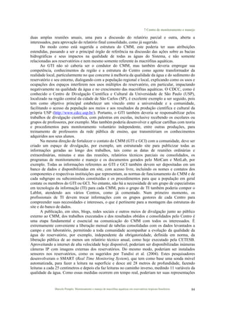 7 Centro de monitoramento e manejo
Marcelo Pompêo. Monitoramento e manejo de macrófitas aquáticas em reservatórios tropicais brasileiros. 84
duas amplas reuniões anuais, uma para a discussão do relatório parcial e outra, aberta a
interessados, para aprovação do relatório final consolidado, como já sugerido.
Do modo como está sugerida a estrutura do CMM, este poderia ter suas atribuições
estendidas, passando a ser o principal órgão de referência na discussão das ações sobre as bacias
hidrográficas e seus impactos na qualidade de todas as águas do Sistema, e não somente
relacionadas aos reservatórios e nem mesmo somente referente às macrófitas aquáticas.
Ao GTI não só caberia ser o condutor do CMM, mas também deveria empregar sua
competência, conhecimentos da região e a estrutura do Centro como agente transformador da
realidade local, particularmente no que concerne à melhoria da qualidade da água e do sedimento do
reservatório e seu entorno, dialogando com a população regional e local, explicando como os usos e
ocupações dos espaços interferem nos usos múltiplos do reservatório, em particular, impactando
negativamente na qualidade da água e no crescimento das macrófitas aquáticas. O CDCC, como é
conhecido o Centro de Divulgação Científica e Cultural da Universidade de São Paulo (USP),
localizado na região central da cidade de São Carlos (SP), é excelente exemplo a ser seguido, pois
tem como objetivo principal estabelecer um vínculo entre a universidade e a comunidade,
facilitando o acesso da população aos meios e aos resultados da produção científica e cultural da
própria USP (http://www.cdcc.usp.br/). Portanto, o GTI também deveria se responsabilizar pelos
trabalhos de divulgação científica, com palestras em escolas, inclusive recebendo os escolares ou
grupos de professores, por exemplo. Mas também poderia desenvolver e aplicar cartilhas com teoria
e procedimentos para monitoramento voluntário independente, entre outras produções, para
treinamento de professores da rede pública de ensino, que transmitiriam os conhecimentos
adquiridos aos seus alunos.
Na mesma direção de fortalecer o contato do CMM (GTI e GCI) com a comunidade, deve ser
criado um espaço de divulgação, por exemplo, um estruturado site para publicizar todas as
informações geradas ao longo dos trabalhos, tais como as datas de reuniões ordinárias e
extraordinárias, minutas e atas das reuniões, relatórios técnicos parciais ou consolidados, os
programas de monitoramento e manejo e os documentos gerados pelo MetCam e MetLab, por
exemplo. Todas as informações referentes ao GTI e GCI também devem ser depositadas em um
banco de dados e disponibilizadas em site, com acesso livre, incluindo os nomes e contatos dos
componentes e respectivas instituições que representam, as normas de funcionamento do CMM e de
cada subgrupo ou subcomissões constituídas e os procedimentos para que a população em geral
contate os membros do GTI ou GCI. No entanto, não há a necessidade de um grupo de especialistas
em tecnologia da informação (TI) para cada CMM, pois o grupo de TI também poderia compor o
LabInt, atendendo aos vários Centros, como já comentado. Num primeiro momento, os
profissionais de TI devem trocar informações com os grupos gestores de cada Centro para
compreender suas necessidades e interesses, o que é pertinente para a montagem das estruturas do
site e do banco de dados.
A publicação, em sites, blogs, redes sociais e outros meios de divulgação junto ao público
externo ao CMM, dos trabalhos executados e dos resultados obtidos e consolidados pelo Centro é
uma etapa fundamental e essencial na comunicação do CMM com todos os interessados. É
extremamente conveniente a liberação mensal de tabelas consolidadas com os dados levantados a
campo e em laboratório, permitindo a toda comunidade acompanhar a evolução da qualidade da
água do reservatório, por exemplo, independente da obrigatoriedade, definida em norma, da
liberação pública de ao menos um relatório técnico anual, como hoje executado pela CETESB.
Aproveitando a internet de alta velocidade hoje disponível, poderiam ser disponibilizadas inúmeras
câmeras IP com imagens externas dos reservatórios. Do mesmo modo, poderiam ser instalados
sensores nos reservatórios, como os sugeridos por Tundisi et al. (2004). Estes pesquisadores
desenvolveram o SMART (Real Time Monitoring System), que tem como base uma sonda móvel
automatizada, para fazer a leitura na superfície e desce até 28 metros de profundidade, fazendo
leituras a cada 25 centímetros e depois ela faz leituras no caminho inverso, medindo 11 variáveis da
qualidade da água. Como essas medidas ocorrem em tempo real, poderiam ter suas representações
 
