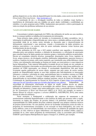 7 Centro de monitoramento e manejo
Marcelo Pompêo. Monitoramento e manejo de macrófitas aquáticas em reservatórios tropicais brasileiros. 85
gráficas disponíveis on-line além da disponibilização livre dos dados, como ocorre no site do GLOS
(Great Lakes Observing System - http://portal.glos.us/).
A constituição do site e a divulgação científica de todos os trabalhos visam facilitar a
transferência de informações para aos cidadãos em geral, dando visibilidade e credibilidade aos
trabalhos e às ações propostas pelos CMMs, fundamentais para permitir a efetiva participação de
todos na solução dos problemas ambientais do seu entorno.
7.4 LEVANTAMENTO DE DADOS
Concomitante à própria organização do CMM e das atribuições de tarefas aos seus membros,
há de se começar também os trabalhos de levantamento de informações.
Numa primeira etapa, podem ser iniciados os levantamentos de dados secundários, isto é,
informações já publicadas e disponibilizadas por vários meios e entidades públicas ou privadas. Há
necessidade ainda de ao menos serem iniciadas as discussões para o desenvolvimento do
delineamento experimental e suas premissas, visando o levantamento de dados primários nos
próprios reservatórios e no entorno, além de serem realizadas inúmeras visitas técnicas para
reconhecimento da área de estudo.
Serão atribuições do GTI, mas o GCI poderá contribuir com sugestões e levantamentos
efetuados pelos seus próprios membros, a obtenção de documentos e a solicitação de autorização
para consultar bancos de dados gerados por inúmeros grupos e instituições públicas ou particulares.
Devem ser consultados relatórios diversos, monografias, dissertações, teses, livros, capítulos de
livros, artigos técnicos e de divulgação científica, publicações independentes, pareceres técnicos e
jurídicos e matérias de jornais, entre outros materiais, que constituirão uma sólida biblioteca virtual
e física, com informações relacionadas ao Sistema em estudo, aos reservatórios e a suas respectivas
bacias hidrográficas. Todo material bibliográfico levantado deverá ser listado em site contendo as
informações pertinentes relacionadas aos procedimentos para solicitar cópia dessas publicações aos
membros do CMM interessados, em intranet. É recomendado disponibilizar link para baixar
livremente aquelas publicações de acesso aberto, enquanto que para outras, de acesso restrito,
poderão ser disponibilizados apenas os seus links originais para individualmente os interessados
efetuarem a consulta e solicitação de cópia, particularmente para os membros externos ao CMM.
Para as revistas científicas, o Governo Estadual poderá solicitar acesso nos moldes hoje já
disponibilizados às universidades públicas estaduais paulistas, através do Portal de Periódicos da
Coordenação de Aperfeiçoamento de Pessoal de Nível Superior (Capes) (http://www-periodicos-
capes-gov-br.ez67.periodicos.capes.gov.br/index.php?option=com_phome). Independente da
necessidade de informações relacionadas ao objeto de estudo, também devem ser obtidas
publicações de referência pertinentes às necessidades das análises físicas, químicas e biológicas
efetuadas em laboratório e campo, entre outras publicações, como o conceituado Standard Methods
for the Examination of Water and Wastewater (RICE et al. 2012), por exemplo, ou mesmo o
famoso Manual de soluções reagentes e solventes (MORITA; ASSUMPÇÃO, 2014), entre outras
dezenas de obras de referência.
Nesse momento, é fundamental a colaboração das empresas de saneamento e de
monitoramento ambiental disponibilizando a série histórica de dados que possuem sobre a região.
Secretarias ou órgãos dos Estados, do governo federal e de prefeituras inseridas na área sob
responsabilidade do CMM também deveriam colaborar dispondo seus próprios relatórios técnicos
de projetos desenvolvidos. No caso paulista, devem ser levantadas informações acerca de todos os
programas de monitoramento executados ou em execução na bacia hidrográfica, tais como nas
praias públicas, como os de balneabilidade, nos reservatórios, os relatórios de qualidade das águas
interiores, no solo, relativos às águas subterrâneas e de disposição de resíduos sólidos, relativo à
qualidade do ar, entre outros programas de monitoramento, como os executados pela CETESB,
SABESP e pela Empresa Metropolitana de Águas e Energia S.A. (EMAE), por exemplo.
 