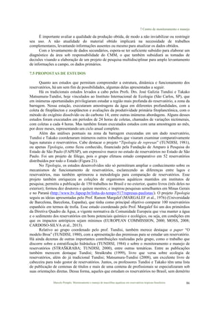 7 Centro de monitoramento e manejo
Marcelo Pompêo. Monitoramento e manejo de macrófitas aquáticas em reservatórios tropicais brasileiros. 86
É importante avaliar a qualidade da produção obtida, de modo a não inviabilizar ou restringir
seu uso. A não atualidade do material obtido implicará na necessidade de trabalhos
complementares, levantando informações ausentes ou mesmo para atualizar os dados obtidos.
Com o levantamento de dados secundários, espera-se ter suficiente subsídio para elaborar um
diagnóstico da área sob responsabilidade do CMM, o que também subsidiará as tomadas de
decisões visando a elaboração de um projeto de pesquisa multidisciplinar para amplo levantamento
de informações a campo, os dados primários.
7.5 PROPOSTAS DE ESTUDOS
Quanto aos estudos que permitam compreender a estrutura, dinâmica e funcionamento dos
reservatórios, há um sem fim de possibilidades, algumas delas apresentadas a seguir.
Há os tradicionais estudos levados a cabo pelos Profs. Drs. José Galizia Tundisi e Takako
Matsumura-Tundisi, hoje vinculados ao Instituto Internacional de Ecologia (São Carlos, SP), que
em inúmeras oportunidades privilegiaram estudar a região mais profunda do reservatório, a zona da
barragem. Nessa estação, executaram amostragens da água em diferentes profundidades, com a
coleta de fitoplâncton e zooplâncton e avaliações da produtividade primária fitoplanctônica, com o
método do oxigênio dissolvido ou do carbono 14, entre outras inúmeras abordagens. Alguns desses
estudos foram executados em períodos de 24 horas de coletas, chamados de variações nictimerais,
com coletas a cada 4 horas. Mas também foram executados estudos com uma amostragem ao mês,
por doze meses, representando um ciclo anual completo.
Além das análises pontuais na zona da barragem executadas em um dado reservatório,
Tundisi e Takako coordenaram inúmeros outros trabalhos que visaram examinar comparativamente
lagos naturais e reservatórios. Cabe destacar o projeto “Tipologia de represas” (TUNDISI, 1981),
ou apenas Tipologia, como ficou conhecido, financiado pela Fundação de Amparo à Pesquisa do
Estado de São Paulo (FAPESP), um expressivo marco no estudo de reservatórios no Estado de São
Paulo. Foi um projeto de fôlego, pois o grupo efetuou estudo comparativo em 52 reservatórios
distribuídos por todo o Estado (Figura 21).
No Tipologia, os estudos desenvolvidos não só permitiram ampliar o conhecimento sobre os
mecanismos de funcionamento de reservatórios, esclarecendo as diferenças entre lagos e
reservatórios, mas também aprimorou a metodologia para comparação de reservatórios. Esse
projeto também enriqueceu as coleções de organismos aquáticos mantidos em institutos de
pesquisa; permitiu a publicação de 150 trabalhos no Brasil e no exterior, quatro livros (três deles no
exterior); formou dez doutores e quinze mestres; e inspirou pesquisas semelhantes em Minas Gerais
e no Paraná (http://www.bv.fapesp.br/linha-do-tempo/517/represas-paulistas/). O projeto Tipologia
seguiu as ideias apresentadas pelo Prof. Ramon Margalef (MARGALEF et al., 1976) (Universidade
de Barcelona, Barcelona, Espanha), que tinha como principal objetivo comparar 100 reservatórios
espanhóis em termos de trofia. Esse estudo coordenado pelo Prof. Margalef foi um dos primórdios
da Diretiva Quadro da Água, a vigente normativa da Comunidade Europeia que visa manter a água
e o sedimento dos reservatórios em bons potenciais químico e ecológico, ou seja, em condições em
que os impactos antrópicos sejam mínimos (EUROPEAN COMMISSION, 2000; MOSS, 2008;
CARDOSO-SILVA et al., 2013).
Relativo ao grupo coordenado pelo prof. Tundisi, também merece destaque o paper “O
modelo Broa” (TUNDISI, 1980), com a apresentação das premissas para se estudar um reservatório.
Há ainda dezenas de outras importantes contribuições realizadas pelo grupo, como o trabalho que
discorre sobre a estratificação hidráulica (TUNDISI, 1984) e sobre o monitoramento e manejo de
reservatórios (STRAŠKRABA; TUNDISI, 2000), entre outras temáticas. Entre as publicações
também merecem destaque Tundisi; Straškraba (1999), livro que versa sobre ecologia de
reservatórios, além do já tradicional Tundisi; Matsumura-Tundisi (2008), um excelente livro de
cabeceira para todo gestor de reservatórios. Juntos, os professores Tundisi e Takako têm uma lista
de publicação de centenas de títulos e mais de uma centena de profissionais se especializaram sob
suas orientações diretas. Dessa forma, aqueles que estudam os reservatórios no Brasil, sem demérito
 