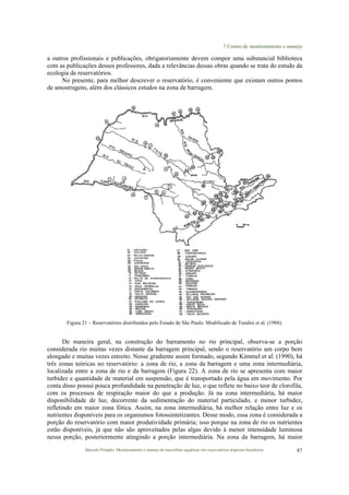 7 Centro de monitoramento e manejo
Marcelo Pompêo. Monitoramento e manejo de macrófitas aquáticas em reservatórios tropicais brasileiros. 87
a outros profissionais e publicações, obrigatoriamente devem compor uma substancial biblioteca
com as publicações desses professores, dada a relevâncias dessas obras quando se trata do estudo da
ecologia de reservatórios.
No presente, para melhor descrever o reservatório, é conveniente que existam outros pontos
de amostragens, além dos clássicos estudos na zona de barragem.
Figura 21 – Reservatórios distribuídos pelo Estado de São Paulo. Modificado de Tundisi et al. (1988).
De maneira geral, na construção do barramento no rio principal, observa-se a porção
considerada rio muitas vezes distante da barragem principal, sendo o reservatório um corpo bem
alongado e muitas vezes estreito. Nesse gradiente assim formado, segundo Kimmel et al. (1990), há
três zonas teóricas no reservatório: a zona de rio, a zona da barragem e uma zona intermediária,
localizada entre a zona de rio e da barragem (Figura 22). A zona de rio se apresenta com maior
turbidez e quantidade de material em suspensão, que é transportado pela água em movimento. Por
conta disso possui pouca profundidade na penetração de luz, o que reflete no baixo teor de clorofila,
com os processos de respiração maior do que a produção. Já na zona intermediária, há maior
disponibilidade de luz, decorrente da sedimentação do material particulado, e menor turbidez,
refletindo em maior zona fótica. Assim, na zona intermediária, há melhor relação entre luz e os
nutrientes disponíveis para os organismos fotossintetizantes. Desse modo, essa zona é considerada a
porção do reservatório com maior produtividade primária; isso porque na zona de rio os nutrientes
estão disponíveis, já que não são aproveitados pelas algas devido à menor intensidade luminosa
nessa porção, posteriormente atingindo a porção intermediária. Na zona da barragem, há maior
 