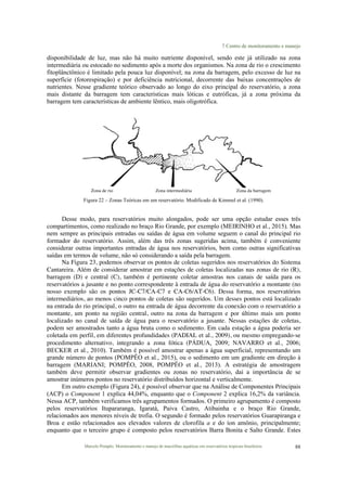 7 Centro de monitoramento e manejo
Marcelo Pompêo. Monitoramento e manejo de macrófitas aquáticas em reservatórios tropicais brasileiros. 88
disponibilidade de luz, mas não há muito nutriente disponível, sendo este já utilizado na zona
intermediária ou estocado no sedimento após a morte dos organismos. Na zona de rio o crescimento
fitoplânctônico é limitado pela pouca luz disponível; na zona da barragem, pelo excesso de luz na
superfície (fotorespiração) e por deficiência nutricional, decorrente das baixas concentrações de
nutrientes. Nesse gradiente teórico observado ao longo do eixo principal do reservatório, a zona
mais distante da barragem tem características mais lóticas e eutróficas, já a zona próxima da
barragem tem características de ambiente lêntico, mais oligotrófica.
Zona de rio Zona intermediária Zona da barragem
Figura 22 – Zonas Teóricas em um reservatório. Modificado de Kimmel et al. (1990).
Desse modo, para reservatórios muito alongados, pode ser uma opção estudar esses três
compartimentos, como realizado no braço Rio Grande, por exemplo (MEIRINHO et al., 2015). Mas
nem sempre as principais entradas ou saídas de água em volume seguem o canal do principal rio
formador do reservatório. Assim, além das três zonas sugeridas acima, também é conveniente
considerar outras importantes entradas de água nos reservatórios, bem como outras significativas
saídas em termos de volume, não só considerando a saída pela barragem.
Na Figura 23, podemos observar os pontos de coletas sugeridos nos reservatórios do Sistema
Cantareira. Além de considerar amostrar em estações de coletas localizadas nas zonas de rio (R),
barragem (D) e central (C), também é pertinente coletar amostras nos canais de saída para os
reservatórios a jusante e no ponto correspondente à entrada de água do reservatório a montante (no
nosso exemplo são os pontos JC-C7/CA-C7 e CA-C6/AT-C6). Dessa forma, nos reservatórios
intermediários, ao menos cinco pontos de coletas são sugeridos. Um desses pontos está localizado
na entrada do rio principal, o outro na entrada de água decorrente da conexão com o reservatório a
montante, um ponto na região central, outro na zona da barragem e por último mais um ponto
localizado no canal de saída de água para o reservatório a jusante. Nessas estações de coletas,
podem ser amostrados tanto a água bruta como o sedimento. Em cada estação a água poderia ser
coletada em perfil, em diferentes profundidades (PADIAL et al., 2009), ou mesmo empregando-se
procedimento alternativo, integrando a zona fótica (PÁDUA, 2009; NAVARRO et al., 2006;
BECKER et al., 2010). Também é possível amostrar apenas a água superficial, representando um
grande número de pontos (POMPÊO et al., 2015), ou o sedimento em um gradiente em direção à
barragem (MARIANI; POMPÊO, 2008, POMPÊO et al., 2013). A estratégia de amostragem
também deve permitir observar gradientes ou zonas no reservatório, daí a importância de se
amostrar inúmeros pontos no reservatório distribuídos horizontal e verticalmente.
Em outro exemplo (Figura 24), é possível observar que na Análise de Componentes Principais
(ACP) o Component 1 explica 44,04%, enquanto que o Component 2 explica 16,2% da variância.
Nessa ACP, também verificamos três agrupamentos formados. O primeiro agrupamento é composto
pelos reservatórios Itupararanga, Igaratá, Paiva Castro, Atibainha e o braço Rio Grande,
relacionados aos menores níveis de trofia. O segundo é formado pelos reservatórios Guarapiranga e
Broa e estão relacionados aos elevados valores de clorofila a e do íon amônio, principalmente;
enquanto que o terceiro grupo é composto pelos reservatórios Barra Bonita e Salto Grande. Estes
 
